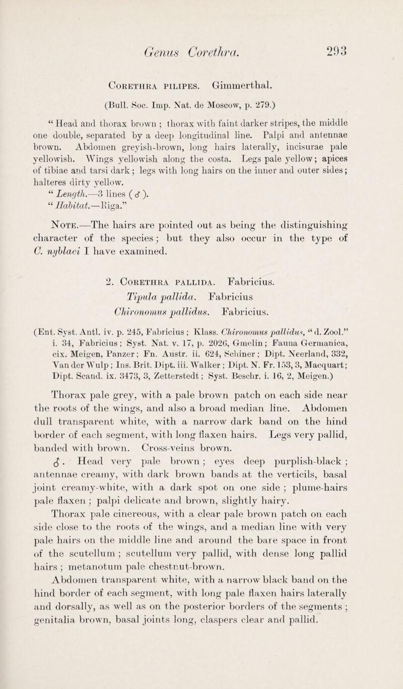 Corethra pilipes. Gimmerthal. (Bull. Soc. Imp. Nat. de Moscow, p. 279.) “ Head and thorax brown ; thorax with faint darker stripes, the middle one double, separated by a deep longitudinal line. Palpi and antennae brown. Abdomen greyish-brown, long hairs laterally, incisurae pale yellowish. Wings yellowish along the costa. Legs pale yellow; apices of tibiae and tarsi dark ; legs with long hairs on the inner and outer sides; halteres dirty yellow. “ Length.—3 lines (cf). “ Habitat.—liiga.” Note.—The hairs are pointed out as being the distinguishing character of the species; but they also occur in the type of C. nyblaei I have examined. 2. Corethra pallida. Fabricius. Tipula pallida. Fabricius Cliironomus pallidas. Fabricius. (Ent. Syst. Anti. iv. p. 245, Fabricius ; Klass. Cliironomus pallidum, “d. Zool.” i. 34, Fabricius; Syst. Nat. v. 17, p. 2026, Gindin; Fauna Germanica, cix. Meigen, Panzer; Fn. Austr. ii. 624, Schiner; Dipt. Neerland, 332, Van der Wulp ; Ins. Brit. Dipt. iii. Walker ; Dipt. N. Fr. 153, 3, Macquart; Dipt. Scand. ix. 3473, 3, Zetterstedt; Syst. Beschr. i. 16, 2, Meigen.) Thorax pale grey, with a pale brown patch on each side near the roots of the wings, and also a broad median line. Abdomen dull transparent white, with a narrow dark band on the hind border of each segment, with long flaxen hairs. Legs very pallid, banded with brown. Cross-veins brown. £. Head very pale brown; eyes deep purplish-black; antennae creamy, with dark brown bands at the verticils, basal joint creamy-white, with a dark spot on one side ; plume-hairs pale flaxen; palpi delicate and brown, slightly hairy. Thorax pale cinereous, with a clear pale brown patch on each side close to the roots of the wings, and a median line with very pale hairs on the middle line and around the bare space in front of the scutellum ; scutellum very pallid, with dense long pallid hairs ; metanotum pale chestnut-brown. Abdomen transparent white, with a narrow black band on the hind border of each segment, with long pale flaxen hairs laterally and dorsally, as well as on the posterior borders of the segments ; genitalia brown, basal joints long, claspers clear and pallid.