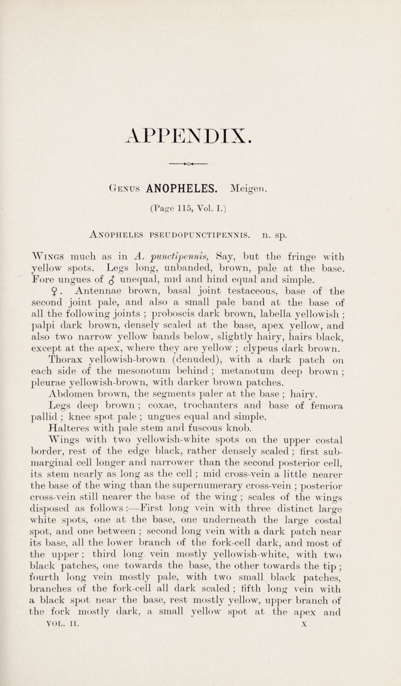 APPENDIX. Genus ANOPHELES. Meigen. (Page 115, Vol. I.) Anopheles pseudopunctipennis. n. sp. Wings much as in A. punctipennis, Say, but the fringe with yellow spots. Legs long, unbanded, brown, pale at the base. Fore ungues of $ unequal, nnd and hind equal and simple. 9. Antennae brown, basal joint testaceous, base of the second joint pale, and also a small pale band at the base of all the following joints ; proboscis dark brown, labella yellowish ; palpi dark brown, densely scaled at the base, apex yellow, and also two narrow yellow bands below, slightly hairy, hairs black, except at the apex, where they are yellow ; clypeus dark brown. Thorax yellowish-brown (denuded), with a dark patch on each side of the mesonotum behind; metanotum deep brown; pleurae yellowish-brown, with darker brown patches. Abdomen brown, the segments paler at the base ; hairy. Legs deep brown; coxae, trochanters and base of femora pallid ; knee spot pale; ungues equal and simple. Halteres with pale stem and fuscous knob. W ings with two yellowish-white spots on the upper costal border, rest of the edge black, rather densely scaled; first sub¬ marginal cell longer and narrower than the second posterior cell, its stem nearly as long as the cell; mid cross-vein a little nearer the base of the wing than the supernumerary cross-vein ■ posterior cross-vein still nearer the base of the wing; scales of the wings disposed as follows :—First long vein with three distinct large white spots, one at the base, one underneath the large costal spot, and one between; second long vein with a dark patch near its base, all the lower branch of the fork-cell dark, and most of the upper; third long, vein mostly yellowish-white, with two black patches, one towards the base, the other towards the tip; fourth long vein mostly pale, with two small black patches, branches of the fork-cell all dark scaled; fifth long vein with a black spot near the base, rest mostly yellow, upper branch of the fork mostly dark, a small yellow spot at the apex and VOL. II. X