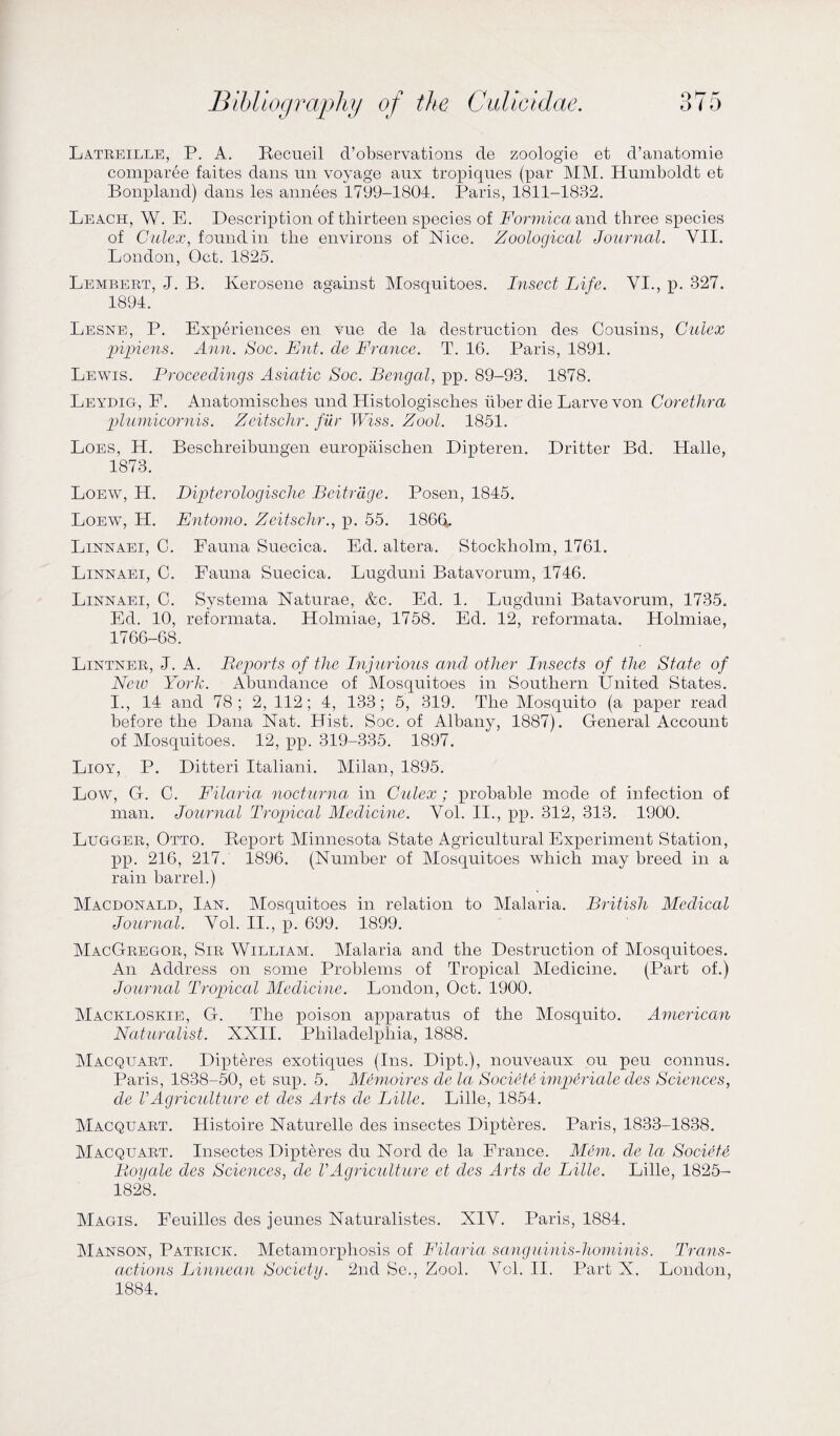 Latreille, P. A. Recueil d’observations de zoologie et d’anatomie comparee faites dans un voyage aux tropiqnes (par MM. Humboldt et Bonpland) dans les annees 1799-1804. Paris, 1811-1832. Leach, W. E. Description of thirteen species of Formica and three species of Gulex, found in the environs of Nice. Zoological Journal. VII. London, Oct. 1825. Lembert, J. B. Kerosene against Mosquitoes. Insect Life. VI., p. 327. 1894. Lesne, P. Experiences en vue de la destruction des Cousins, Gulex pipiens. Ann. Soc. Ent. de France. T. 16. Paris, 1891. Lewis. Proceedings Asiatic Soc. Bengal, pp. 89-93. 1878. Leydig, E. Anatomisches und Histologisches uber die Larve von Corethra plumicornis. Zeitschr. fur Wiss. Zool. 1851. Loes, H. Beschreibungen europaischen Dipteren. Dritter Bd. Halle, 1873. Loew, H. Dipterologische Bcitrdge. Posen, 1845. Loew, H. Entomo. Zeitschr., p. 55. I860. Linnaei, C. Fauna Suecica. Ed. altera. Stockholm, 1761. Linnaei, C. Fauna Suecica. Lugduni Batavorum, 1746. Linnaei, C. Systema Naturae, &c. Ed. 1. Lugduni Batavorum, 1735. Ed. 10, reformata. Holmiae, 1758. Ed. 12, reformata. Holmiae, 1766-68. Lintner, J. A. Reports of the Injurious and other Insects of the State of New York. Abundance of Mosquitoes in Southern United States. I., 14 and 78; 2, 112; 4, 133; 5, 319. The Mosquito (a paper read before the Dana Nat. Hist. Soc. of Albany, 1887). General Account of Mosquitoes. 12, pp. 319-335. 1897. Lioy, P. Ditteri Italiani. Milan, 1895. Low, G. C. Filaria nocturna in Gulex; probable mode of infection of man. Journal Tropical Medicine. Vol. II., pp. 312, 313. 1900. Lugger, Otto. Report Alinnesota State Agricultural Experiment Station, pp. 216, 217. 1896. (Number of Mosquitoes which may breed in a rain barrel.) Macdonald, Ian. Mosquitoes in relation to Malaria. British Medical Journal. Vol. II., p. 699. 1899. MacGregor, Sir William. Malaria and the Destruction of Mosquitoes. An Address on some Problems of Tropical Medicine. (Part of.) Journal Tropical Medicine. London, Oct. 1900. Mackloskie, G. The poison apparatus of the Mosquito. American Naturalist. XXII. Philadelphia, 1888. Macquart. Dipteres exotiques (Ins. Dipt.), nouveaux ou peu connus. Paris, 1838-50, et sup. 5. Memoires de la Societe imperiale des Sciences, de VAgriculture et des Arts de Lille. Lille, 1854. Macquart. Histoire Naturelle des insectes Dipteres. Paris, 1833-1838. Macquart. Insectes Dipteres du Nord de la France. Mem. de la SocFte Boyale des Sciences, de VAgriculture et des Arts de Lille. Lille, 1825- 1828. Magis. Feuilles des jeunes Naturalistes. XIV. Paris, 1884. Manson, Patrick. Metamorphosis of Filaria sanguinis--hominis. Trans¬ actions Linnean Society. 2nd Se., Zool. Vol. II. Part X. London, 1884.