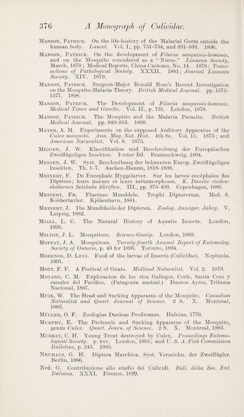 Man son, Patrick. On the life-history of the Malarial Germ outside the human body. Lancet. Vol. I., pp. 751-754, and 831-833. 1896. Manson, Patrick. On the development of Filaria sanguinis-hominis, and on the Mosquito considered as a “Nurse.” Linnean Society, March, 1878 ; Medical Reports, China Customs, No. 14. 1878; Trans¬ actions of Pathological Society. XXXII. 1881; Journal Linnean Society. XIV. 1879. Manson, Patrick. Surgeon-Major Ronald Ross’s Recent Investigation on the Mosquito-Malaria Theory. British Medical Journal, pp. 1575- 1577. 1898. Manson, Patrick. The Development of Filaria sanguinis-hominis. Medical Times and Gazette. Vol. II., p. 731. London, 1878. Manson, Patrick. The Mosquito and the Malaria Parasite. British Medical Journal, pp. 849-853. 1898. Mayer, A. INI. Experiments on the supposed Auditory Apparatus of the Culex mosquito. Ann. Mag. Nat. Hist. 4th Se. Vol. 15. 1875 ; and American Naturalist. Vol. 8. 1875. Meigen, J. W. Klassifikation und Beschreibung der Europaischen Zweiflugeligen Insekten. Erster Bd. Braunschweig, 1804. Meigen, J. W. Syst. Beschreibung der bekannten Europ. Zweiflugeligen Insekten. Tli. 1-7. Aachen-Hamm, 1818-1838. Meinert, F. De Encephale Myggelarver. Sur les larves encepliales des Dipteres; leurs moeurs et leurs metamorphoses. K. Danske vieden- skabernes Selskabs Skriften. III., pp. 373-493. Copenhagen, 1886. Meinert, Fr. Fluernes Munddele. Trophi Dipterorum. Med. 6. Kobbertavler. Kjobenhavn, 1881. Meinert, J. Die Mundtheile der Dipteren. Zooloq. Anzeiqer. Jahrq. V. Leipzig, 1882. Miall, L. C. The Natural History of Aquatic Insects. London, 1895. Milton, J, L. Mosquitoes. Science-Gossip. London, 1869. Moffat, J. A. Mosquitoes. Twenty-fourth Annual Report of Entomolog. Society of Ontario, p. 43 for 1893. Toronto, 1894. Morenos, D. Levi. Food of the larvae of Insects (Culicidae). Neptunia. 1891. Mott, F. F. A Festival of Gnats. Midland Naturalist. Vol. 2. 1879. Moyano, C. M. Exploracion de los rios Gallegos, Corle, Santa Cruz y canales del Pacifico. (Patagonia austral.) Buenos Ayres, Tribuna Nacional, 1887. Muir, W. The Head and Sucking Apparatus of the Mosquito. Canadian Naturalist and Quart. Journal of Science. 2 S. X. Montreal, 1883. Muller, 0. F. Zoologiae Danicae Prodromus. Hafniae, 1776. Murphy, E. The Proboscis and Sucking Apparatus of the Mosquito, genus Culex. Quart. Journ. of Science. 2 S. X. Montreal, 1883. Murray, C. H. Young Trout destroyed by Culex. Proceedings Entomo¬ logical Society, p. xxv. London, 1885 ; and V. S. A. Fish Commission Bulletins, p. 243. 1885. Neuhaus, G. H. Diptera Marchica. Syst. Verzeiclm. der Zweifliigler. Berlin, 1886. Noe, G. Contribuzione alio studio dei Culieidi, Boll, clclla Soc. Ent. Italiana. XXXI. Firenze, 1899.