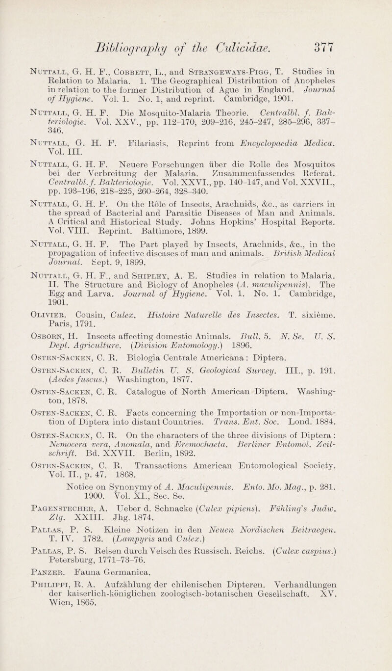 Nuttall, G. H. F., Cobbett, L., and Strangeways-Pigg, T. Studies in Relation to Malaria. 1. The Geographical Distribution of Anopheles in relation to the former Distribution of Ague in England. Journal of Hygiene. Vol. 1. No. 1, and reprint. Cambridge, 1901. Nuttall, G. H. F. Die Mosquito-Malaria Theorie. Centralbl. f. Bak- teriologie. Yol. XXV., pp. 112-170, 209-216, 245-247, 285-296, 337- 346. Nuttall, G. H. F. Filariasis. Reprint from Encyclopaedia Meclica. Vol. III. Nuttall, G. H. F. Neuere Forschungen fiber die Rolle des Mosquitos bei der Verbreitung der Malaria. Zusammenfassendes Referat. Centralbl. f. Bakteriologie. Vol. XXVI., pp. 140-147, and Vol. XXVII., pp. 193-196, 218-225, 260-264, 328-340. Nuttall, G. H. F. On the Role of Insects, Arachnids, &c., as carriers in the spread of Bacterial and Parasitic Diseases of Man and Animals. A Critical and Historical Study. Johns Hopkins’ Hospital Reports. Vol. VIII. Reprint. Baltimore, 1899. Nuttall, G. H. F. The Part played by Insects, Arachnids, &c., in the propagation of infective diseases of man and animals. British Medical Journal. Sept. 9, 1899. Nuttall, G. H. F., and Shipley, A. E. Studies in relation to Malaria. II. The Structure and Biology of Anopheles (A. maculipennis). The Egg and Larva. Journal of Hygiene. Vol. 1. No. 1. Cambridge, 1901. Olivier. Cousin, Culex. Histoire Naturelle des Insectes. T. sixieme. Paris, 1791. Osborn, H. Insects affecting domestic Animals. Bull. 5. N. Se. TJ. S. Dept. Agriculture. (Division Entomology.) 1896. Osten-Sacken, C. R. Biologia Centrale Americana : Diptera. Osten-Sacken, C. R. Bulletin U. S. Geological Survey. III., p. 191. (Aecles fuscus.) Washington, 1877. Osten-Sacken, C. R. Catalogue of North American Diptera. Washing¬ ton, 1878. Osten-Sacken, C. R. Facts concerning the Importation or non-importa¬ tion of Diptera into distant Countries. Trans. Ent. Soc. Lond. 1884. Osten-Sacken, C. R. On the characters of the three divisions of Diptera: Nemocera vera, Anomala, and Eremochaeta. Berliner Entomol. Zeit- schrift. Bd. XXVII. Berlin, 1892. Osten-Sacken, C. R. Transactions American Entomological Society. Vol. II., p. 47. 1868. Notice on Synonymy of A. Maculipennis. Ento. Mo. Mag., p. 281. 1900. Vol. XI., Sec. Se. Pagenstecher, A. Ueber d. Schnacke (Culex pipiens). Fuhling's Juclw. Ztg. XXIII. Jlig. 1874. Pallas, P. S. Kleine Notizen in den Neuen Nordischen Beitraegen. T. IV. 1782. (Lampyris and Culex.) Pallas, P. S. Reisen durch Veisch des Russisch. Reichs. (Culex caspius.) Petersburg, 1771-73-76. Panzer. Fauna Germanica. Philippi, R. A. Aufzahlung der chilenischen Dipteren. Verhandlungen der kaiserlich-kdniglichen zoologisch-botanischen Gesellscliaft. XV. Wien, 1865.