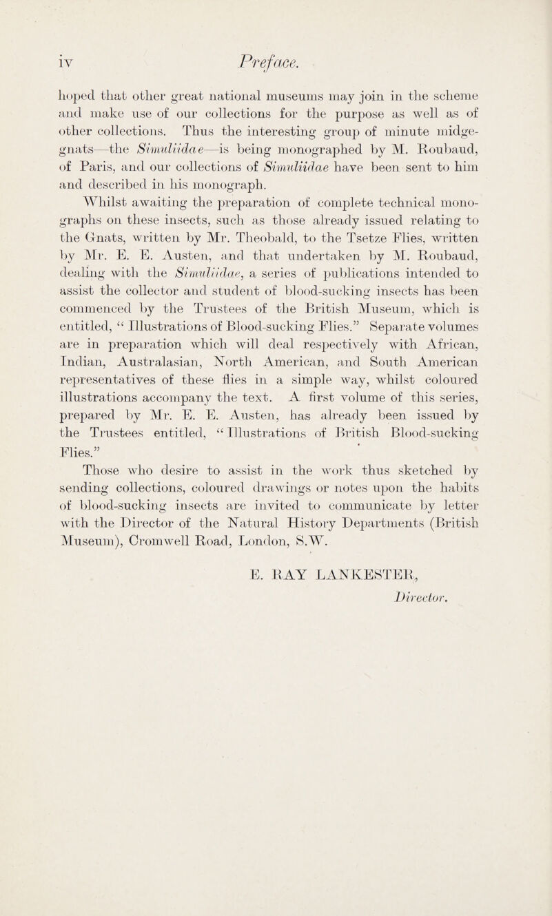 hoped tliat otlier great national museums may join in the scheme and make use of our collections for the purpose as well as of other collections. Thus the interesting group of minute midge- gnats—the SimuUidae—is being monographed by M. Roubaud, of Paris, and our collections of SimuUidae have been sent to him and described in his monograph. Whilst awaiting the preparation of complete technical mono¬ graphs on these insects, such as those already issued relating to the Gnats, written by Mr. Theobald, to the Tsetze Flies, written by Mr. E. E. Austen, and that undertaken by M. Roubaud, dealing with the SimuUidae, a series of publications intended to assist the collector and student of blood-suckina: insects has been commenced by the Trustees of the British Museum, which is entitled, “ Illustrations of Blood-sucking Flies.” Separate volumes are in preparation which will deal respectively with African, Indian, Australasian, North American, and South American representatives of these flies in a simple way, whilst coloured illustrations accompany the text. A first volume of this series, prepared by Mr. E. E. Austen, has already been issued by the Trustees entitled, “ Illustrations of British Blood-sucking Flies.” Those who desire to assist in the work thus sketched by sending collections, coloured drawings or notes upon the habits of blood-sucking insects are invited to communicate by letter with the Director of the Natural History Departments (British Museum), Cromwell Road, London, S.W. E. BAY LANKESTEB, Director.