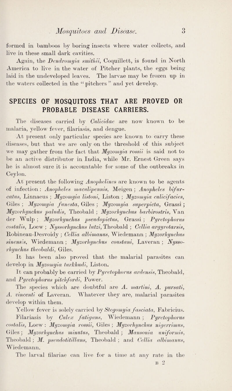 formed in bamboos by boring insects where water collects, and live in these small dark cavities. Again, the Dendroinyia smithii, Coquillett, is found in North America to live in the water of Pitcher plants, the eggs being laid in the undeveloped leaves. The larvae may be frozen up in the waters collected in the “ pitchers ” and yet develop. SPECIES OF MOSQUITOES THAT ARE PROVED OR PROBABLE DISEASE CARRIERS. The diseases carried by Calicidae are now known to be malaria, yellow fever, filariasis, and dengue. At present only particular species are known to carry these diseases, but that we are only on the threshold of this subject we may gather from the fact that Mijzomyia rossii is said not to be an active distributor in India, while Mr. Ernest Green says he is almost sure it is accountable for some of the outbreaks in Ceylon. At 23resent the following Ano])lielines are known to be agents of infection: Anopheles maculipennis, Meigen; Anopheles hifur- caius, Linnaeus ; Myzornyia listoni, Liston ; Myzomyia culicifacies, Giles ; Myzomyia funesta, Giles ; Myzomyia superpicta, Grass!; Myzorhynchus paludis, Theobald ; Myzorhynchus harhirostris, Van der Wulp ; Myzorhynchus pseudopictus, Grass!; Pyretophorus costalis, Loew ; Nyssorhynchus lutzi, Theobald ; Gellia argyrotarsis, Robineau-Desvoidy ; Cellia alhimanus, Wiedemann ; Myzorhynchus sinensis, Wiedemann; Myzorhynchus coustani, Laveran; Nysso¬ rhynchus theohaldi, Giles. It has been also proved that the malarial parasites can develop in Myzomyia tiirkhudi, Liston. It can probably be carried by Pyretophorus ardensis, Theobald, and Pyretophorus pitchfordi, Power. The species which are doubtful are A. martini, A. pursati, A. vincenti of Laveran. Whatever they are, malarial parasites develop within them. Yellow fever is solely carried hy Stegomyia fasciata, Fabricius. Filariasis by Gulex fatigans, Wiedemann; Pyretophorus costalis, Loew : Myzomyia rossii, Giles; Myzorhynchus nigerrimus, Giles; Myzorhynchus minutus, Theobald; Mansonia uniformis, Theobald; M. pseudotitillans, Theobald ; and Gellia alhimanus, Wiedemann. The larval lilariae can live for a time at any rate in the B 2