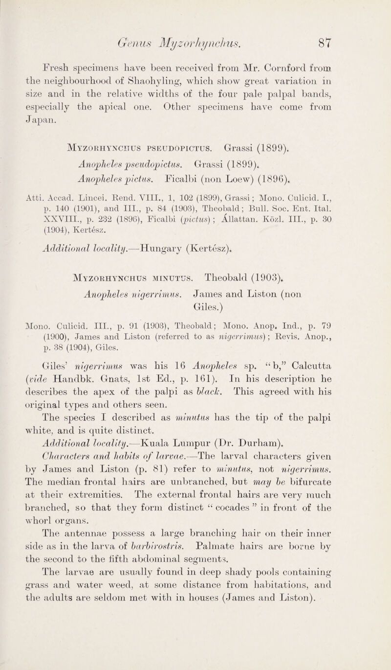 Fresh specimens have been received from Mr, Cornford from the neighbourhood of Shaohyling, which show great variation in size and in the relative widths of the four pale palpal bands, especially the apical one. Other specimens have come from J apan. Myzorhyxcijus pseudopictus. Grassi (1899). Anopheles pseudojjictiis. Grassi (1899). Anopheles pictiis. Ficalbi (non Loew) (1896). Atti. Accad. Liiicei. Rend. VIII., 1, 102 (1899), Grassi; Mono. Culicid. I., p. 140 (1901), and III., p. 84 (1903), Theobald; Bull. Soc. Ent. Ital. XXYIII., p. 232 (1896), Ficalbi [pictus] ; Allattan. Kozl. III., p. 30 (1904), Kertesz. Additional locality.—Hungary (Kertesz). Myzorhy^nchus minutus. Theobald (1903). Anopheles nigerrimus. James and Liston (non Giles.) Mono. Culicid. III., p. 91 (1903), Theobald; Mono. Anop. Ind., p. 79 (1900), Janies and Liston (referred to as niqerrimus); Bevis. Anop., p. 38 (1904), Giles. Giles’ nigerrimus was his 16 Anopheles sp. “b,” Calcutta {vide Handbk. Gnats, 1st Ed., p. 161). In his description he describes the apex of the palpi as hlach. This agreed with his original types and others seen. The species I described as minutus has the tip of the palpi white, and is quite distinct. Additional locality.—Kuala Lumpur (Dr, Durham). Characters and habits of larvae.—The larval characters given by James and Liston (p. 81) refer to nimutus, not nigerrimus. The median frontal hairs are unbranched, but may he bifurcate at their extremities. The external frontal hairs are very much branched, so that they form distinct “ cocades ” in front of the whorl organs. The antennae possess a large branching hair on their inner side as in the larva of harhirostris. Palmate hairs are borne by the second to the fifth abdominal segments. The larvae are usually found in deep shady pools containing grass and water weed, at some distance from habitations, and the adults are seldom met with in houses (James and Liston).