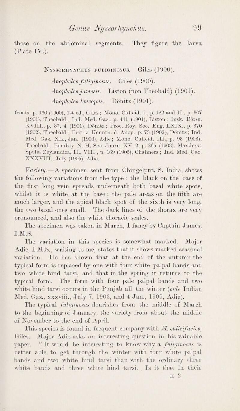 those on the abdominal segments. They figure the larva (Plate lY.). Nyssorhynchus fuliginosus. Giles (1900). Anopheles fuligmosus. Giles (1900). Anopheles jamesii. Liston (non Theobald) (1901). Anopheles leiicopus. Donitz (1901). Gnats, p. 160 (1900), 1st ed., Giles; Mono. Culicid. I., p. 122 and II., p. 307 (1901), Theobald; Ind. Med. Gaz., p. 441 (1901), Liston; Insk. Borse, XVIII., p. 37, 4 (1901), Donitz; Proc. Roy. Soc. Eng. LXIX., p. 370 (1902), Theobald; Beit. z. Kenntn. d. Anop.,p. 73 (1902), Donitz; Ind. Med. Gaz. XL., Jan. (1903), Adie; Mono. Culicid. III., p. 93 (1903), Theobald; Bombay N. H. Soc. Jonrn. XV. 2, p. 265 (1903), Manders; Spolia Zeylandica, II., VIII., p. 169 (1905), Obalniers ; Ind. Med. Gaz, XXXVIII., July (1905), Adie. Variety.—A specimen sent from Chingelput, S. India, shows the following variations from the type : the black on the base of the first long vein spreads underneath both basal white spots, whilst it is white at the base ; the pale areas on the fifth are much larger, and the apical black spot of the sixth is very long, the two basal ones small. The dark lines of the thorax are very pronounced, and also the white thoracic scales. The specimen was taken in March, I fancy by Captain James, I.M.S. The variation in this species is somewhat marked. Alajor Adie, I.AI.S., writing to me, states that it shows marked seasonal variation. He has shown that at the end of the autumn the typical form is replaced by one with four white palpal bands and two white hind tarsi, and that in the spring it returns to the typical form. The form with four pale palpal bands and two white hind tarsi occurs in the Punjab all the winter (vide Indian Med. Gaz., xxxviii., July 7, 1903, and 4 Jan., 1905, Adie). The typical fuliginosus flourishes from the middle of March to the beginning of January, the variety from about the middle of ISTovember to the end of April. This species is found in frequent company with M. culicifacies, Giles. Major Adie asks an interesting question in his valuable paper. It would be interesting to know why a fuliginosus is better able to get through the winter with four white palpal bands and two white hind tarsi than with the ordinary three white bands and three white hind tarsi. Is it that in their H 2