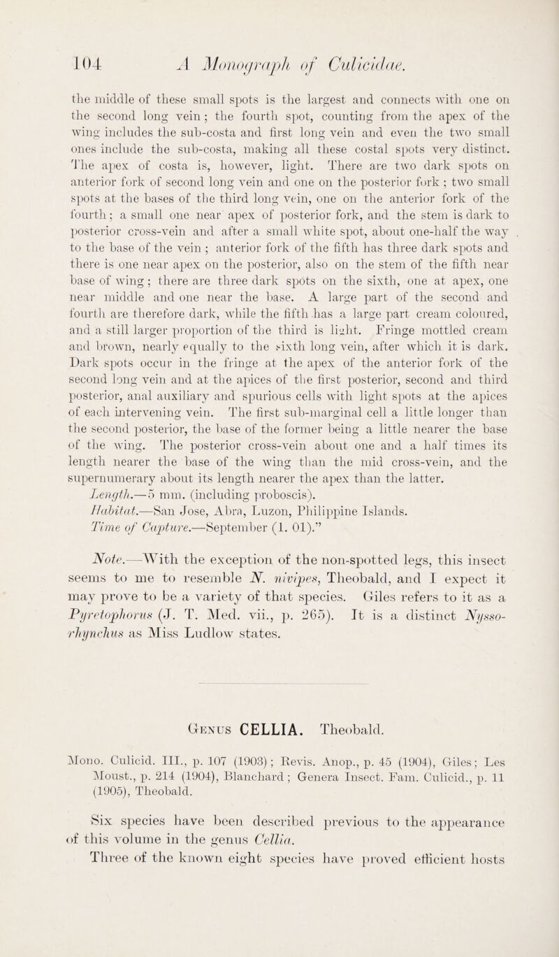 the middle of these small spots is the largest and connects with one on the second long vein ; the fourth spot, counting from the apex of the wing includes the suh-costa and first long vein and even the two small ones include the sub-costa, making all these costal spots very distinct. The apex of costa is, however, light. There are two dark spots on anterior fork of second long vein and one on the posterior fork ; two small spots at the bases of the third long vein, one on the anterior fork of the fourth; a small one near apex of posterior fork, and the stem is dark to posterior eross-vein and after a small white spot, about one-half the way to the base of the vein ; anterior fork of the fifth has three dark spots and there is one near apex on the posterior, also on the stem of the fifth near base of wing ; there are three dark spots on the sixth, one at apex, one near middle and one near the base. A large part of the second and fourth are therefore dark, while the fifth has a large part cream coloured, and a still larger proportion of the third is liiiht. Fringe mottled cream and brown, nearly equally to the sixth long vein, after which it is dark. Dark spots occur in the fringe at the apex of the anterior fork of the second long vein and at the apices of the first posterior, second and third posterior, anal auxiliarj^ and spurious cells with light spots at the apices of each mtervening vein. The first sub-marginal cell a little longer than the second posterior, the base of the former beiug a little nearer the base of the wing. The posterior cross-vein about one and a half times its length nearer the base of the wing than the mid cross-vein, and the supernumerary about its length nearer the apex than the latter. Length.—5 mm. (including proboscis). Jlahitat.—San Jose, Abra, Luzon, Philippine Islands. Time of Capture.—September (1. 01).” Note.—AVitli the exception of the noii-spotted legs, this insect seems to me to resemble N. 7iivipes, Theobald, and I expect it may prove to be a variety of that species. Giles refers to it as a Fyretuphoriis (J. T. Med. vii., p. 265). It is a distinct Nysso- rhynchus as Miss Ludlow states. Genus CELLIA. Theobald. Mono. Culicid. III., p. 107 (1903); Pevis. Anop., p. 45 (1904), Giles; Les Moust., p. 214 (1904), Blanchard ; Genera Insect. Fam. Culicid., p. 11 (1905), Theobald. Six species have been described previous to the appearance of this volume in the genus Cellia. Three of the known eight species have })roved etticient hosts