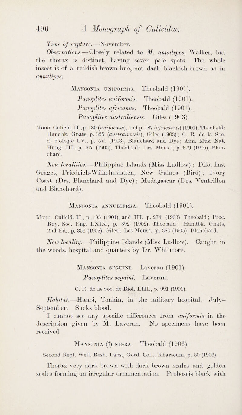 Time of capture.—November. Observations.— Closely related to M. annulipes, Walker, but the thorax is distinct, having seven pale spots. The whole insect is of a reddish-brown hue, not dark blackish-brown as in annulipes. Mansonia uniformis. Theobald (1901). Tanoplites uniformis. Theobald (1901). Panoplites africanus. Theobald (1901). Panoplites australiensis. Giles (1903). Llono. Culicid. II.,p. 180 {uniformis)^ and p. 187 {africanus) (1901), Theobald; Handbk. Gnats, p. 355 {australiensis)Giles (1903); C. R. de la Soc. d. biologie LV., p. 570 (1903), Blanchard and Dye; Ann. Mus. Nat. Hung. III., p. 107 (1905), Theobald; Les Moust., p. 379 (1905), Blan¬ chard. New localities.—Philippine Islands (Miss Ludlow) ; Dilo, Ins. Graget, Friedrich-Wilhelmshafen, New Guinea (Biro) ; Ivory Coast (Drs. Blanchard and Bye); Madagascar (Brs. Ventrillon and Blanchard). Mansonia annulifera. Theobald (1901). Mono. Culicid. II., p. 183 (1901), and III., p. 274 (1903), Theobald; Proc. Roy. Soc. Eng. LXIX., p. 392 (1902), Theobald ; Handbk. Gnats, 2nd Ed., p. 356 (1902), Giles; Les Aloust., p. 380 (1905), Blanchard. New locality.—Philippine Islands (Miss Ludlow). Caught in the woods, hospital and quarters by Br. Whitmore. Mansonia seguini. Laveran (1901). Panoplites seguini. Laveran. C. R. de la Soc. de Biol. LIII., p. 991 (1901). Habitat.—Hanoi, Tonkin, in the military hosi^ital. July- September. Sucks blood. I cannot see any specific differences from uniformis in the description given by M. Laveran. No specimens have been received. Mansonia (?) nigra. Theobald (1906). Second Rept. Well. Resh. Labs., Gord. Coll., Khartoum, p. 80 (1906). Thorax very dark brown with dark brown scales and golden scales forming an irregular ornamentation. Proboscis black with