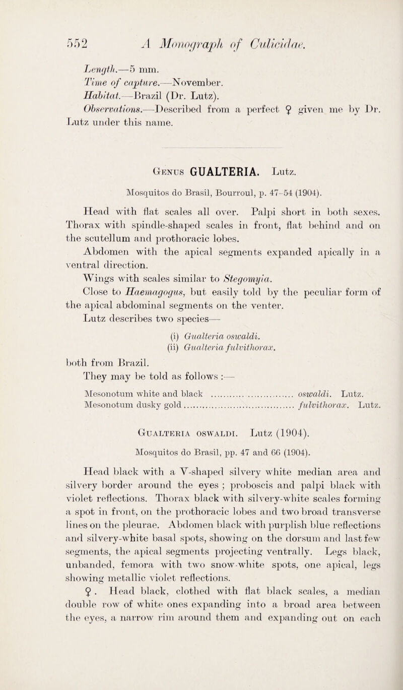 Length.—5 mm. Time of capture.—November. Habitat.—Brazil (Dr. Lutz). Observations.—Described from a perfect 9 ^iven me by Dr. Lutz under this name. Genus GUALTERIA. Lutz. Mosquitos do Brasil, Bourroul, p. 47-54 (1904). Head with flat scales all over. Pal|)i short in both sexes. Thorax with spindle-shaped scales in front, flat behind and on the scutellum and prothoracic lobes. Abdomen with the apical segments expanded apically in a ventral direction. Wings with scales similar to Stegomyia. Close to Haemagogus, but easily told by the peculiar form of the apical abdominal segments on the venter. Lutz describes two species— (i) Gualtei'ia oswaldi. (ii) Gualteria fulvitliorax. both from Brazil. They may be told as follows :— IMesonotum white and black .. oswaldi. Lutz. Mesonotum dusky gold. fulvitliorax. Lutz. Gualteria oswaldi. Lutz (1904). Mosquitos do Brasil, pp. 47 and 66 (1904). Head black with a V-shaped silvery white median area and silvery border around the eyes ; proboscis and p)alpi black with violet reflections. Thorax black with silvery-white scales forming a spot in front, on the prothoracic lobes and two broad transverse lines on the pleurae. Abdomen black with purplish blue reflections and silvery-white basal spots, showing on the dorsum and last few segments, the apical segments projecting ventrally. Legs black, unbanded, femora with two snow-white spots, one apical, legs showing metallic violet reflections. 9 . Head black, clothed with flat black scales, a median double row of white ones expanding into a broad area between the eyes, a narrow rim around them and exp)anding out on each