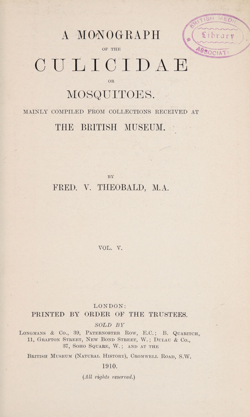 A MONOGRAPH OF THE C U L I C T I) A OR MOSQUITOES. MAINLY COMPILED FROM COLLECTIONS RECEIVED AT THE BRITISH MUSEUM. BY FRED. V. THEOBALD, M.A. VOL. V. LONDON: PRINTED BY ORDER OE THE TRUSTEES. SOLD BY Longmans & Co., 39, Paternoster Row, E.C.; B. Quaritch,. 11, Grafton Street, New Bond Street, W. ; Dulau & Co., 37, Soho Square, W.; and at the British Museum (Natural History), Cromwell Road, S.W. 1910. (All rights reserved.)