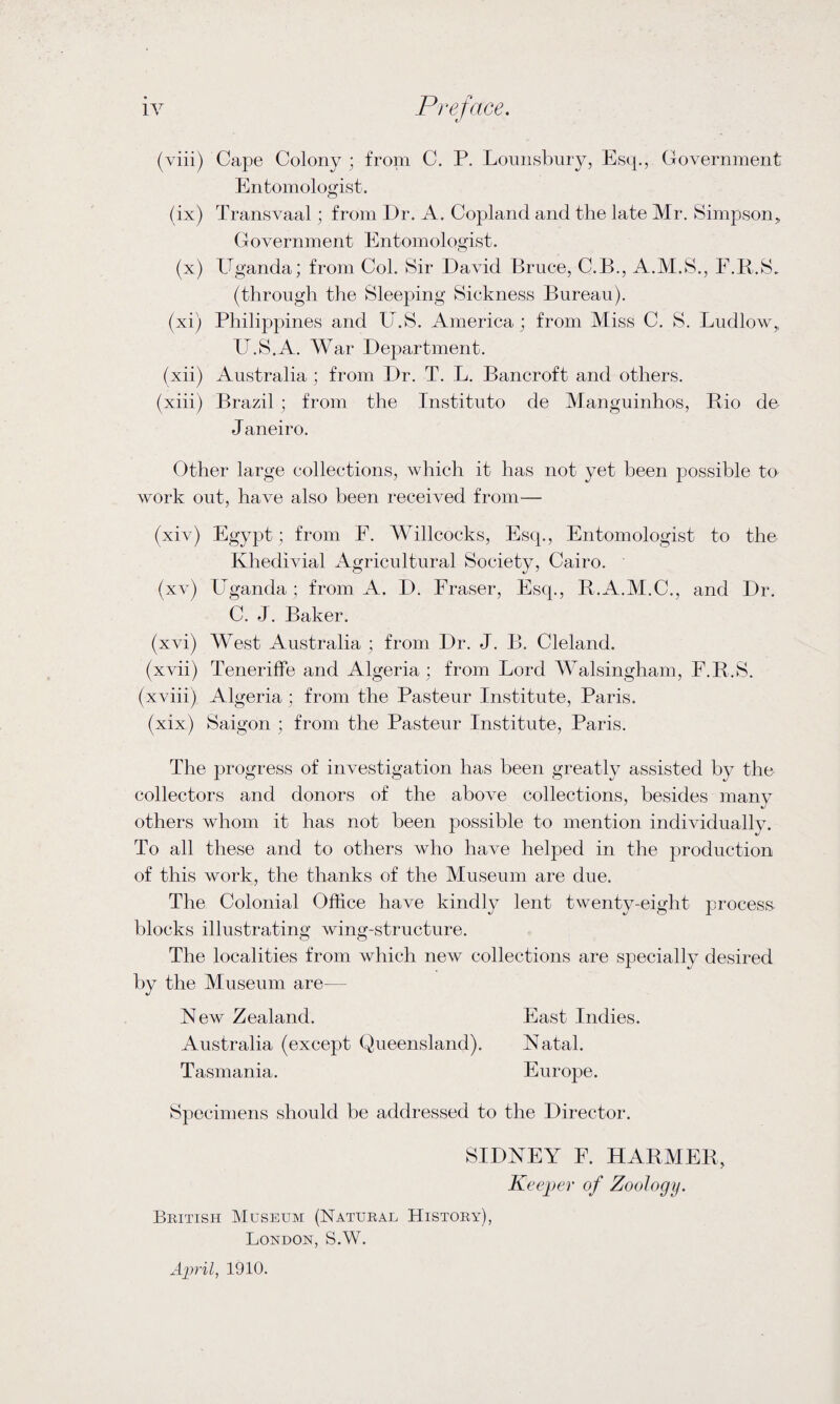 (viii) Cape Colony; from C. P. Lounsbury, Esq., Government Entomologist. (ix) Transvaal; from Dr. A. Copland and the late Mr. Simpson* Government Entomologist. (x) Uganda; from Col. Sir David Bruce, C.B., A.M.S., F.R.S. (through the Sleeping Sickness Bureau). (xi) Philippines and U.S. America ; from Miss C. S. Ludlow, U.S.A. War Department. (xii) Australia ; from Dr. T. L. Bancroft and others. (xiii) Brazil ; from the Institute de Manguinhos, Rio de Janeiro. Other large collections, which it has not yet been possible to work out, have also been received from— (xiv) Egypt; from F. Willcocks, Esq., Entomologist to the Khedivial Agricultural Society, Cairo. (xv) Uganda; from A. D. Fraser, Esq., R.A.M.C., and Dr. C. J. Baker. (xvi) West Australia ; from Dr. J. B. Cleland. (xvii) Teneriffe and Algeria; from Lord Walsingham, F.R.S. (xviii) Algeria; from the Pasteur Institute, Paris. (xix) Saigon ; from the Pasteur Institute, Paris. The progress of investigation has been greatly assisted by the collectors and donors of the above collections, besides many others whom it has not been possible to mention individually. To all these and to others who have helped in the production of this work, the thanks of the Museum are due. The Colonial Office have kindly lent twenty-eight process- blocks illustrating wing-structure. The localities from which new collections are specially desired by the Museum are— New Zealand. East Indies. Australia (except Queensland). Natal. Tasmania. Europe. Specimens should be addressed to the Director. SIDNEY F. HARMER, Keeper of Zoology. British Museum (Natural History), London, S.W. April, 1910.