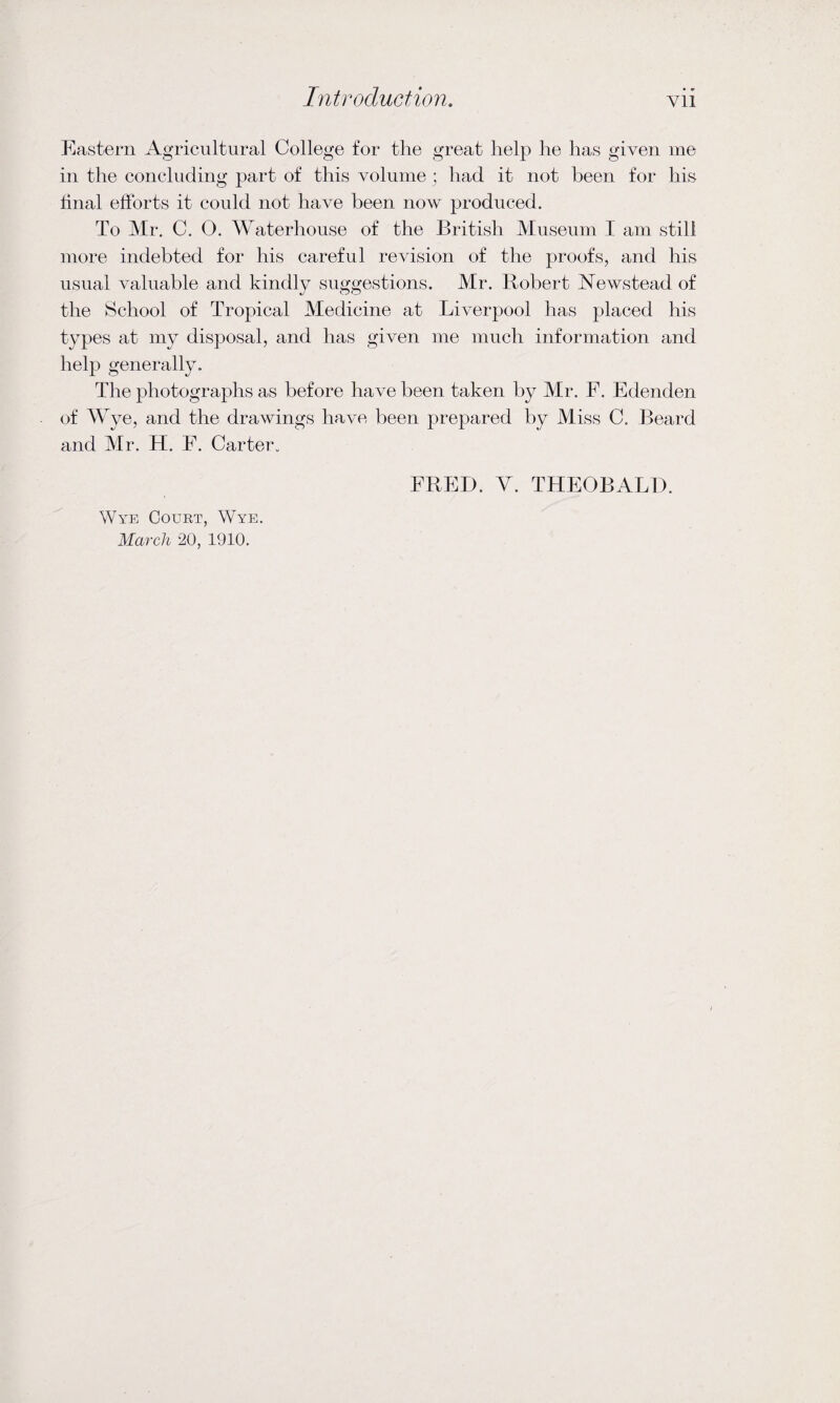 Eastern Agricultural College for the great help he has given me in the concluding part of this volume; had it not been for his final efforts it could not have been now produced. To Mr. C. O. Waterhouse of the British Museum I am still more indebted for his careful revision of the proofs, and his usual valuable and kindly suggestions. Mr. Robert Newstead of the School of Tropical Medicine at Liverpool has placed his types at my disposal, and has given me much information and help generally. The photographs as before have been taken by Mr. E. Edenden of Wye, and the drawings have been prepared by Miss C. Beard and Mr. H. F. Carter. Wye Court, Wye. March 20, 1910. FRED. Y. THEOBALD.