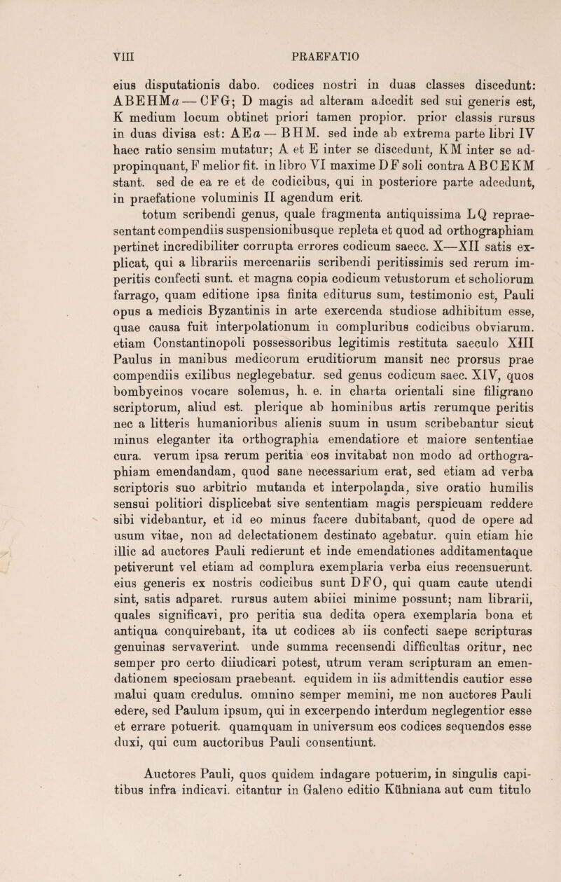 eius disputationis dabo, codices nostri in duas classes discedunt: ABEHMa—CFG; D magis ad alteram adcedit sed sui generis est, K medium locum obtinet priori tamen propior, prior classis rursus in duas divisa est: AEa — BHM. sed inde ab extrema parte libri IV baec ratio sensim mutatur; A et E inter se discedunt, KM inter se ad- propinquant, F melior fit. in libro VI maxime D F soli contra A B C E KM stant, sed de ea re et de codicibus, qui in posteriore parte adcedunt, in praefatione voluminis II agendum erit. totum scribendi genus, quale fragmenta antiquissima LQ reprae¬ sentant compendiis suspensionibusque repleta et quod ad orthographiam pertinet incredibiliter corrupta errores codicum saecc. X—XII satis ex¬ plicat, qui a librariis mercenariis scribendi peritissimis sed rerum im¬ peritis confecti sunt, et magna copia codicum vetustorum et scholiorum farrago, quam editione ipsa finita editurus sum, testimonio est, Pauli opus a medicis Byzantinis in arte exercenda studiose adhibitum esse, quae causa fuit interpolationum in compluribus codicibus obviarum, etiam Constantinopoli possessoribus legitimis restituta saeculo XIII Paulus in manibus medicorum eruditiorum mansit nec prorsus prae compendiis exilibus neglegebatur, sed genus codicum saec. X1Y, quos bombycinos vocare solemus, h. e. in charta orientali sine filigrano scriptorum, aliud est. plerique ab hominibus artis rerumque peritis nec a litteris humanioribus alienis suum in usum scribebantur sicut minus eleganter ita orthographia emendatiore et maiore sententiae cura, verum ipsa rerum peritia eos invitabat non modo ad orthogra¬ phiam emendandam, quod sane necessarium erat, sed etiam ad verba scriptoris suo arbitrio mutanda et interpolanda, sive oratio humilis sensui politiori displicebat sive sententiam magis perspicuam reddere sibi videbantur, et id eo minus facere dubitabant, quod de opere ad usum vitae, non ad delectationem destinato agebatur, quin etiam hic illic ad auctores Pauli redierunt et inde emendationes additamentaque petiverunt vel etiam ad complura exemplaria verba eius recensuerunt, eius generis ex nostris codicibus sunt DFO, qui quam caute utendi sint, satis adparet. rursus autem abiici minime possunt; nam librarii, quales significavi, pro peritia sua dedita opera exemplaria bona et antiqua conquirebant, ita ut codices ab iis confecti saepe scripturas genuinas servaverint, unde summa recensendi difficultas oritur, nec semper pro certo diiudicari potest, utrum veram scripturam an emen¬ dationem speciosam praebeant, equidem in iis admittendis cautior esse malui quam credulus, omnino semper memini, me non auctores Pauli edere, sed Paulum ipsum, qui in excerpendo interdum neglegentior esse et errare potuerit, quamquam in universum eos codices sequendos esse duxi, qui cum auctoribus Pauli consentiunt. Auctores Pauli, quos quidem indagare potuerim, in singulis capi¬ tibus infra indicavi, citantur in Galeno editio Kiihniana aut cum titulo