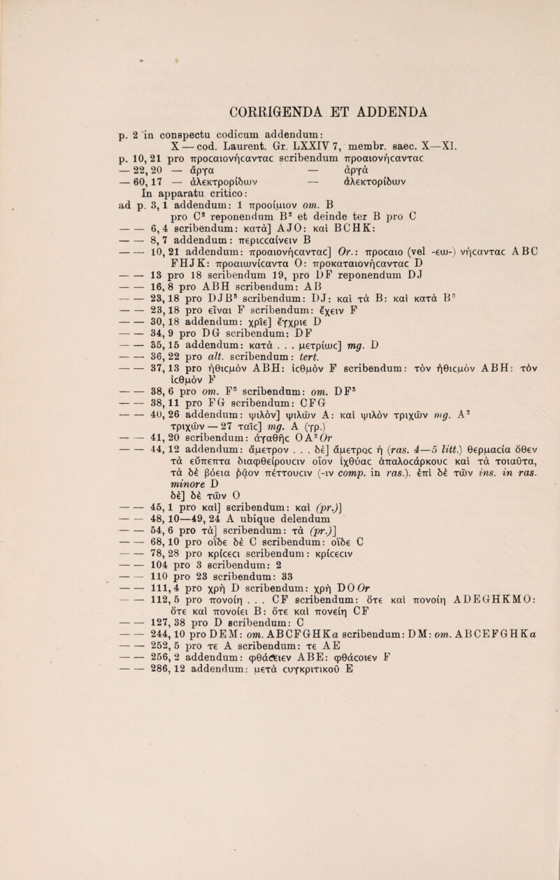 CORRIGENDA ET ADDENDA p. 2 in conspectu codicum addendum: X — cod. Laurent. Gr. LXXIV 7, membr. saec. X—XI. p. 10, 21 pro προεαιονήεανταε scribendum προαιονήεανταε — 22,20 — άργα — αργά — 60,17 — άλεκτρορίδυυν — άλεκτορίδυυν In apparatu critico: ad p. 3, 1 addendum: 1 προοίμιοv om. B pro C2 reponendum B2 et deinde ter B pro C -6,4 scribendum: κατά] AJO: και BCHK: -8, 7 addendum: περιεεαίνειν B -10,21 addendum: προαιονήεανταε] Or.: προεαιο (vel -eui-) νήεανταε ABC FHJK: προαιιυνίεαντα Ο: προκαταιονήεανταε D -13 pro 18 scribendum 19, pro DF reponendum DJ -16,8 pro ABH scribendum: AB -23,18 pro DJB5 scribendum: DJ: καί τά B: καί κατά B3 -23,18 pro εΐναι F scribendum: έχειν F -30,18 addendum: χρίε] έγχριε D -34,9 pro DG scribendum: DF -35,15 addendum: κατά . . . μετρίιυε] mg. D - 36, 22 pro ait. scribendum: tert. -37,13 pro ήθιεμόν ABH: ιεθμόν F scribendum: τον ήθιεμόν ABH: τόν ιεθμόν F -38,6 pro om. Fs scribendum: om. DF5 --38,11 pro FG scribendum: CFG - 40,26 addendum: ψιλόν] ψιλών A: καί ψιλόν τριχών mg. A2 τριχών — 27 ταΐε] mg. Α (γρ.) -41,20 scribendum: άγαθήε OA20r -44, 12 addendum: άμετρον . . . δέ] άμετραε ή (ras. 4—5 litt.) θερμαεία δθεν τά εΰπεπτα διαφθείρουειν οΐον ίχθύαε άπαλοεάρκουε καί τά τοιαΰτα, τά δέ βόεια £αον πέττουειν (-ιν comp. in ras.). επί δέ τών ins. in ras. minore D δέ] δέ τών Ο -45,1 pro καί] scribendum: καί (pr.)] - 48, 10—49, 24 A ubique delendum -54, 6 pro τά] scribendum: τά (pr.)] -68,10 pro οι'δε δέ C scribendum: οΐδε C - 78,28 pro κρίεεει scribendum: κρίεεειν -104 pro 3 scribendum: 2 -110 pro 23 scribendum: 33 -111,4 pro χρή D scribendum: χρή DO Or -112,5 pro πονοίη . . . CF scribendum: δτε καί πονοίη ADEGHKMO: δτε καί πονοίει Β: δτε καί πονείη CF - 127,38 pro D scribendum: C - 244,10 pro DEM: om. ABCFGHKa scribendum: DM: om. ABCEFGHKa - 252,5 pro τε A scribendum: τε A E - 256,2 addendum: φθά^ιεν AB E: φθάεοιεν F -- 286, 12 addendum: μετά ευγκριτικοό E