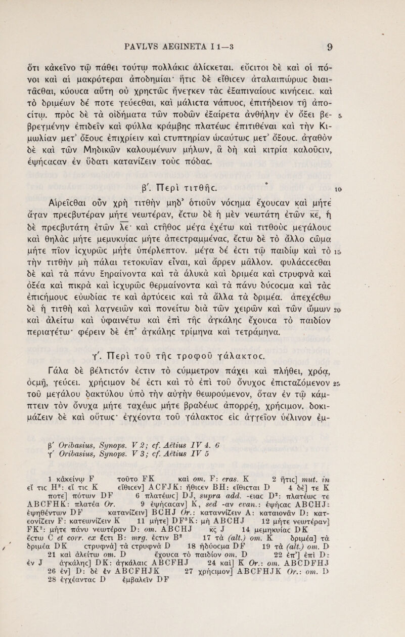 ότι κάκεΐνο τώ πάθει τούτψ πολλάκιε άλίεκεται. εύατοι be και οι πό- νοι και αι μακρότεραι άπobημίαΓ ήτιε be εϊθιεεν άταλαιπώρωε biai- τάεθαι, κύουεα αυτή ού χρηετώε ήνεγκεν τάε έΗαπιναίουε κινήεειε. και τό bpipeuuv be ποτέ γεύεεθαι, και μάλιετα νάπυοε, έππτ^ειον τη άπο- είτψ. πρόε be τα οιδήματα τών uobiov εξαίρετα άνθήλην έν όΗει βε- &. βρεγμένην έπώεΐν και φύλλα κράμβηε πλατέωε έπιτιθέναι και την Κι¬ μωλίαν μετ5 όξουε έπιχρίειν και ετυπτηρίαν ώεαύτωε μετ' όξουε. αγαθόν be και τών Mηbικώv καλούμενων μήλων, α bή και κιτρία καλούειν, έψήεαεαν εν ubaTi κατανίίειν τούε πόbaε. β'. Περί τιτθήε. * ι& Αιρεΐεθαι ούν χρή τιτθήν μη^ ότιούν νόεημα εχουεαν και μήτε άγαν πρεεβυτεραν μήτε νεωτέραν, εετω be ή μεν νεωτάτη ετών κε, ή be πρεεβυτάτη ετών λε* και ετήθοε μεγα έχέτω και τιτθούε μεγάλουε και θηλάε μήτε μεμυκυίαε μήτε άπεετραμμέναε, εετω be τό άλλο εώμα μήτε πΐον ίεχυρώε μήτε ύπερλεπτον. μεγα be έετι τώ παώίω και τό ι» τήν τιτθήν μή πάλαι τετοκυΐαν είναι, και άρρεν μάλλον, φυλάεεεεθαι be και τα πάνυ ξηραίνοντα και τά άλυκά και bpipea και ετρυφνά και οξέα και πικρά και ίεχυρώε θερμαίνοντα και τά πάνυ bύεoεμa καί τάε επιεήμουε εύωbίaε τε καί άρτύεειε καί τά άλλα τά bp^ea. άπεχεεθω be ή τιτθή καί λαγνειών καί πονείτω bia τών χειρών καί τών ώμων 2© καί άλείτω καί ύφαινετω καί επί τήε άγκάληε εχουεα τό παιόίον περιαγετω' φερειν be έπ3 άγκάληε τρίμηνα καί τετράμηνα. τ', π ερί του τήε τροφού γάλακτοε. Γάλα be βελτιετόν έετιν τό εύμμετρον πάχει καί πλήθει, χρόα, όεμή, γεύεει. χρήειμον be έετι καί τό επί τού όνυχοε έπιεταίόμενον 2& τού μεγάλου όακτύλου ύπό τήν αυγήν θεωρούμενον, όταν εν τώ κάμ- πτειν τον όνυχα μήτε ταχεωε μήτε βραόεωε άπορρέη, χρήειμον. όοκι- μάξειν be καί ούτωε’ εγχέοντα τού γάλακτοε είε άγγεΐον ύελινον έμ- β' Oribasius, Synops. V 2; cf. Aetius IV 4. 6 γ' Oribasius, Synops. V 3; cf. Aetius IV 5 1 κάκείνω F τούτο FK και ovi. F: eras. K 2 ήτιε] mut. in ei tic H2: ei tic K εϊθιεεν] ACFJK: ήθιεεν BH: εϊθιεται D 4 δε] τε K ποτέ] πότων DF 6 πλατέωε] DJ, supra add. -ειαε D2: πλατέωε τε ABCFHK: πλατέα Or. 9 έψήεαεαν] K, sed -av evan.: έψήεαε ABCHJ: έψηθέντων DF κατανίζειν] BCHJ Or.: καταννίίειν A: καταιονάν D: κατ- εονίζειν F: κατεωνί£ειν K 11 μήτε] DF3K: μή ABCHJ 12 μήτε νεωτεραν] FK2: μήτε πάνυ νεωτεραν D: ovi. ABCHJ κς J 14 μεμηκυίαε DK εετω C et corr. ex έετι Β: mrg. έετιν Β2 17 τά (ait.) οηι. Κ δριμέα] τά δριμέα DK ετρυφνά] τά ετρυφνά D 18 ήδύοεμα DF 19 τά (ait.) om. D 21 καί άλείτω οηι. D εχουεα τό παιδίον οηι. D 22 έπ’] έπί D: έν J άγκάληε] DK: άγκάλαιε ABCFHJ 24 καί] K Or.: om. ABCDFHJ 26 έν] D: δέ έν ABCFHJK 27 χρήειμον] ABCFHJK Or.: οηι. D 28 έγχέανταε D έμβαλεϊν DF