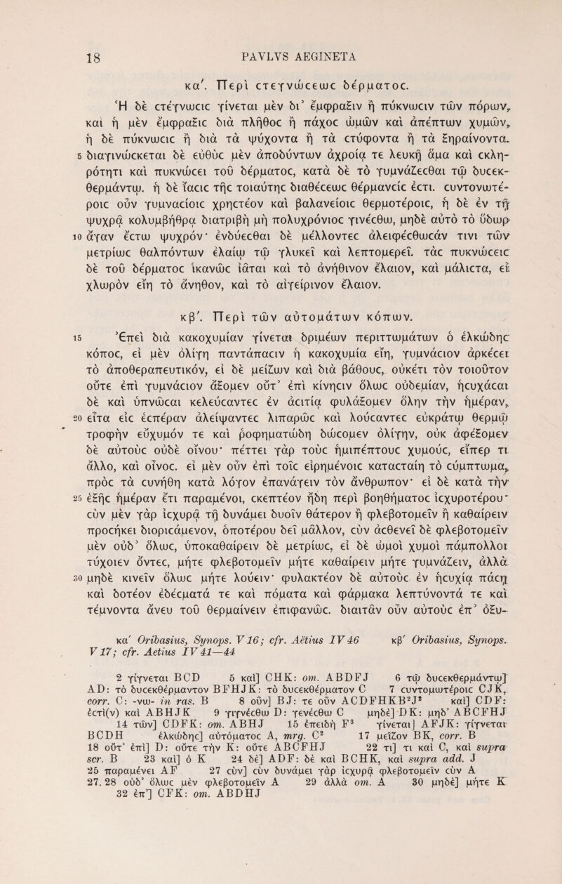 κα' Περί ετεγνώεεωε όέρματοε. Ή be ετεγνωειε γίνεται μεν 6Γ εμφραΗιν ή πύκνωειν τών πόρων7 και ή μεν εμφραΗιε bia πλήθοε ή πάχοε ωμών και άπεπτων χυμών* ή δε πύκνωειε ή bia τα ψύχοντα ή τα ετύφοντα ή τα Ηηραίνοντα. 5 bιaγιvώεκετaι be εύθύε: μεν άπobύvτωv άχροία τε λευκή άμα και εκλη- ρότητι και πυκνώεει του bεpμaτoε, κατά be τό γυμνάίεεθαι τώ bυεεκ- θερμάντω. ή be ϊαειε τήε τοιαύτηε biaBeeeuie θε'ρμανείε έετι. ευντονωτε- ροιε ούν γυμναείοιε χρηετεον και βαλανείοιε θερμοτε'ροιε, ή bέ εν τίγ ψυχρά κολυμβήθρα bιaτpιβή μή πολυχρόνιοε γινεεθω, μηbέ αυτό τό ϋόωμ ίο άγαν εετω ψυχρόν ένόύεεθαι be μελλοντεε άλεκρεεθωεάν τινι τών μετρίωε θαλπόντων έλαίω τώ γλυκεΐ και λεπτομερεΐ, τάε πυκνώεειο be του όερματοε ίκανώε ίάται και τό άνήθινον ελαιον, και μάλιετα, εί χλωρόν εϊη τό άνηθον, και τό αίγείρινον ελαιον. κβ\ Περί τών αυτομάτων κόπων. ΐ5 Έπει bia κακοχυμίαν γίνεται όριμεων περιττωμάτων ό ελκώόηε κόποε, εί μεν ολίγη παντάπαειν ή κακοχυμία εϊη, γυμνάειον άρκε'εει τό άποθεραπευτικόν, εί be μεί^ων και bia βάθουε^ ούκετι τον τοιουτον ούτε επί γυμνάειον άΗομεν ουτ' επί κίνηειν δλωε obbepiav, ήευχάεαι bέ καί ύπνώεαι κελεύεαντεε εν άειτία φυλάΗομεν όλην την ημέραν,, 20 ειτα είε εεπεραν άλείψαντεε λιπαρώε καί λούεαντεε εύκράτω θερμώ τροφήν ευχυμόν τε καί ροφηματάώη bώεoμεv όλίγην, ούκ άφεΗομεν be αύτούε obbe οίνου· πεττει γάρ τούε ήμιπεπτουε χυμούε, εϊπερ τι άλλο, καί οινοε. εί μεν ούν επί τοΐε είρημενοιε καταεταίη τό εύμπτωμα^ πρόε τά ευνήθη κατά λόγον έπανάγειν τον άνθρωπον* εί be κατά την 25 εΗήε ημέραν ετι παραμενοι, εκεπτεον ήόη περί βοηθήματοε ίεχυροτε'ρου εύν μεν γάρ ίεχυρα τή όυνάμει όυοΐν θάτερον ή φλεβοτομεΐν ή καθαίρειν προεήκει όιοριεάμενον, όποτε'ρου bei μάλλον, εύν άεθενεΐ be φλεβοτομεΐν μεν ούό5 όλωε, ύποκαθαίρειν be μετρίωε, εί be ωμοί χυμοί πάμπολλοι τύχοιεν όντεε, μήτε φλεβοτομεΐν μήτε καθαίρειν μήτε γυμνά£ειν, άλλά 30 μηόε κινεΐν όλωε μήτε λούειν* φυλακτεον be αύτούε εν ήευχία πάεη καί όοτεον έόεεματά τε καί πόματα καί φάρμακα λεπτύνοντά τε καί τεμνοντα άνευ του θερμαίνειν έπιφανώε. όιαιτάν ούν αύτούε έπ5 όΗυ- κα' Oribcisius, Synops. V16; cfr. Aetius IV 46 κβ' Oribasius, Synops. V17; cfr. Aetius IV 41—44 2 γίγνεται BCD 5 καί] CHK: om. ABDFJ 6 τώ δυεεκθερμάντψ] AD: τό δυεεκθέρμαντον BFHJK: τό δυεεκθέρματον C 7 ευντομωτέροιε CJK, corr. C: -vuj- in ras. B 8 ούν] BJ: τε ουν ACDFHKB2J* καί] CDF: έετί(ν) καί ABHJK 9 γιγνέεθω D: γενέεθιυ C μηδέ] DK: μηδ’ ABCFHJ 14 τών] CDFK: om. ABHJ 15 επειδή F3 γίνεται] AFJK: γίγνεται BCDH έλκώδηε] αύτόματοε A, mrg. C2 17 μεΐΖον BK, corr. B 18 ούτ2 επί] D: ούτε τήν K: ούτε ABCFHJ 22 τι] τι καί C, καί supra scr. B 23 καί] ό K 24 δε] ADF: δέ καί BCHK, καί supra add. J 25 παραμένει AF 27 εύν] εύν δυνάμει γάρ ίεχυρα φλεβοτομεΐν εύν Α 27. 28 ούδ’ δλιυε μεν φλεβοτομεΐν Α 29 άλλά om. Α 30 μηδέ] μήτε Κ 32 επ’] CFK: om. ABDHJ