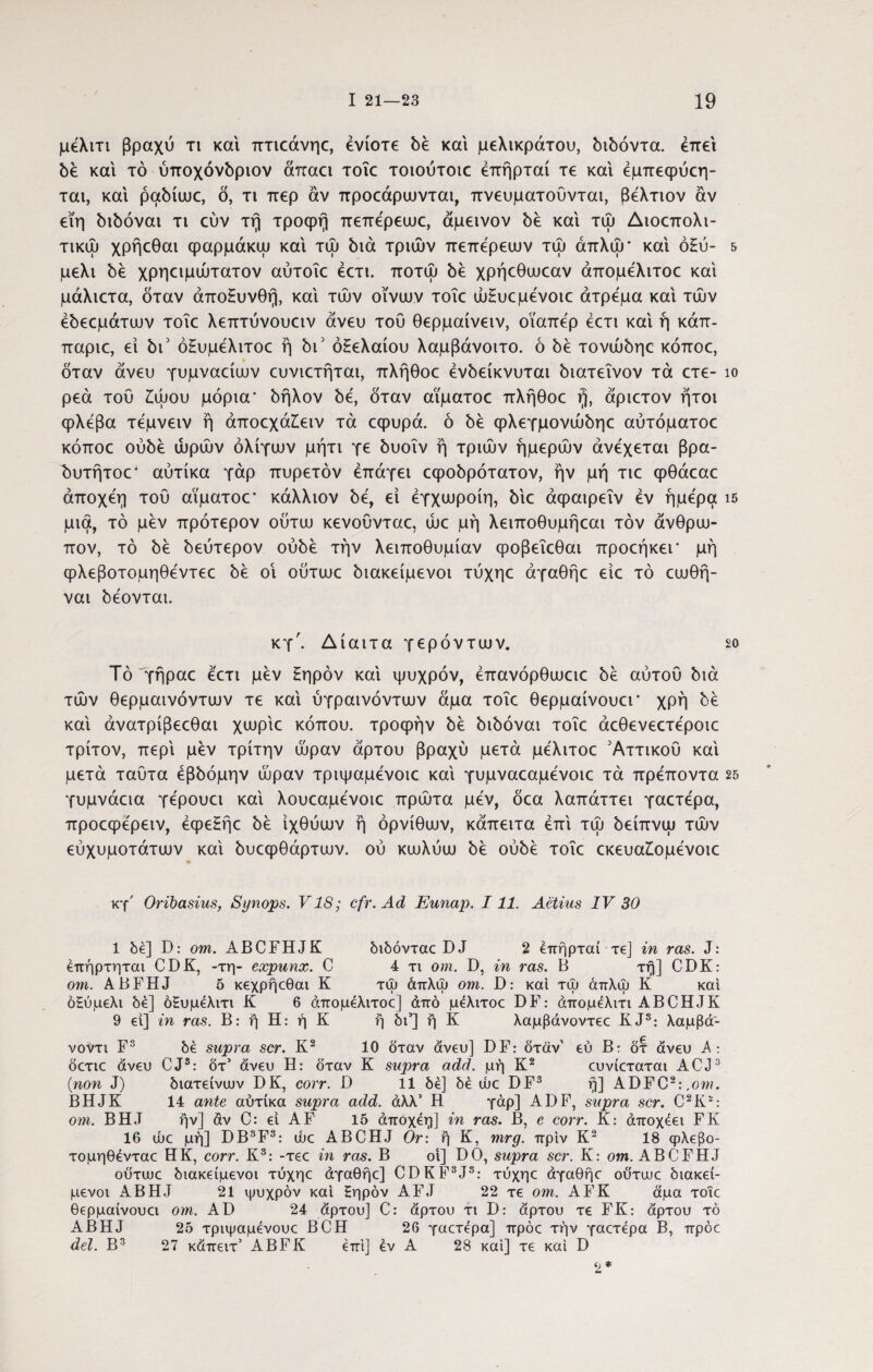 μέλιτι βραχύ τι και πτκάνηο, ενίοτε δέ και μελικράτου, διδόντα. έπεί δέ και τό ύποχόνδριον άπαα τοΐε τοιούτοιε έπήρταί τε και έμπεφύεη- ται, και ραδίακ:, δ, τι περ αν προοάρωνται, πνευματοΰνται, βέλτιον αν εϊη διδόναι τι εύν τη τροφή πεπερεωε, αμεινον δε και τώ Διοεπολι- τικώ χρήεθαι φαρμάκω και τψ διά τριών πεπερεων τώ άπλψ’ και οξύ- & μέλι δε χρηειμώτατον αύτοΐε έετι. ποτώ δε χρήεθωεαν άπομελιτοε και μάλιετα, δταν άποξυνθή, και τών οίνων τοΐε ώΗυεμενοιε άτρεμα και των έδεεμάτων τοΐε λεπτύνουειν άνευ τού θερμαίνειν, οΐαπέρ έετι και ή κάπ- παριε, εί δι3 όΗυμέλιτοε ή δι3 οξελαίου λαμβάνοιτο. ό δε τονώδηε κόποε, δταν άνευ γυμνααων ευνιετήται, πλήθοε ένδείκνυται διατεΐνον τά ετε- ίο ρεά τού £ώου μόρια' δήλον δε, δταν αΐματοε πλήθοε ή, άριετον ήτοι φλέβα τέμνειν ή άποεχάΐειν τά εφυρά. ό δε φλεγμονώδηε αύτόματοε κόποε ουδέ ωρών ολίγων μήτι γε δυοΐν ή τριών ημερών ανέχεται βρα- δυτήτοο4 αύτίκα γάρ πυρετόν έπάγει εφοδρότατον, ήν μή τιε φθάεαε άποχέη τού αΐματοε* κάλλιον δε, εί έγχωροίη, διε άφαιρεΐν έν ήμερα ΐ5 μια, τό μεν πρότερον ούτω κενοΰνταε, ώε μή λειποθυμήεαι τον άνθρω¬ πον, τό δε δεύτερον ούδέ τήν λειποθυμίαν φοβεΐεθαι προεήκεΓ μή φλεβοτομηθέντεε δε οΐ ούτωε διακείμενοι τύχηε άγαθήε είε τό εωθή- ναι δέονται. κγ'. Δίαιτα γερόντων. so Τό γήραε έετι μεν ξηρόν και ψυχρόν, έπανόρθωειε δε αύτού διά τών θερμαινόντων τε και ύγραινόντων άμα τοΐε θερμαίνουει* χρή δέ και άνατρίβεεθαι χωρίο κόπου, τροφήν δέ διδόναι τοΐε άεθενεετέροιε τρίτον, περί μέν τρίτην ώραν άρτου βραχύ μετά μέλιτοε Αττικού και μετά ταΰτα έβδόμην ώραν τριψαμένοιε και γυμναεαμένοιε τά πρέποντα 25 γυμνάεια γέρουει και λουεαμένοιε πρώτα μέν, δεα λαπάττει γαετέρα, προεφέρειν, έφεξήε δέ ιχθύων ή ορνίθων, κάπειτα έπι τώ δείπνω τών εύχυμοτάτων καί δυεφθάρτων. ού κωλύω δέ ούδέ τοΐε εκευα£ομένοιε κγ' Oribasius, Synops. V18; cfr.Ad Eunap. 111. Aetius IV 30 1 δε] D: om. ABCFHJK διδόνταε DJ 2 έπήρταί τε] in ras. J: έπήρτηται CDK, -τη- expunx. C 4 τι om. D, in ras. B τή] CDK: om. ABFHJ 5 κεχρήεθαι K τψ άπλψ om. B: και τψ άπλψ K και όΗύμελι δέ] ό£υμέλιτι Κ 6 άπομελιτοε] άπό μέλιτοε DF: άπομέλιτι ABCHJK 9 εί] in ras. Β: ή Η: ή Κ ή δι’] ή Κ λαμβάνοντεε K.J3: λαμβά- νοντι F3 δέ supra scr. Κ2 10 δταν άνευ] DF: δταν' εύ Β: δτ άνευ λ: δετιε άνευ CJ3: δτ’ άνευ Η: δταν Κ supra add. μή Κ2 ευνίεταται ACJ3 {non J) διατείνευν DK, corr. D 11 δέ] δέ ώε DF3 ή] ADFC2:.ow. BHJK 14 ante αύτίκα supra add. άλλ’ Η γάρ] ADF, supra scr. C2!!*: om. BHJ ήν] av C: εί AF 15 άποχέη] in ras. B, e corr. K: άποχέει FK 16 ώε μή] DB3F3: ώε ABCHJ Or\ ή K, mrg. πριν K2 18 ψλεβο- τομηθένταε HK, corr. K3: -τεε in ras. B oi] DO, supra scr. K: om. ABCFHJ ουτυυε διακείμενοι τύχηε άγαθήε] CDKF3J3: τύχηε άγαθήε ουτυυε διακεί- μενοι ABHJ 21 ψυχρόν και ξηρόν AFJ 22 τε om. AFK άμα τοΐε θερμαίνουει om. AD 24 άρτου] C: άρτου τι D: άρτου τε FK: άρτου τό ABHJ 25 τριψαμένουε BCH 26 γαετέρα] πρόε τήν γαετέρα Β, πρόε dei. Β3 27 κάπειτ’ ABFK έπι] έν Α 28 καί] τε καί D 2 *