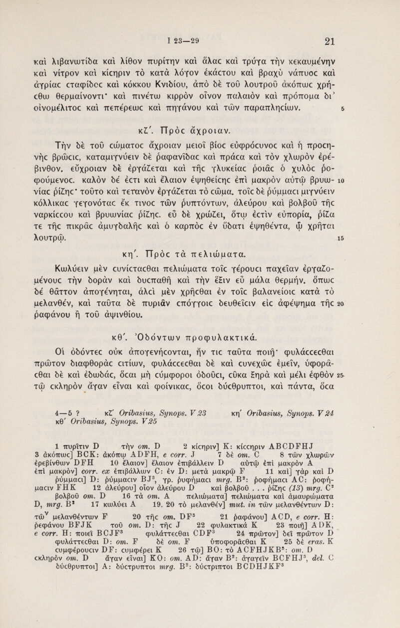 και λιβανυυτίδα και λίθον πυρίτην και άλαο και τρύγα την κεκαυμενην και νίτρον και κίεηριν τό κατά λόγον έκάετου και βραχύ νάπυοε και άγρίαε εταφίόοε καί κόκκου Κνιόίου, από όέ τού λουτρού άκόπυυε χρή- εθυυ θερμαίνοντι* καί πινετυυ κιρρόν οίνον παλαιόν καί πρόπομα όι5 οίνομελιτοε καί πεπερειυε καί πηγάνου καί τών παραπληείιυν. & κζ'. TTpoc άχροιαν. Την όέ τού εώματοε άχροιαν μειοΐ βίοε εύφρόευνοε καί ή προεη- νήε βρώαε, καταμιγνύειν όέ ραφανΐόαε καί πράεα καί τον χλωρόν ερέ¬ βινθον. εύχροιαν όέ εργάζεται καί τήε γλυκείαε ροιάε ό χυλόε ρο- φούμενοε. καλόν 5ε έετι καί ελαιον έψηθείεηε επί μακρόν αύτώ βρυω- ίο νίαε ρίζηε’ τούτο καί τέτανόν εργάζεται τό εώμα. τοΐε be ρύμμαει μιγνύειν κόλλικαε γεγονόταε εκ τινοε τών ρυπτόνταιν, αλεύρου καί βολβού τήε ναρκίεεου καί βρυωνίαε ρίζηε. εύ be χρώζει, ότψ έετίν ευπορία, ρίζα τε τήε πικράε άμυγόαλήε καί ό καρπόε εν ύόατι έψηθεντα, ώ χρήται λουτρώ. ΐδ κη'. ΤΤρόε τα πελιώματα. Κωλύειν μεν ευνίεταεθαι πελιώματα τοΐε γερουει παχεΐαν έργαζο- μενουε την όοράν καί όυεπαθή καί την εζιν εύ μάλα θερμήν, όπωε be θάττον άπογενηται, άλεί μέν χρήεθαι εν τοΐε βαλανείοιε κατά τό μελανθεν, καί ταύτα be πυριάν επόγγοιε όευθεΐειν είε άψέψημα τήε 2ο ραφάνου ή τού αψινθίου. κθ'. Όόόντων προφυλακτικά. Οΐ όόόντεε ούκ άπογενήεονται, ήν τιε ταύτα ποιή* φυλάεεεεθαι πρώτον όιαφθοράε ειτίαιν, φυλάεεεεθαι be καί ευνεχώε έμεΐν, ύφορά- εθαι be καί έόωόάε, όεαι μη εύμφοροι όόούει, εύκα Ηηρά καί μέλι έφθόν 2& τώ εκληρόν άγαν είναι καί ψοίνικαε, όεοι όύεθρυπτοι, καί πάντα, όεα 4—5 ? κζ' Oribasius, Synops. V 23 κη' Oribasius, Synops. V 21 κθ' Oribasius, Synops. V25 1 πυρΐτιν D την om. D 2 κίεηριν] Κ: κίεεηριν ABCDFHJ 3 άκόπωε] BCK: άκόπω ADFH, e corr. J 7 δε om. C 8 τών χλυυρών ερεβίνθων DFH 10 έλαιον] ελαιον έτηβάλλειν D αύτψ έπί μακρόν Α επί μακρόν] corr. ex έπιβάλλων C: έν D: μετά μακρώ F 11 καί] γάρ καί D ρύμμαει] D: ρύμμαειν BJ3, γρ. ^υφήμαει mrg. Β2: £οφήμαει AC: βοφή- μαειν FHK 12 αλεύρου] οΐον άλεύρου D καί βολβού . . . ρίζηε (13) mrg. C2 βολβού om. D 16 τά om. Α πελιώματα] πελιώματα καί άμαυρώματα D, mrg. Β2 17 κωλύει Α 19. 20 τό μελανθεν] mut. in τών μελανθέντων D: τών μελανθέντων F 20 τήε om. DFS 21 βαφάνου] ACD, e corr. Η: Ρεφάνου BFJK τού om. D: τήε J 22 φυλακτικά Κ 23 ποιή] ADK, e corr. Η: ποιεί BCJF3 φυλάττεεθαι CDF3 24 πρώτον] δει πρώτον D φυλάττεεθαι D: om. F δέ om. F ύποφοράεθαι Κ 2δ δέ eras. Κ ευμφερουειν DF: ευμψέρει Κ 26 τώ] ΒΟ: τό ACFHJKB5: om. D εκληρόν om. D άγαν είναι] ΚΟ: om. AD: άγαν Β2: άγαγείν BCFHJ3, dei. C δύεθρυπτοι] Α: δύετρυπτοι mrg. Β2: δύετριπτοι BCDHJKF3