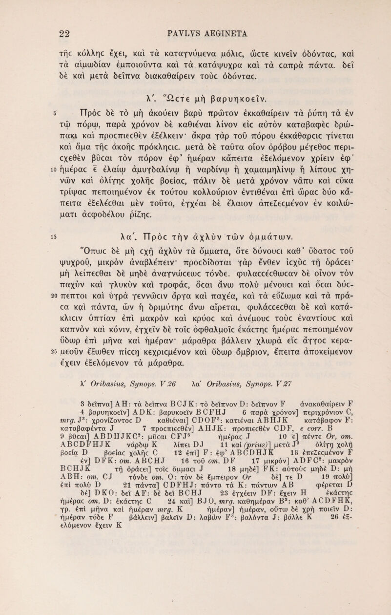τήε κόλληε έχει, και τά καταγνύμενα μόλιε, ώετε κινεΐν όδόνταε, και τά αιμωδίαν έμποιούντα και τά κατάψυχρα και τά εαπρά πάντα. δει δέ και μετά δείπνα διακαθαίρειν τούε όδόνταε. λ'. ί^ετε μή βαρυηκοεΐν. τω ι ΤΤρόε δε τό μή άκουειν βαρύ πρώτον έκκαθαίρειν τά ρύπη τά εν πόρψ, παρά χρόνον δε καθιεναι λίνον είε αυτόν καταβαφέε δρώ- πακι και προεπιεεθέν έΗε'λκειν άκρα γάρ του πόρου έκκάθαρειε γίνεται και άμα τήε άκοήε πρόκληειε. μετά δε ταύτα οιον όρόβου μεγεθοε περι- εχεθέν βύεαι τον πόρον έφ5 ημέραν κάπειτα έ£ελόμενον χρίειν έφ' ίο ήμεραε ε έλαίω άμυγδαλίνψ ή ναρδίνω ή χαμαιμηλίνω ή λίπουε χη¬ νών και όλίγηε χολήε βοείαε, πάλιν δε μετά χρόνον νάπυ και εϋκα τρίψαε πεποιημενον εκ τούτου κολλούριον έντιθεναι επί ώραε δύο κά- πειτα έΗελεεθαι μεν τούτο, έγχέαι δε ελαιον άπε£εεμένον εν κοιλώ- ματι άεφοδελου ρί£ηε. 15 λα'. ΤΤρόε την άχλύν τών όμμάτων. Οπωε δε μή εχή άχλύν τά όμματα, δτε δύνουει καθ' ύδατοε τού ψυχρού, μικρόν άναβλεπειν προεδίδοται γάρ ένθεν ίεχύε τή όράεει* μή λείπεεθαι δε μηδέ άναγνώεεωε τόνδε. φυλαεεέεθιυεαν δε οίνον τον παχύν και γλυκύν και τροφάε, όεαι άνιυ πολύ μένουει και όεαι δύε- 20 πεπτοι και ύγρά γεννώειν άργα και παχέα, και τά εύ£υυμα και τά πρά- εα καί πάντα, ών ή δριμύτηε άνιυ αίρεται, φυλάεεεεθαι δε καί κατά- κλιειν ύπτίαν επί μακρόν καί κρύοε καί άνέμουε τούε έναντίουε καί καπνόν καί κόνιν, έγχεΐν δε τοΐε όφθαλμοΐε έκάετηε ήμεραε πεποιημενον ύδιυρ επί μήνα καί ήμε'ραν μάραθρα βάλλειν χλωρά είε άγγοε κερα- 25 μεούν έΗωθεν πίεεη κεχριεμένον καί ύδωρ όμβριον, έπειτα άποκείμενον έχειν έΗελόμενον τά μάραθρα. λ' Oribasias, Synops. V26 λα' Oribasius, Synops. V27 3 δείπνα] ΑΗ: τά δείπνα BCJK: τό δεΐπνον D: δείπνον F άνακαθαίρειν F 4 βαρυηκοεΐν] ADK: βαρυκοεΐν BCFHJ 6 παρά χρόνον] περιχρόνιον C, mrg. J3: χρονίίοντοε D καθιεναι] CDOF3: κατιεναι ABHJK κατάβαφον F: καταβαφεντα J 7 προεπιεεθέν] AHJK: προπιεεθέν CDF, e corr. Β 9 βϋεαι] ABDHJKC2: μθεαι CFJ3 ήμεραε J 10 ε] πέντε Or, om. ABCDFHJK νάρδψ Κ λίπει DJ 11 καί (prius)] μετά J3 ολίγη χολή βοεία D βοείαε χολήε C 12 επί] F: έφ’ ABCDHJK 13 έπε£εεμένον F εν] DFK: om. ABCHJ 16 τού om. DF 17 μικρόν] ADFC2: μακρόν BCHJK τή όράεει] τοΐε δμμαει J 18 μηδέ] FK: αύτούε μηδέ D: μή ΑΒΗ: om. CJ τόνδε om. Ο: τον δέ έμπειρον Or δέ] τε D 19 πολύ] έπι πολύ D 21 πάντα] CDFHJ: πάντα τά Κ: πάντων ΑΒ φέρεται D δέ] DKO: δει AF: δέ δει BCHJ 23 έγχέειν DF: έχειν Η έκάετηε ήμέραε om. D: έκάετηε C 24 και] BJO, mrg. καθημέραν Β3: καθ’ ACDFHK, γρ. έπι μήνα καί ήμέραν mrg. Κ ήμέραν] ήμέραν, ούτιυ δέ χρή ποιεΐν D: ή μέραν τόδε F βάλλειν] βαλεΐν D; λαβών F3: βαλόντα J: βάλλε Κ 26 έ£- ελόμενον έχειν Κ