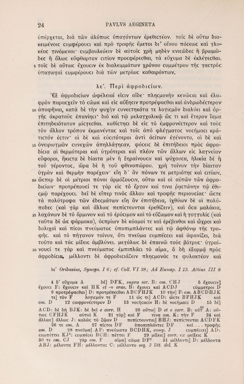 ύπερχεται, διά τών άλύπωο ύπαγόντων έρεθιοτεον. τοΐε be ούτω δια- κειμενοιε ευμςρερουει και προ τροψήε εμετοί δώ οίνου πόεεαιε και γλυ- κεοε γινόμενοι' ευμβουλεύειν bέ αύτοΐε χρή μηδέν Kvicuubec ή βρωμώ- bεc ή όλυυε εύφθαρτον ειτίον προεφερεεθαι, τα εύχυμα bέ έκλεγεεθαι. γ. τοΐε be ούτωε εχουειν εκ διαλειμμάτων χρόνου ευμμετρου τηε γαετρόσ ύπαγωγαΐ ευμψερουει διά τών μετρίωε καθαιρόντων. λε'. ΤΤερΐ άφροδιείων. 'GH άφροδιείων ώφελειαί είειν αϊδε* πληεμονήν κενώεαι και έλα- φρόν παραεχεΐν τό εώμα και είε αυΗηειν προτρεψαεθαι και άνδρωδεετερον ίο άποφήναι, κατά δέ την ψυχήν ευνεετηκότα τε λογιεμόν διαλύει και όρ- γήε άκρατουε έπανίηει* διό και τώ μελαγχολικώ ώε τι και έτερον ίαμα έπιτηδειότατον μίεγεεθαι. καθίετηει δέ είε τό έμφρονεετερον και τούε τον άλλον τρόπον έκμανενταε και τοΐε από φλέγματοε νοεήμαει κρά- τιετόν έετιν* οΐ δέ και εύειτότεροι αντί άείτων έγενοντο, οΐ be καί ΐ5 όνειρωγμών ευνεχών άπηλλάγηεαν. φύεειε δέ επιτήδειοι πρόε άφρο- δίεια αΐ θερμότεραι και ύγρότεραι και πλέον τών άλλων είε λαγνείαν εύφοροι, ήκιετα δέ δίαιτα μεν ή Ηηραίνουεα και ψύχουεα, ηλικία be η του γεροντοε, ώρα δέ ή του φθινοπώρου, χρή τοίνυν την δίαιταν ύγράν και θερμήν παρέχειν εϊη δ' άν πόνων τε μετριότηε και ειτίων.. 2ο ώεπερ be οΐ μέτριοι πόνοι άρμό£ουειν, ούτω και οΐ αυτών τών άφρο¬ διείων · προτρεπουεί τε γάρ είε τό εργον καί τινα ραετώνην τώ έθι- εμώ παρέχουει. δει δέ είπερ τινόε άλλου και τροψήε περιουείαε’ ώετε τα πολύτροφα τών έδεεμάτων εϊη άν επιτήδεια, ιχθύων be οΐ πολύ- ποδεε (και γάρ και άλλωε πεπίετευνται έρεθί£ειν), και όεα μαλάκια, 25 λαχάνων be τό δρμινον και τό έρύειμον και τό εύ£ωμον και ή γογγυλίε (και ταυτα be ώε φάρμακα), όεπρίων be κύαμοί τε και ερέβινθοι και ωχροί και δολιχοΐ και πίεοι πνεύματοε ύποπιμπλάντεε και τώ άφθόνω τηε τρο- φήε. και τό πήγανον τοίνυν, ότι πνεύμα ευμπεεεει και άφανί£ει, διά τούτο και τάε μίΗειε αμβλύνει, μεγάλωε be επαινώ τούε βότρυε* ύγραί- 30 νουεί τε γάρ και πνεύματοε έμπιπλάει τό αίμα, ό δή έΗορμα πρόο άφροδίεια, μελλοντι δέ άφροδιειάζειν πληεμονάε τε φυλακτεον και λε Oribasius, Synops. 16; cf. Coli. VI 38; Ad Eunap. 113. Aetius III 8 4 δ5 εύχυμα A δέ] DFK, supra scr. B: om. CHJ 5 έχουαν} έχουα F: έχουαν και HK et -v eras. B: έχουα και ACDJ εύμμετροι D 9 προτρέψαεθαι] D: προτρέπεεθαι ABCFHJK 10 την] F: om. ABCDHJK τε] τόν F λογιεμόν τε F 11 ώε τι] ACD: ώετε BFHJK καί om. D 12 ειυφρονεετερον D 13 νοεήεαειν Η: δέ νοεήμαει D 15 δέ], ACD: δέ δή BJK: δέ δει e corr. Π 20 ούτω] D et e corr. Β: ούτ* A: οΰ- τωε CFHJK αυτοί Κ 21 γάρ] καί F τινα om. Κ: τήν F 24 καί. άλλιυε] άλλουε J: καλώε τό £ψον D πεπίετευνται] BHJ: πεπίετευται ACDFK 26 τε om. Α 27 πίετοι DF ύποπιπλάντεε DF καί . . . τροφήε. om. D 28 πνεύμα] AF: πνεύματα BCDHK, comp. J ευμπεεεει] AD: ευμπεττει KJ3: ευμπεεει ΒΟΗ: πέττει F 29 μίΕειε] corr. ex μείΗειε Κ 30 τε om. CJ γάρ om. F αίμα] εώμα DF3 31 μελλοντι] D: μέλλοντα A B J: μέλοντα F Η: μέλλονταε C; μέλλοντο seq. 3 litt. dei. Κ