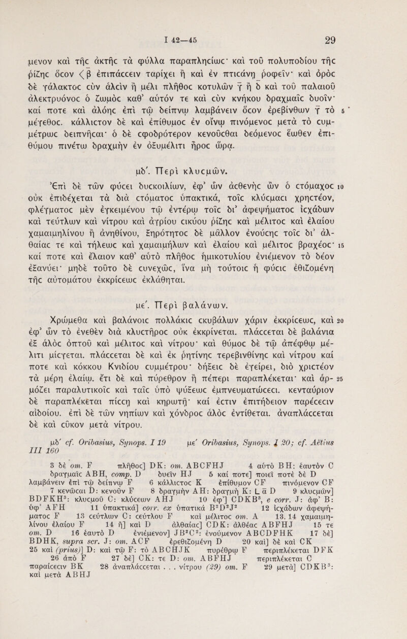 μενον και τήε άκτήο τά φύλλα παραπληαυικ' και του πολυποδίου τήο ρίίηε ocov <β έπιπάιχειν ταρίχει η και έν πτιεάνη ροφεΐν και όρόε δέ γάλακτοε εύν άλαν ή μέλι πλήθοε κοτυλών γ ή δ και του παλαιού άλεκτρυόνοε ό Ζλυμόε καθ' αύτόν τε και εύν κνήκου δραχμαΐο δυοΐν' καί ποτέ και άλόηε έπί τώ δείπνω λαμβάνειν δέον ερεβίνθων γ τό μεγεθοε. κάλλιετον δε και έπίθυμοε έν οϊνψ πινόμενοε μετά τό ευμ- μέτριυε δειπνήεαι* ό δε εφοδρότερον κενούεθαι δεόμενοε έιυθεν έπι- θύμου πινέτω δραχμήν έν όΕυμέλιτι ήροε ώρα. μδ'. Περί κλυεμών. ’€πί δε τών φύεει δυεκοιλίων, έφ’ ών άεθενήε ών ό ετόμαχοε ίο ούκ έπιδέχεται τά διά ετόματοε ύπακτικά, τοΐε κλύεμαει χρηετέον, φλέγματος μεν έγκειμένου τώ έντέρω τοΐε δι’ άφεψήματοε ίεχάδων και τεύτλων και νίτρου και αγρίου εικύου ρίΕηε και μέλιτοε και έλαίου χαμαιμηλίνου ή άνηθίνου, Ηηρότητοε δε μάλλον ένούεηε τοΐε δι’ άλ- θαίαε τε και τήλεωε και χαμαιμήλων και έλαίου καί μέλιτοε βραχέος* ΐ5 καί ποτέ καί έλαιον καθ’ αύτό πλήθοε ήμικοτυλίου ένιέμενον τό δέον έΗανύεΓ μηδέ τούτο δε ευνεχώε, ϊνα μή τούτοιε ή φύειε έθιΕομένη τήε αύτομάτου έκκρίεεωε έκλάθηται. με'. ΤΤερι βαλάνων. Χρώμεθα καί βαλάνοιε πολλάκιε εκυβάλων χάριν έκκρίεεωε, καί 2ο έφ5 ών τό ένεθεν διά κλυετήροε ούκ έκκρίνεται. πλάεεεται δε βαλάνια έ£ άλόε οπτού καί μέλιτοε καί νίτρου' καί θύμοε δε τώ άπέφθω μέ- λιτι μίεγεται. πλάεεεται δε καί έκ ρητίνηε τερεβινθίνηε καί νίτρου καί ποτέ καί κόκκου Κνιδίου ευμμέτρου' δήΕειε δε έγείρει, διό χριετέον τά μέρη έλαίω. έτι δε καί πύρεθρον ή πέπερι παραπλέκεται* καί άρ- 25 μόΕει παραλυτικοΐε καί ταΐε υπό ψύΕεωε έμπνευματώεεει. κενταύριον δέ παραπλέκεται πίεεη καί κηρωτή' καί έετιν έπιτήδειον παρέεεειν αιδοίου, έπί δέ τών νηπίων καί χόνδροε άλόε έντίθεται. άναπλάεεεται δέ καί εύκον μετά νίτρου. μδ' cf. Oribasius, Synops. 119 με' Oribasius, Synops. J .20; cf. Aetius III 160 3 δέ om. F πλήθοε] DK: om. ABCFHJ 4 αύτό BH: εαυτόν C δραγμαίε ABH, comp. D δυεΐν HJ 5 καί ποτέ] ποιεί ποτέ δέ D λαμβάνειν έπί τω δείιινψ F 6 κάλλιετοε Κ έπίθυμον CF πινόμενον CF 7 κενώεαι Γ): κενοϋν F 8 δραγμήν ΑΗ: δραγμή Κ: L ά D 9 κλυεμών] BDFKH3: κλυεμου C: κλύεευJv AHJ 10 έφ’] CDKB3, e corr. J: άφ’ Β: ύφ’ AFH 11 ύπακτικά] corr. ex ύπατικά B2D2J2 12 ίεχάδευν άφεψή¬ ματοε F 13 εεύτλυυν C: εεύτλου F καί μέλιτοε om. Α 13.14 χαμαιμη- λίνου έλαίου F 14 ή] καί D άλθαίαε] CDK: άλθέαε ABFHJ 15 τε om. D 16 εαυτό D ένιέμενον] JB2C2: ένούμενον ABCDFHK 17 δέ] BDHK, supra scr. J: om. ACF έρεθιζομένη D 20 καί] δέ καί CK 25 καί (prius)] D: καί τψ F: τό ABCHJK πυρέθρψ F περιπλέκεται DFK 26 από F 27 δέ] CK: τε D: om. ABFHJ περιπλέκεται C παραίεεειν BK 28 άναπλάεεεται . . . νίτρου (29) om. F 29 μετά] CDKB3: καί μετά ABHJ