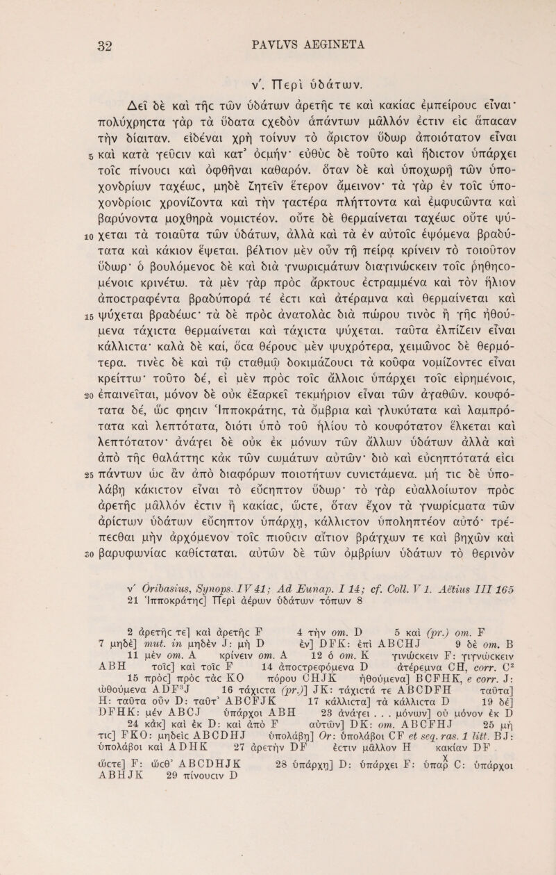 ν'. TTepi ύδάτων. Δει δέ και τήε τών ύδάτων άρετήε τε και κακίαε έμπείρουε είναι* πολύχρηετα γάρ τα ύδατα οχεδόν απάντων μάλλον έετιν είε άπαεαν την δίαιταν, είδέναι χρή τοίνυν τό άριετον ύδωρ άποιότατον είναι s και κατά γεύειν και κατ1 όεμήν* εύθύε δε τοΰτο και ήδιετον ύπάρχει τοΐε πίνουει και όφθήναι καθαρόν, όταν δε και ύποχωρή τών ύπο- χονδρίων ταχεωε, μηδέ £ητεΐν έτερον άμεινον τα γάρ εν τοΐε ύπο- χονδρίοιε χρονίίοντα και την γαετερα πλήττοντα και έμφυεώντα και βαρύνοντα μοχθηρά νομιετεον. ούτε δε θερμαίνεται ταχεωε ούτε ψύ- ιο χεται τά τοιαύτα τών ύδάτων, άλλά και τα εν αύτοΐε έψόμενα βραδύ¬ τατα και κάκιον έψεται. βελτιον μεν ούν τη πείρα κρίνειν τό τοιουτον ύδωρ’ ό βουλόμενοε δε και διά γνωριεμάτων διαγινώεκειν τοΐε ρηθηεο- μενοιε κρινετω. τά μεν γάρ πρόε άρκτουε έετραμμενα καί τον ήλιον άποετραψεντα βραδύπορά τε έετι και άτεραμνα και θερμαίνεται και ΐ5 ψύχεται βραδεωε’ τά δε πρόε άνατολάε διά πώρου τινόε ή γήε ήθού- μενα τάχιετα θερμαίνεται και τάχιετα ψύχεται, ταυτα έλπίίειν είναι κάλλιετα* καλά δε καί, όεα θερουε μεν ψυχρότερα, χειμώνοε δέ θερμό¬ τερα. τινέε δέ και τώ εταθμώ δοκιμάίουει τά κουψα νομίίοντεε είναι κρείττω* τούτο δέ, εί μεν πρόε τοΐε άλλοιε ύπάρχει τοΐε είρημένοιε, 2ο επαινείται, μόνον δέ ούκ έΗαρκεΐ τεκμήριον είναι τών αγαθών, κουφό¬ τατα δέ, ώε φηειν Ίπποκράτηε, τά όμβρια και γλυκύτατα και λαμπρό¬ τατα και λεπτότατα, διότι ύπό του ήλιου τό κουφότατον έλκεται και λεπτότατον’ ανάγει δέ ούκ εκ μόνων τών άλλων ύδάτων άλλά και από τήε θαλάττηε κάκ τών εωμάτων αύτών’ διό καί εύεηπτότατά είει 25 πάντων ώε αν από διαφόρων ποιοτήτων ευνιετάμενα. μη τιε δέ ύπο- λάβη κάκιετον είναι τό εύεηπτον ύδωρ* τό γάρ εύαλλοίωτον πρόε άρετήε μάλλον έετιν ή κακίαε, ώετε, όταν έχον τά γνωρίεματα τών άρίετων ύδάτων εύεηπτον ύπάρχη, κάλλιετον ύποληπτέον αύτό’ τρέ- πεεθαι μην άρχόμενον τοΐε πιοϋειν αίτιον βρόγχων τε και βηχών και so βαρυφωνίαε καθίεταται. αύτών δέ τών όμβριων ύδάτων τό θερινόν ν' Oribasins, Synops. IV41; Ad Eunap. 114; cf. Coli. V1. Actius III165 21 Ίπποκράτηε] TTepi aepuuv ύδάτων τόπων 8 2 άρετήε τε] και άρετήε F 4 την om. D 5 καί (pr.) om. F 7 μηδέ] mut. in μηδέν J: μή D ε.ν] DFK: επί ABCHJ 9 δε om. Β 11 μεν om. Α κρίνειν om. Α 12 ό om. Κ γινώεκειν F: γιγνώεκειν ΑΒΗ τοιε] καί τοιε F 14 άποετρεφόμενα D άτερεμνα CET, corr. C2 15 πρόε] πρόε τάε ΚΟ πόρου CHJK ήθούμενα] BCFHK, e corr. J: ωθούμενα ADF3J 16 τάχιετα (pr.)'] JK: τάχιετά τε ABCDFH ταυτα] Η: ταυτα ούν D: ταΟτ’ ABCFJK 17 κάλλιετα] τά κάλλιετα D 19 δε] DFHK: μεν ABCJ ύπάρχοι ΑΒΗ 23 άνάγει . . . μόνων] ου μόνον εκ D 24 κάκ] καί έκ D: καί άπό F αύτών] DK: om. ABCFHJ 25 μή τιε] FKO: μηδείε ABCDHJ ύπολάβη] Or: ύπολάβοι CF et seq. ras. 1 litt. BJ: ύπολάβοι καί ADHK 27 άρετήν DF έετιν μάλλον Η κακίαν DF ώετε] F: ώεθ’ ABCDHJK 28 ύπάρχη] D: ύπάρχει F: ύπαρ C: ύπάρχοι ABHJK 29 πίνουειν D