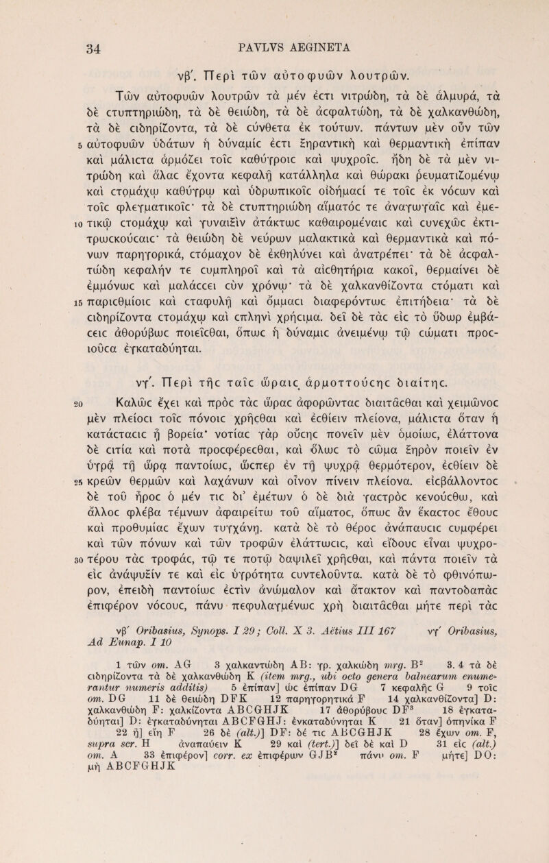 5 10 15 20 25 30 34 PAYLVS AEGINETA νβ'. π e p ί τών αυτοφυών λουτρών. Τών αυτοφυών λουτρών τά μεν έετι νιτρώόη, τα be αλμυρά, τά be cτυπτηpιώbη, τά be θειάώη, τά be άcφαλτώbη, τά be χaλκavθώbη, τά be εώηρί£οντα, τά be εύνθετα εκ τούτων, πάντων μεν ούν τών αύτοφυών ob0Tuuv ή bύvaμίc έετι Ηηραντική και θερμαντική έπίπαν και μάλιετα άρμό£ει τοΐε καθύγροιε και ψυχροΐε. ήbη be τά μεν νι- τράώη και άλαε εχοντα κεφαλή κατάλληλα και θώρακι ρευματι£ομενω και ετομάχω καθύγρω και ύbpωπικoΐc oίbήμacί τε τοΐε εκ νόεων και τοΐε φλεγματικοΐε- τά be cτυπτηpιώbη αϊματόε τε άναγωγαΐε και έμε- τικώ ετομάχω και γυναιΒν άτάκτωε καθαιρομεναιε και ευνεχώε έκτι- τρωεκούεαιε’ τά θειιίώη be νεύρων μαλακτικά και θερμαντικά και πό¬ νων παρηγορικά, ετόμαχον be εκθηλύνει και άνατρεπει* τά be άεφαλ- τώbη κεφαλήν τε ευμπληροΐ και τά αίεθητήρια κακοί, θερμαίνει be εμμόνωε και μαλάεεει εύν χρόνω- τά be χαλκανθί£οντα ετόματι και παριεθμίοιε και εταφυλή και όμμαει biacpepovTuie έπιτήbeιa■ τά be εώηρίίοντα ετομάχω καί επληνί χρήειμα. bei be τάε είε τό ύbωp έμβά- εειε άθορύβωε ποιεΐεθαι, όπωε ή bύvaμιε άνειμενω τώ εώματι προε- ιούεα έγκaτabύητaι. νγ'. ΤΤερί τήε ταΐε ωραίε άρμοττούεηε ^αίτηε. Καλώε εχει καί πράε τάε ώραε άφορώνταε άιαιτάεθαι καί χειμώνοε μεν πλείοει τοΐε πόνοιε χρήεθαι καί έεθίειν πλείονα, μάλιετα όταν ή κατάεταειε ή βόρεια* νοτίαε γάρ ούεηε πονεΐν μεν όμοίωε, έλάττονα be ειτία καί ποτά προεφερεεθαι, καί όλωε τό εώμα Ηηρόν ποιεΐν έν υγρά τή ώρα παντοίωε, ώεπερ έν τή ψυχρά θερμότερον, έεθίειν be κρεών θερμών καί λαχάνων καί οίνον πίνειν πλείονα. είεβάλλοντοε be τού ήροε ό μέν τιε bi3 έμετων ό be bia γαετρόε κενούεθω, καί άλλοε φλέβα τέμνων άφαιρείτω τού αϊματοε, όπωε αν εκαετοε εθουε καί προθυμίαε εχων τυγχάνη. κατά be τό θέροε άνάπαυειε ευμφερει καί τών πόνων καί τών τροφών έλάττωειε, καί εΐόουε είναι ψυχρό¬ τερου τάε τροφάε, τώ τε ποτώ όαψιλεΐ χρήεθαι, καί πάντα ποιεΐν τά είε άνάψυΗίν τε καί είε ύγρότητα ευντελούντα. κατά be τό φθινόπω- ρον, έπειόή παντοίωε έετίν άνώμαλον καί άτακτον καί παντοόαπάε έπιφερον νόεουε, πάνυ πεφυλαγμένωε χρή όιαιτάεθαι μήτε περί τάε νβ' Oribasius, Synops. 129; Coli. X 3. Aetius III167 Ad Eunap. 1 10 νγ' Oribasius, 1 τών om. AG 3 χαλκαντώδη AB: γρ. χαλκώδη mrg. B2 3. 4 τά δέ αδηρί£οντα τά δε χαλκανθώδη Κ (item mrg., ubi octo genera balnearum enume¬ rantur numeris additis) 5 επίπαν] uuc έπίπαν DG 7 κεφαλήε G 9 τοΐε om. DG 11 δέ θειώδη DFK 12 παρηγορητικά F 14 χαλκανθί£οντα] D: χαλκανθώδη F: χαλκίίοντα ABCGHJK 17 άθορύβουε DF3 18 έγκατα- δύηται] D: έγκαταδύνηται ABCFGHJ: ένκαταδύνηται Κ 21 δταν] όπηνίκα F 22 ή] εΐη F 26 δέ (ait.)] DF: δέ τιε ABCGHJK 28 έχων om. F, supra scr. Η άναπαύειν Κ 29 καί (tert.)} δει δέ καί D 31 είε (ait.) om. A 33 έπιφερον] corr. ex έπιφέραιν GJB2 πάνο om. F μήτε] DO: μή ABCFGHJK