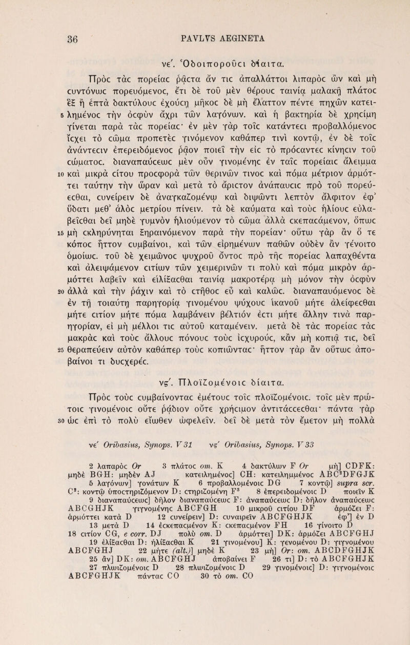 ve. Όδοιποροϋει δίαιτα. ΤΤρόε τάε πορείαε ραετα av τιε άπαλλάττοι λιπαρόε ών και μή ευντόνωε πορευόμενοε, ετι δε τοΰ μεν θέρουε ταινία μαλακή πλάτοε ε£ ή επτά δακτύλουε έχούεη μήκοε δε μή έλαττον πέντε πηχών κατει- 5 λημενοε την όεφύν άχρι τών λαγάνων, και ή βακτηρία δε χρηείμη γίνεται παρά τάε πορείαε· εν μεν γάρ τοΐε κατάντεει προβαλλόμενοε ιεχει τό εώμα προπετέε γινόμενον καθάπερ τινι κοντω, εν δε τοΐε άνάντεειν έπερειδόμενοε ραον ποιεί την είε τό πρόεαντεε κίνηειν του εώματοε. διαναπαύεεωε μεν ούν γινομενηε εν ταΐε πορείαιε άλειμμα ίο και μικρά είτου προεφορά τών θερινών τινοε και πόμα μετριον άρμότ- τει ταύτην την ώραν και μετά τό άριετον άνάπαυειε προ του πορεύ- εεθαι, ευνείρειν δε άναγκαΖώμένω και διψώντι λεπτόν άλφιτον έφ5 ύδατι μεθ’ άλόε μέτριου πίνειν. τά be καύματα και τούε ήλίουε εύλα- βεΐεθαι δει μηδέ γυμνόν ήλιούμενον τό εώμα αλλά εκεπαεάμενον, όπωε ΐ5 μή εκληρύνηται Ηηραινόμενον παρά τήν πορείαν ούτω γάρ αν δ τε κόποε ήττον ευμβαίνοι, και τών είρημενων παθών ούδέν αν γενοιτο όμοίωε. του be χειμώνοε ψυχρου όντοε προ τήε πορείαε λαπαχθεντα και άλειψάμενον ειτίων τών χειμερινών τι πολύ και πόμα μικρόν άρ- μόττει λαβεΐν και εΐλί£αεθαι ταινία μακροτέρα μή μόνον τήν όεψύν 20 αλλά και τήν ράχιν και τό ετήθοε εύ και καλώε. διαναπαυόμενοε be εν τή τοιαύτη παρηγοριά γινομένου ψύχουε ικανού μήτε άλείφεεθαι μήτε ειτίον μήτε πόμα λαμβάνειν βέλτιόν έετι μήτε άλλην τινά παρ¬ ηγοριάν, εί μή μέλλοι τιε αύτου καταμένειν. μετά be τάε πορείαε τάε μακράε και τούε άλλουε πόνουε τούε ίεχυρούε, καν μή κόπια τιε, δει 25 θεραπεύειν αυτόν καθάπερ τούε κοπιώνταε* ήττον γάρ αν ούτωε άπο- βαίνοι τι δυεχερέε. νς. ΤΤλοϊ£ομένοιε δίαιτα. ΤΤρόε τούε ευμβαίνονταε έμέτουε τοΐε πλοΐΖομένοιε. τοΐε μεν πρώ- τοιε γινομένοιε ούτε ράδιον ούτε χρήειμον άντιτάεεεεθαι* πάντα γάρ so ώε έπι τό πολύ εΐωθεν ώφελεΐν. δει δε μετά τον εμετόν μή πολλά ve' Oribasius, Synops. V 31 vs' Oribasius, Synops. V 33 2 Xonrapoc Or 3 πλάτοε om. K 4 δακτύλων F Or μή] CDFK: μηδέ BGH: μηδέν AJ κατειλημένοε] CH: κατειλημμένοε ABC2DFGJK 5 λαγάνων] γονάτων K 6 προβαλλομένοιε DG 7 κοντω] supra scr. C2: κοντω ύποετηριΖόμενον D: ετηριΖομένη F3 8 έπερειδομένοιε D ποιεΐν K 9 διαναπαύεεωε] δήλον διαναπαύεεωε F: άναπαύεεωε I): δήλον άναπαύεεωε ABCGHJK γιγνομένηε ABCFGH 10 μικρού ειτίου DF άρμόΖει F: άρμόττει κατά D 12 ευνείρειν] D: ευναιρειν ABCFGHJK έφ’] εν D 13 μετά D 14 έεκεπαεμένον Κ: εκεπαεμένον FH 16 γίνοιτο D 18 ειτίον CG, e corr. DJ πολύ om. D άρμόττει] DK: άρμόΖει ABCFGHJ 19 έλίξαεθαι D: ήλίΗαεθαι K 21 γινομένου] K: γενομένου D: γιγνομένου ABCFGHJ 22 μήτε (ait.)] μηδέ K 23 μή] Or: om. ABCDFGHJK 25 άν] DK: om. ABCFGHJ άποβαίνει F 26 τι] D: τό ABCFGHJK 27 πλωΖομένοιε D 28 πλωι£ομένοιε D 29 γινομένοιε] D: γιγνομένοιε ABCFGHJK πάνταε CO 30 τό om. CO