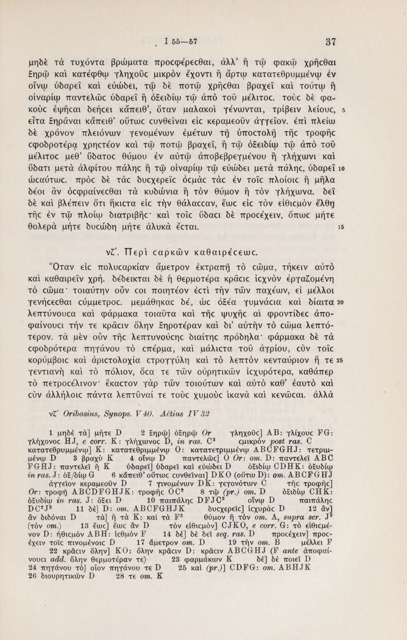μηδε τά τυχόντα βρώματα προεφερεεθαι, άλλ3 ή τψ φακώ χρήεθαι £ηρώ και κατεφθψ γληχουε μικρόν εχοντι ή άρτψ κατατεθρυμμενψ εν οϊνψ ύδαρεΐ και εύώδει, τψ δέ ποτψ χρήεθαι βραχεί και τούτψ ή οϊναρίψ παντελώε ύδαρεΐ ή όΗειδίψ τψ από του μέλιτοε. τούε δέ φα- κούε έψήεαι δεήεει κάπειθ3, όταν μαλακοί γένιυνται, τρίβειν λείουε, 5 ειτα £ηράναι κάπειθ3 ουτιυε ευνθεΐναι είε κεραμεουν άγγεΐον. επί πλείιυ δέ χρόνον πλειόνιυν γενομένιυν έμέτιυν τή ύποετολή τήε τροφήε εφοδροτέρα χρηετεον και τψ ποτψ βραχεί, ή τψ ό£ειδίψ τψ από του μέλιτοε μεθ3 υδατοε θύμου εν αύτώ άποβεβρεγμένου ή γλήχιυνι και ύδατι μετά αλφίτου πάληε ή τψ οίναρίψ τψ εύώδει μετά πάληε, ύδαρεΐ ίο ώεαύτιυε. πρόε δέ τάε δυεχερεΐε όεμάε τάε εν τοΐε πλοίοιε ή μήλα δέοι αν όεφραίνεεθαι τά κυδώνια ή τον θύμον ή τον γλήχιυνα. δει δέ και βλεπειν ότι ήκιετα είε την θάλαεεαν, έιυε είε τον είθιεμόν έ'λθη τήε εν τψ πλοίψ διατριβήε* και τοΐε ύόαει όέ προεεχειν, όπευε μήτε θολερά μήτε όυεώόη μήτε άλυκά εεται. is νΐ'. ΓΤερι εαρκών καθαιρεεεωε. Οταν είε πολυεαρκίαν άμετρον έκτραπή τό εώμα, τήκειν αύτό και καθαιρεΐν χρή. όεόεικται όέ ή θερμότερα κράειε ίεχνόν εργαζόμενη τό εώμα* τοιαύτην οΰν εοι ποιητεον έετ'ι την τών παχεευν, εί μελλοι γενήεεεθαι εύμμετροε. μεμάθηκαε όε, ώε όΗεα γυμνάεια και όίαιτα 2ο λεπτύνουεα και φάρμακα τοιαύτα και τήε ψυχήε αΐ φροντίόεε άπο- φαίνουει την τε κράειν όλην Ηηροτεραν και 5ι3 αυτήν τό εώμα λεπτό- τερον. τά μεν ούν τήε λεπτυνούεηε όιαίτηε πρόόηλα' φάρμακα όέ τά εφοόρότερα πηγάνου τό επερμα, και μάλιετα τού αγρίου, εύν τοΐε κορύμβοιε καί άριετολοχία ετρογγύλη καί τό λεπτόν κενταύριον ή τε 25 γεντιανή καί τό πόλιον, όεα τε τών ούρητικών ίεχυρότερα, καθάπερ τό πετροεέλινον εκαετον γάρ τών τοιούτυυν καί αύτό καθ3 εαυτό καί εύν άλλήλοιε πάντα λεπτύναί τε τούε χυμούε ικανά καί κενώεαι. αλλά νΖ' Oribasius, Synops. V 40. Aetius IV 32 1 μηδέ τά] μήτε D 2 Ηηρψ] όΗηρώ Or γληχουε] ΑΒ: γλίχουε FG: γλήχονοε HJ, e corr. Κ: γλήχιυνοε D, in ras. C2 εμικρόν post ras. C κατατεθρυμμενψ] Κ: κατατεθριμμένψ Ο: κατατετριμμένψ ABCFGHJ: τετριμ- μένψ D 3 βραχύ Κ 4 οΐνψ D παντελώε] Ο Or: om. D: παντελεΐ ABC FGHJ: παντελεΐ ή Κ ύδαρεΐ] ύδαρεΐ και εύώδει D όΕιδίψ CDHK: όΕυδίψ in ras. J: oS/δίψ G 6 κάπειθ’ ουτιυε ευνθεΐναι] DKO (οΰτιυ D): om. ABCFGHJ άγγεΐον κεραμεοΟν D 7 γινομένων DK: γεγονότων C τήε τροφήε] Or: τροφή ABCDFGHJK: τροφήε OC2 8 τω (pr.) om. D όΕιδίω CHK: όΕυδίω in ras. J: δ£ει D 10 παιπάληε DFJC2 οϊνω D παιπάληε DC2J3 11 δέ] D: om. ABCFGHJK δυεχερεΐε] ιεχυράε D 12 άν] άν διδόναι D τά] ή τά Κ: καί τά Fs θύμον ή τόν om. A, supra scr. J3 (τον om.) 13 έωε] εωε άν D τόν είθιεμόν] CJKO, e corr. G: τό ειθιεμέ- νον D: ήθιεμόν ΑΒΗ: ΐεθμόν F 14 δέ] δέ δει seq. ras. D προεέχειν] προε- έχειν τοΐε πινομένοιε D 17 άμετρον om. D 19 την om. Β μέλλει F 22 κραειν δλην] ΚΟ: όλην κράειν D: κράειν ABCGHJ (F ante άποφαί- νουει add. δλην θερμοτέραν τε) 23 φαρμάκων Κ δέ] δέ ποιεί D 24 πηγάνου τό] οΐον πηγάνου τε D 25 καί (pr.)\ CDFG: om. ABHJK 26 διουρητικών D 28 τε om. Κ