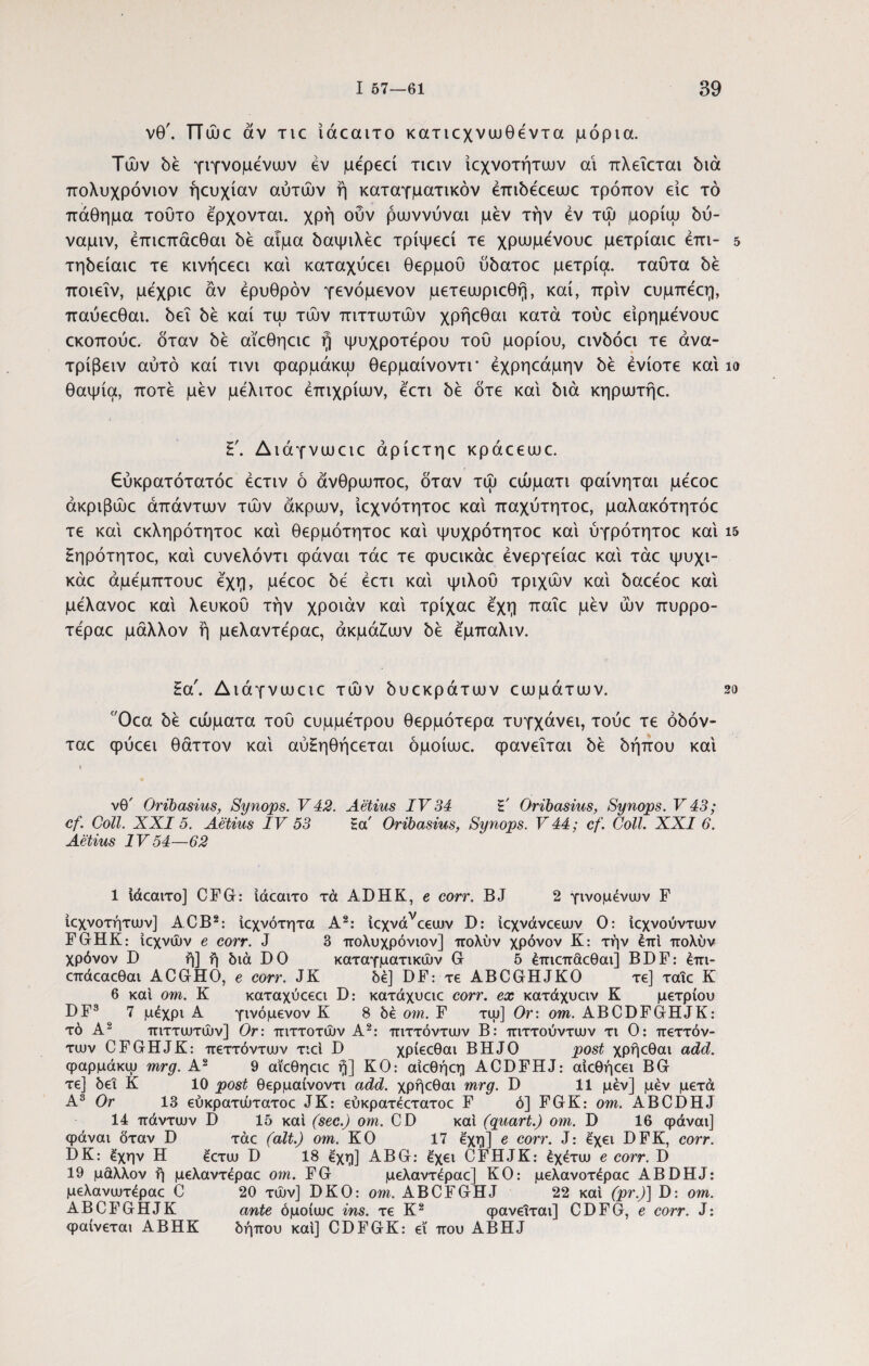 νθ'. TTujc αν tic ίάοαιτο κατιοχνωθεντα μόρια. Τών δε γιγνομενων εν με'ρεεί τιειν ίεχνοτήτων αι πλεΐεται διά πολυχρόνιον ήευχίαν αυτών ή καταγματικόν έπιδεεεωε τρόπον είε τό πάθημα τούτο έρχονται, χρή ουν ρωννύναι μεν την εν τώ μορίψ δύ- ναμιν, έπιεπάεθαι δε αιμα δαψιλέε τρίψεεί τε χρωμενουε μετρίαιε έπι- 5 τηδείαιε τε κινήεεει και καταχύεει θερμού ύδατοε μετρία. ταϋτα δε ποιεΐν, μεχριε αν ερυθρόν γενόμενον μετεωριεθη, καί, πριν ευμπέεη, παύεεθαι. δει δε καί τψ τών πιττωτών χρήεθαι κατά τούε είρημένουε εκοπούε, όταν δε αϊεθηειε fj ψυχρότερου τού μορίου, εινδόει τε άνα- τρίβειν αυτό καί τινι φαρμάκψ θερμαίνοντι* έχρηεάμην δε ενίοτε και ίο θαψία, ποτέ μεν μέλιτοε έπιχρίαιν, εετι δε ότε και διά κηρωτήε. Γ. Διάγνωειε άρίετηε κράεεωε. Εύκρατότατόε έετιν ό άνθρωποε, όταν τώ εώματι φαίνηται μεεοε άκριβώε άπάντιυν τών άκρων, ίεχνότητοε καί παχύτητοε, μαλακότητόε τε καί εκληρότητοε καί θερμότητοε καί ψυχρότητοε καί ύγρότητοε καί ΐ5 Ηηρότητοε, καί ευνελόντι φάναι τάε τε φυεικάε ένεργείαε καί τάε ψυχι- κάε άμεμπτουε εχη, μεεοε δε εετι καί ψιλού τριχών καί δαεεοε καί μελανοε καί λευκού την χροιάν καί τρίχαε εχη παΐε μεν ών πυρρο- τεραε μάλλον ή μελαντέραε, άκμάίων δε εμπαλιν. ζα. Διάγνωειε τών δυεκράτων εωμάτων. 2ο Οεα δε εώματα τού ευμμετρου θερμότερα τυγχάνει, τούε τε όδόν- ταε φύεει θάττον καί αύΗηθήεεται όμοίωε. φανεΐται δε δήπου καί νθ' Oribasius, Synops. V42. Aetius IV34 l·' Oribasius, Synops. V43; cf. Coli. XXI5. Aetius IV 53 ta Oribasius, Synops. V 44; cf. Coli. XXI 6. Aetius IV54—62 1 ιάεαιτο] CFG: ίάεαιτο τά ADHK, e corr. BJ 2 γινομένων F ίεχνοτήτων] ACB1 2: ιεχνότητα A2: 1εχνάνε€ων D: ίεχνάνεεων Ο: ιεχνούντων FGHK: ίεχνών e corr. J 3 πολυχρόνιον] πολύν χρόνον K: την έπι πολύν χρόνον D ή] ή διά D0 καταγματικών G 5 έπιεπάεθαι] BDF: έπι- επάεαεθαι ACGHO, e corr. JK δέ] DF: τε ABCGHJKO τε] ταΐε Κ 6 καί om. Κ καταχύεεει D: κατάχυειε corr. ex κατάχυειν Κ μέτριου DF3 * * 6 7 μέχρι Α γινόμενον Κ 8 δέ om. F τψ] Or: om. ABCDFGHJK: τό Α2 πιττωτών] Or: πιττοτών Α2: πιττόντων Β: πιττούντων τι Ο: πεττόν- των CFGHJK: πεττόντων τιεί D χρίεεθαι BHJO post χρήεθαι add. φαρμάκψ mrg. Α2 9 αϊεθηειε ή] ΚΟ: αίεθήεη ACDFHJ: αιεθήεει BG τε] δει Κ 10 post θερμαίνοντι add. χρήεθαι mrg. D 11 μεν] μέν μετά Α3 Or 13 εύκρατώτατοε JK: εύκρατέετατοε F ό] FGK: om. ABCDHJ 14 πάντων I) 15 και (sec.) om. CD και (quart.) om. D 16 φάναι] φάναι δταν D τάε (ait.) om. KO 17 έ'χη] e corr. J: έχει DFK, corr. DK: έχην Η έετω D 18 εχη] ABG: έχει CFHJK: έχέτω e corr. D 19 μάλλον ή μελαντέραε om. FG μελαντέραε] KO: μελανοτέραε ABDHJ: μελανωτέραε C 20 τών] DKO: om. ABCFGHJ 22 και (pr.)] D: om. ABCFGHJK ante όμοίωε ins. τε Κ2 φανεΐται] CDFG, e corr. J: φαίνεται ABHK δήπου καί] CDFGK: εϊ που ABHJ