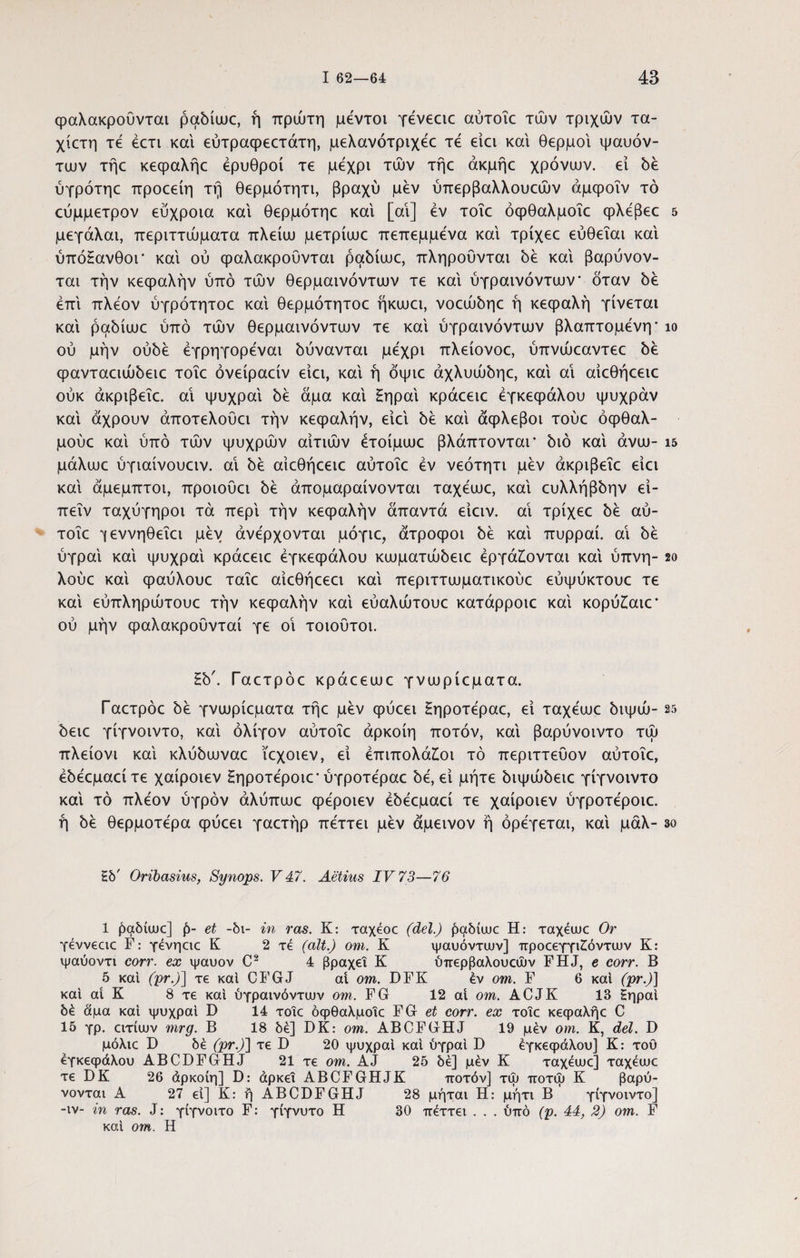 φαλακροΟνται ραδίωε, ή πρώτη μεντοι γενεαε αύτοΐε τών τριχών τα- χίετη τε έετι και εύτραφεετάτη, μελανότριχεε τε είει και θερμοί ιμαυόν- των τήε κεφαλήε ερυθροί τε μέχρι τών τήε άκμήε χρόνων, εί δέ ύγρότηε προεείη τή θερμότητι, βραχύ μεν ύπερβαλλουεών άμφοΐν τό εύμμετρον εύχροια και θερμότηε καί [αί] εν τοΐε όφθαλμοΐε φλέβεε 5 μεγάλαι, περιττώματα πλείω μετρίωε πεπεμμενα καί τρίχεε εύθεΐαι καί ύπόΕανθοΓ καί ού φαλακροΟνται ραδίωε, πληρούνται δέ καί βαρύνον- ται την κεφαλήν υπό τών θερμαινόντων τε καί ύγραινόντων* όταν δέ επί πλέον ύγρότητοε καί θερμότητοε ήκωει, νοεώδηε ή κεφαλή γίνεται καί ραδίωε υπό τών θερμαινόντων τε καί ύγραινόντων βλαπτόμενη· ίο ού μήν ούδέ έγρηγορεναι δύνανται μέχρι πλείονοε, ύπνώεαντεε δέ ερανταειώδειε τοΐε όνείραείν είει, καί ή όψιε άχλυώδηε, καί αί αίεθήεειε ούκ άκριβεΐε. αί ψυχραί δέ άμα καί £ηραί κράεειε εγκεφάλου ψύχραν καί άχρουν άποτελουει τήν κεφαλήν, είει δέ καί άφλεβοι τούε όφθαλ- μούε καί ύπό τών ψυχρών αιτιών έτοίμωε βλάπτονται* διό καί άνω- ΐ5 μάλωε ύγιαίνουειν. αί δέ αίεθήεειε αύτοΐε εν νεότητι μεν άκριβεΐε είει καί άμεμπτοι, προιουει δέ άπομαραίνονται ταχεωε, καί ευλλήβδην εί- πεΐν ταχύγηροι τά περί τήν κεφαλήν άπαντά είειν. αί τρίχεε δέ αύ¬ τοΐε *γεννηθεΐει μεν ανέρχονται μόγιε, άτροφοι δέ καί πυρραί. αί όέ ύγραί καί ψυχραί κράεειε εγκεφάλου κωματώόειε εργάζονται καί ύπνη- 2ο λούε καί φαύλουε ταΐε αίεθήεεει καί περιττωματικούε εύψύκτουε τε καί εύπληρώτουε τήν κεφαλήν καί εύαλώτουε κατάρροιε καί κορύζαιε* ού μήν φαλακρούνταί γε οί τοιούτοι. Hb'. Γαετρόε κράεεωε γνωρίεματα. Γαετρόε 5έ γνωρίεματα τήε μεν φύεει Ηηροτεραε, εί ταχεωε 5ιψώ- 25 όειε γίγνοιντο, καί ολίγον αύτοΐε άρκοίη ποτόν, καί βαρύνοιντο τώ πλείονι καί κλύόωναε ϊεχοιεν, εί έπιπολάζοι τό περιττεύον αύτοΐε, έόεεμαείτε χαίροιεν Ηηροτεροιε· ύγροτεραε όε, εί μήτε διψώδειε γίγνοιντο καί τό πλέον υγρόν άλύπωε φεροιεν έδεεμαεί τε χαίροιεν ύγροτεροιε. ή δε θερμότερα φύεει γαετήρ πεττει μεν άμεινον ή όρεγεται, καί μάλ- 3ο £b' Oribasius, Synops. V 47. Aetius IV 73—76 1 paMuuc] et -δι- in ras. K: ταχεοε (dei.) ραδίωε Η: ταχέωε Or γεννεαε F: γένηαε K 2 τέ (ait.) om. K ψαυόντων] προεεγγιζόντων K: ψαύοντι corr. ex ψαυον C2 4 βραχεί K ύπερβαλουεών FHJ, e corr. B 5 καί (pr.)\ τε καί CFGJ ai om. DFK έν om. F 6 καί (pr.)] καί ai K 8 τε καί ύγραινόντων om. FG 12 ai om. ACJK 13 Ηηραί δέ άμα καί ψυχραί D 14 τοΐε όφθαλμοΐε FG et corr. ex τοΐε κεφαλήε C 15 γρ. ειτίων mrg. Β 18 δέ] DK: om. ABCFGHJ 19 μεν om. K, dei. D μόλιε D δέ (pr.)\ τε D 20 ψυχραί καί ύγραί D εγκεφάλου] Κ: τού εγκεφάλου ABCDFGHJ 21 τε om. AJ 25 δέ] μέν Κ ταχεωε] ταχεωε τε DK 26 άρκοίη] D: άρκεΐ ABCFGHJK ποτόν] τω ποτω Κ βαρύ- νονται Α 27 εί] Κ: ή ABCDFGHJ 28 μήται Η: μήτι Β γίγνοιντο] -ιν- in ras. J: γίγνοιτο F: γίγνυτο Η 30 πέττει . . . ύπό (ρ. 44, 2) om. F καί om. Η