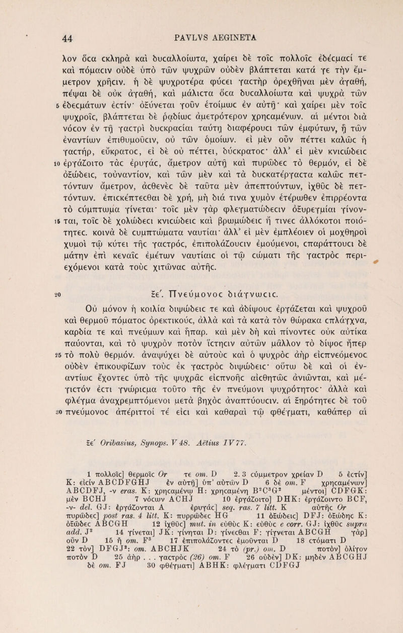 Xov όεα εκληρά και όυεαλλοίωτα, χαίρει be τοΐε πολλοΐε έόέεμαεί τε και πόμααν oύbέ ύπό τών ψυχρών ούόέν βλάπτεται κατά γε την έμ¬ μετρον χρήαν. ή bέ ψυχροτέρα φύεει γαετήρ όρεχθήναι μεν αγαθή, πέψαι bέ ούκ αγαθή, και μάλιετα oca όυεαλλοίωτα και ψυχρά τών 5 έbεcμάτιυv έετίν' όΕύνεται γουν ετοίμωε εν αυτή* και χαίρει μεν τοΐε ψυχροΐε, βλάπτεται όέ pabiuoc άμετρότερον χρηεαμένων. αΐ μέντοι bia vocov εν τή γαετρί όυεκραείαι ταύτη bιaφέpoυcι τών εμφύτων, ή τών εναντίων έπιθυμουαν, ού τών όμοιων, εί μεν ουν πέττει καλώε ή γαετήρ, ευκρατοε, εί bέ ού πέττει, όύεκρατοε* άλλ5 εί μεν κνιεώόειε ίο έργάζοιτο τάε έρυγάε, άμετρον αυτή καί πυρώόεε τό θερμόν, εί όέ όΗώόειε, τουναντίον, καί τών μεν καί τα bυcκaτέpγacτa καλώε πετ- τόντων άμετρον, άεθενέε bέ ταυτα μεν άπεπτούντων, ίχθυε bέ πετ- τόντων. έπιεκέπτεεθαι bέ χρή, μή όιά τινα χυμόν έτέρωθεν έπιρρέοντα τό εύμπτωμα γίνεται* τοΐε μεν γάρ φλεγματώόεειν όΗυρεγμίαι γίνον- ΐδ ται, τοΐε όέ χoλώbεcι κvιcώbειc καί βpωμώbειc ή τινεε αλλόκοτοι ποιό- τητεε. κοινά όέ ευμπτώματα ναυτίαι* άλλ3 εί μεν έμπλέοιεν οΐ μοχθηροί χυμοί τώ κύτει τήε γαετρόε, έπιπολάζουειν έμούμενοι, επαράττουει όέ μάτην επί κεναΐε έμέτων ναυτίαιε οΐ τώ εώματι τήε γαετρόε περι- εχόμενοι κατά τούε χιτώναε αύτήε. 20 Ηε'. ΤΤνεύμονοε όιάγνωειε. Ού μόνον ή κοιλία όιψώόειε τε καί άόίψουε εργάζεται καί ψυχρού καί θερμού πόματοε όρεκτικούε, άλλα καί τα κατά τον θώρακα επλάγχνα, καρόία τε καί πνεύμων καί ήπαρ, καί μεν όή καί πίνοντεε ούκ αύτίκα παύονται, καί τό ψυχρόν ποτόν ϊετηειν αύτών μάλλον τό όίψοε ήπερ 25 τό πολύ θερμόν, αναψύχει όέ αύτούε καί ό ψυχρόε αήρ είεπνεόμενοε ούόέν έπικουφίζων τούε έκ γαετρόε όιψώόειε' ούτω όέ καί οΐ έν- αντίωε έχοντεε ύπό τήε ψυχράε είεπνοήε αίεθητώε άνιώνται, καί μέ- γιετόν έετι γνώριεμα τούτο τήε εν πνεύμονι ψυχρότητοε’ άλλα καί φλέγμα άναχρεμπτόμενοι μετά βηχόε άναπτύουειν. αΐ ζηρότητεε όέ τού 30 πνεύμονοε απέριττοι τέ είει καί καθαραί τώ φθέγματι, καθάπερ αΐ Εε' Oribasius, Synops. V 48. Aetius IV 77. 1 πολλοΐε] θερμοΐε Or τε om. D 2. 3 εύμμετρον χρείαν D 5 έετίν] K: είείν ABCDFGHJ έν αυτή] ύπ5 αυτών D 6 δε om. F χρηεαμένων] ABCDFJ, -ν eras. Κ: χρηεαμένψ Η: χρηεαμένη B2C3G2 μεντοι] CDFGK: μεν BCHJ 7 νόεων ACHJ 10 έργάζοιτο] DHK: έργάζοιντο BCF, -ν- dei. GJ: έργάζονται Α έρυγάε] seq. ras. 7 litt. Κ αύτήε Or πυρώδεε] post ras. 4 litt. Κ: πυρρώδεε HG 11 όΕώδειε] DFJ: όΕώδηε Κ: όΕώδεε ABCGH 12 ίχθύε] mut. in εύθύε Κ: εύθύε e corr. GJ: ίχθυε supra add. J2 14 γίνεται] JK: γίνηται D: γίνεεθαι F: γίγνεται ABCGH γάρ] ουν D 15 ή om. F3 17 έπιπολάζοντεε έμοΰνται D 18 ετόματι D 22 τον] DFGJ2: om. ABCHJK 24 τό (pr.) om. D ποτόν] ολίγον ποτόν D 25 άήρ . . . γαετρόε (26) om. F 26 ούδέν] DK: μηδέν ABCGHJ δέ om. FJ 30 φθέγματι] ABHK: φλέγματι CDFGJ