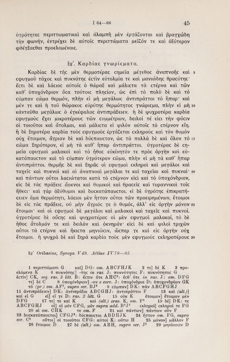 ύγρότητεε περιττωματικαί και αλαμπή μέν εργάζονται και βραγχώόη την φωνήν, έντρέχει όέ αύτοΐε περιττώματα μεΐζόν τε και όΗύτερον φθέγΗαεθαι προελομένοιε. £g\ Καρόίαε γνωρίεματα. Καρόίαε bέ τήε μέν θερμοτέραε εημεΐα μέγεθοε άναπνοήε και 5 εφυγμου τάχοε και πυκνότηε έετιν εύτολμία τε και μavιώbηε θραεύτηε' έετι bέ και λάειοε αύτοΐε ό θώραΗ και μάλιετα τα ετέρνα και των καθ3 ύπoχόvbpιov δεα τούτοιε πληείον, ώε επί τό πολύ όέ και τό εύμπαν εώμα θερμόν, πλήν εί μή μεγάλωε άντιπράττοι τό ήπαρ' και μέν γε και ή τού θώρακοε εύρύτηε θερμότητοε γνώριεμα, πλήν ει μή ίο κάνταϋθα μεγάλωε ό έγκέφαλοε άντιπράΕειεν. ή όέ ψυχροτέρα καρόία εφυγμούε έχει μικροτέρουε των ευμμέτρων, όειλοί τέ είει την φύειν οι τοιούτοι και άτολμοι, και μάλιετα ει ψιλόν αύτοΐε τό ετέρνον εϊη. ή όέ ζηροτέρα καρόία τούε εφυγμούε εργάζεται εκληρούε και τον θυμόν ούχ έτοιμον, άγριον be και όύεπαυετον, ώε τα πολλά be και δλον τό ΐ5 εώμα ζηρότερον, εί μή τα καθ3 ήπαρ άντιπράττοι. ύγροτέραε όέ εη¬ μεΐα εφυγμοι μαλακοί και τό ήθοε εύκίνητόν τε πρόε οργήν και εύ- κατάπαυετον και τό εύμπαν ύγρότερον εώμα, πλήν εί μή τά καθ3 ήπαρ άντιπράττοι. θερμήε be και Ηηράε οΐ εφυγμοι εκληροι και μεγάλοι και ταχεΐε καί πυκνοί καί αι άναπνοαί μεγάλαι τε καί ταχεΐαι καί πυκναί' so καί πάντων ούτοι λαειώτατοι κατά τό ετέρνον είεί καί τό ύποχόνόριον, είε be τάε πράΗειε άοκνοι καί θυμικοί καί θραεεΐε καί τυραννικοί τοΐε ήθεει* καί γάρ οξύθυμοι καί όυεκατάπαυετοι. εί be ύγρότηε έπικρατή- εειεν άμα θερμότητι, λάειοι μέν ήττον ούτοι τών προειρημένων, έτοιμοι be είε τάε πράΗειε, ού μην άγριόε γε ό θυμόε, άλλ3 είε οργήν μόνον 25 έτοιμοι' καί οΐ εφυγμοι be μεγάλοι καί μαλακοί καί ταχεΐε καί πυκνοί, ύγροτέραε όέ ούεηε καί ψυχροτέραε οΐ μέν εφυγμοι μαλακοί, τό όέ ήθοε άτολμόν τε καί όειλόν καί οκνηρόν' είεί be καί ψιλοί τριχών ούτοι τά ετέρνα καί ήκιετα μηνιώειν, ώεπερ γε καί είε οργήν ούχ έτοιμοι, ή ψυχρά be καί Ηηρά καρδία τούε μέν εφυγμούε εκληροτέρουε 3ο Ές' Oribasius, Synops. V49. Aetius IV 78—S5 1 περιττώματι G και] DG: om. ABCFHJK 2 τε] δέ Κ 3 προ- ελόμενα Κ 6 πυκνότηε] -τηε in ras. J: πυκνότητεε F: πυκνότητοε G έετιν] CK, seq. ras. 3 litt. B: έετιν ότε AHC2: έεθ’ ότε in ras. J: om. DFG τε] be C 8 υποχόνδριον] -ον e corr. J: υποχόνδρια D: ύποχονδρίιυν GK τό (pr.) om. AF8, supra scr. BJ3 9 εύμπαν] DK: παν ABCFGHJ 11 άντιπράΗειεν] DK: άντιπράΗοι ABCGHJ: άντιπράττοι F 13 καί (ait.)] και εί G εί] ει γε D: ras. 2 litt. G 15 ούκ Κ έτοιμον] έτοιμον μέν DFG 17 τε] τε καί Κ καί (ait.) eras. Κ, om. F3 19 δε] DK: τε ABCFGHJ οί] οί μέν CFG, μέν supra add. B3J2 εκληροι] εκληροί τε FG 20 ai om. CHK τε om. F 21 και πάντων] πάντων ουν F 23 δυεκατάπαυετοι] CFGJ2: δύεπαυετοι ABDHJK 24 ήττον om. FG, supra scr. C2 ούτοι] οί τοιούτοι CFG: αυτοί Κ: ούτω Η 25 μόνον] μάλλον F 26 έτοιμοε D 27 δέ (ait.) om. AB Η, supra scr. J3 29 μηνίουειν D