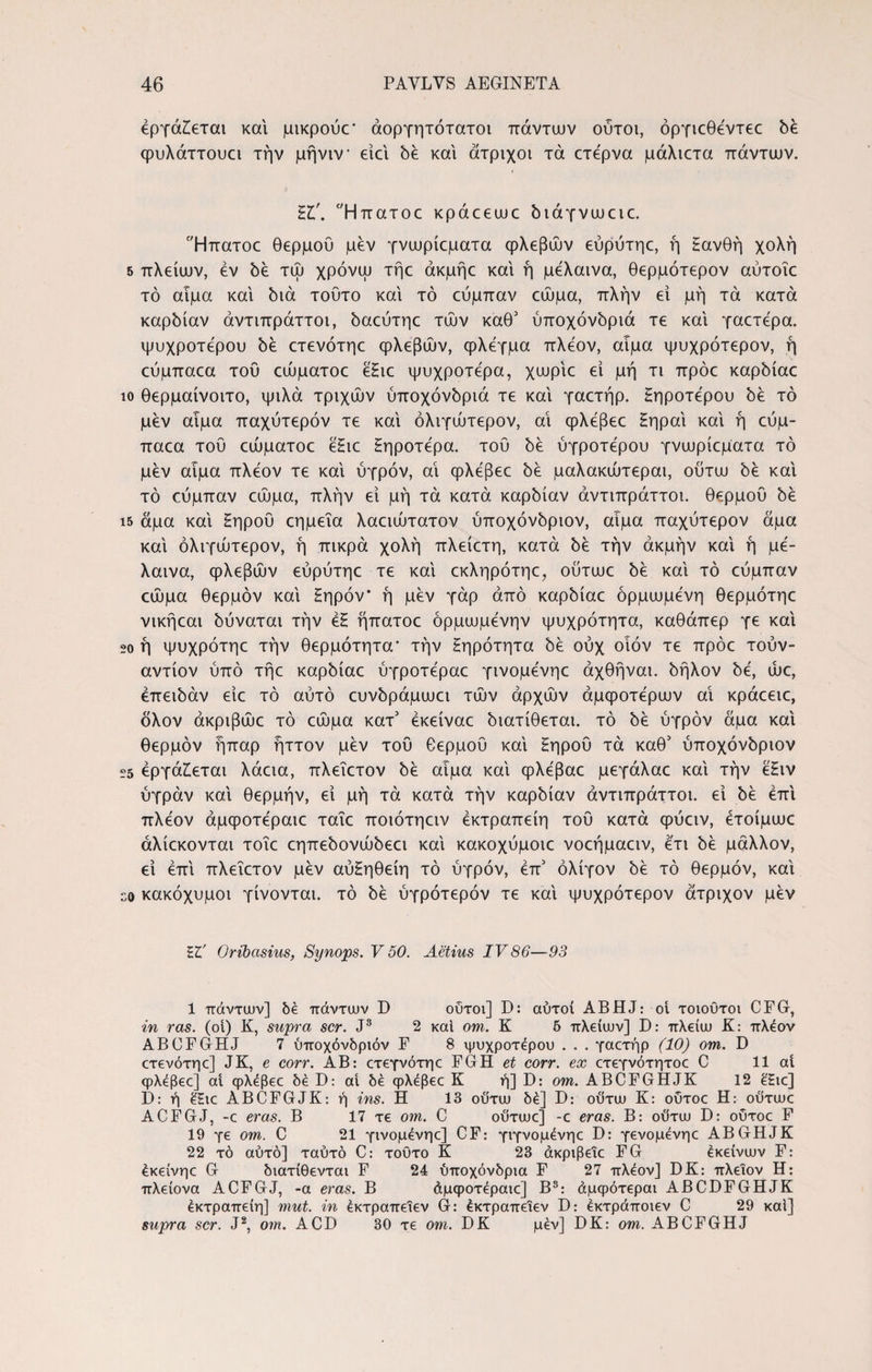 εργάζεται και μικρουε' άοργητότατοι πάντων ούτοι, όργιεθέντεε δέ φυλάττουει την μήνιν* ειει δέ και άτριχοι τά ετερνα μάλιετα πάντων. Ήπατοε κράεεωε διάγνωειε. Ήπατοε θερμού μεν γνωρίεματα φλεβών εύρύτηε, ή £ανθή χολή 5 πλείων, εν δε τώ χρόνω τήε άκμήε και ή μελαινα, θερμότερον αύτοΐε τό αιμα και διά τούτο και τό εύμπαν εώμα, πλήν εί μή τά κατά καρδίαν άντιπράττοι, δαεύτηε των καθ3 ύποχόνδριά τε και γαετέρα. ψυχρότερου δε ετενότηε φλεβών, φλέγμα πλέον, αιμα ψυχρότερον, ή εύμπαεα τού εώματοε ε£ιε ψυχρότερα, χωρίε ει μή τι πρόε καρδίαε ίο θερμαίνοιτο, ψιλά τριχών ύποχόνδριά τε και γαετήρ. Ηηροτέρου δε τό μεν αιμα παχύτερόν τε και όλιγώτερον, αί φλεβεε Ηηραί και ή εύμ¬ παεα τού εώματοε ε£ιε Ηηροτέρα. τού δε ύγροτέρου γνωρίεματα τό μεν αίμα πλέον τε και ύγρόν, αί φλεβεε δέ μαλακώτεραι, ουτω δε και τό εύμπαν εώμα, πλήν εί μή τά κατά καρδίαν άντιπράττοι. θερμού δέ ΐ5 άμα και Ηηροΰ εημεΐα λαειώτατον ύποχόνδριον, αιμα παχύτερόν άμα και όλιγώτερον, ή πικρά χολή πλείετη, κατά δέ τήν ακμήν και ή μέ- λαινα, φλεβών εύρύτηε τε και εκληρότηε, ουτωε δέ και τό εύμπαν εώμα θερμόν και Ηηρόν’ ή μέν γάρ από καρδίαε όρμωμένη θερμότηε νικήεαι δύναται τήν έζ ήπατοε όρμωμένην ψυχρότητα, καθάπερ γε καί 20 ή ψυχρότηε τήν θερμότητα* τήν Ηηρότητα δέ ούχ οίόν τε πρόε τούν- αντίον ύπό τήε καρδίαε ύγροτέραε γινομένηε άχθήναι. δήλον δέ, ώε, έπειδάν είε τό αύτό ευνδράμωει τών αρχών άμφοτέρων αί κράεειε, δλον άκριβώε τό εώμα κατ3 έκείναε διατίθεται, τό δέ ύγρόν άμα καί θερμόν ήπαρ ήττον μέν τού θερμού καί Ηηροΰ τά καθ3 ύποχόνδριον 25 εργάζεται λάεια, πλεΐετον δέ αιμα καί φλέβαε μεγάλαε καί τήν έ£ιν ύγράν καί θερμήν, εί μή τά κατά τήν καρδίαν άντιπράττοι. εί δέ επί πλέον άμφοτέραιε ταΐε ποιότηειν έκτραπείη τού κατά φύειν, έτοίμωε άλίεκονται τοΐε εηπεδονώδεει καί κακοχύμοιε νοεήμαειν, έτι δέ μάλλον, εί επί πλεΐετον μέν αύΗηθείη τό ύγρόν, έπ3 ολίγον δέ τό θερμόν, καί so κακόχυμοι γίνονται, τό δέ ύγρότερόν τε καί ψυχρότερον άτριχον μέν Oribasius, Synops. V 50. Aetius IV86—93 1 πάντων] δέ πάντων D οΰτοι] D: αυτοί ABHJ: οί τοιουτοι CFG, in ras. (οι) K, supra scr. J3 2 καί om. K 5 πλείων] D: πλείω K: πλέον ABCFGHJ 7 υποχόνδριόν F 8 ψυχρότερου . . . γαετήρ (10) om. D ετενότηε] JK, e corr. AB: ετεγνότηε FGH et corr. ex ετεγνότητοε C 11 at φλεβεε] αί φλέβεε be D: αί δέ φλεβεε K ή] D: om. ABCFGHJK 12 έ£ιε] D: ή έ£ιε ABCFGJK: ή ins. Π 13 ού'τω δέ] D: ουτω K: ούτοε Η: ουτωε ACFGJ, -ε eras. Β 17 τε om. C ουτωε] -ε eras. Β: ουτω D: οΰτοε F 19 γε om. C 21 γινομένηε] CF: γιγνομένηε D: γενομένηε ABGHJK 22 τό αύτό] ταύτό C: τούτο Κ 23 άκριβειε FG έκείνων F: έκείνηε G διατίθενται F 24 ύποχόνδριά F 27 πλέον] DK: πλείον Η: πλείονα ACFGJ, -a eras. Β άμφοτέραιε] Β3: άμφότεραι ABCDFGHJK έκτραπείη] mut. in εκτραπεΐεν G: έκτραπειεν D: εκτράποιεν C 29 καί] supra scr. J2, om. ACD 30 τε om. DK μέν] DK: om. ABCFGHJ