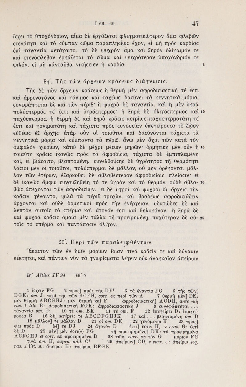 κχει τό ύποχόνόριον, αίμα be εργάζεται φλεγματικώτερον άμα φλεβών ετενότητι και τό ευμπαν εώμα παραπληείωε έ'χον, ει μή πρόε καρόίαε έπί τάναντία μετάγοιτο. τό be ψυχρόν άμα και Εηρόν όλίγαιμόν τε και ετενόφλεβον εργάζεται τό εώμα και ψυχρότερον ύποχόνόριόν τε ψιλόν, ει μή κάνταυθα νικήεειεν ή καρόία. 5 Ηη'. Τήε τών όρχειυν κράεειυε όιάγνωειε. Τήε be τών όρχειυν κράεειυε ή θερμή μεν άφροόιειαετική τε έετι και άρρενογόνοε και γόνιμοε και ταχέωο όαεύνει τα γεννητικά μόρια, ευνεφάπτεται be και τών πέριΗ* ή ψυχρά be τάναντία. και ή μεν ύγρά πολύεπερμόε τε έετι και ύγρόεπερμοε* ή Ηηρά be όλιγόεπερμοε και ίο παχύεπερμοε. ή θερμή be και £ηρά κράειε μετρίιυε παχυεπερμοτάτη τέ έετι και γονιμιυτάτη και τάχιετα πρόε ευνουείαν έπεγείρουεα τό ζώον εύθέιυε έΗ άρχήε* άτάρ οΰν οι τοιουτοι καί όαεύνονται τάχιετα τα γεννητικά μόρια καί εύμπαντα τα πέριΗ, άνιυ μεν άχρι τών κατά τον όμφαλόν χιυρίιυν, κάτιύ be μέχρι μέειυν μηρών' ορμητική μεν ουν ή ΐδ τοιαύτη κράειε ίκανώε πρόε τα άφροόίεια, τάχιετα be έμπιπλαμένη καί, ει βιάεαιτο, βλαπτόμενη, ευνελθούεηε be ύγρότητοε τή θερμότητι λάειοι μεν οί τοιοΰτοι, πολύεπερμοι be μάλλον, ού μήν ορέγονται μάλ¬ λον τών έτέριυν, έΗαρκουει be άβλαβέετερον άφροόιείοιε πλείοειν* εί be ίκανώε άμφιυ ευναυΗηθείη τό τε υγρόν καί τό θερμόν, ούόέ άβλα- so βώε άπέχονται τών άφροόιείιυν. εί be υγροί καί ψυχροί οί όρχειε τήν κράειν γένοιντο, ψιλά τά πέριΗ τριχών, καί βραόέαιε άφροόιειάζειν άρχονται καί ούόέ ορμητικοί πρόε τήν ένέργειαν, ύόατώόεε 5έ καί λεπτόν αύτοΐε τό επέρμα καί άτονόν έετι καί θηλυγόνον. ή Ηηρά 5έ καί ψυχρά κράειε όμοια μεν τάλλα τή προειρημένη, παχύτερον 5έ αύ- as τοΐε τό επέρμα καί παντάπαειν ολίγον. £θ'. ΤΤερί τών παραλειφθέντιυν. Εκαετον τών έν ήμΐν popiujv ίόίαν τινά κράείν τε καί όύναμιν κέκτηται, καί πάντων νυν τά γνωρίεματα λέγειν ούκ άναγκαΐον άπειρων £η' Aetius IV 94 Ηθ' ? 1 ϊεχειν FG 2 πρόο] πρόε τήε DFS 3 τά έναντία FG 6 τήε τών] DGK: om. J: περί τήε τών BCFH, corr. ex περί τών Α 7 θερμή μέν] DK: μέν θερμή ABCGHJ: μέν θερμή και F άφροδιειαετική] ACDH, ante -κή ras. 1 litt. Β: άφροδιαετική FGK: άφροδιαειαετική J 9 ευνεφάπτεται . . . τάναντία om. D 10 τέ om. ΒΚ 11 τέ om. F 12 έπεγείρει D: έπαγεί- ρουεα Β 16 δέ] scripsi: τε ABCDFGHJK 17 καί . . . βλαπτομένη om. D 18 μάλλον] γε μάλλον D 21 οί om. DK 22 γενόμενοι Κ 23 πρόε] είει πρόε D δέ] τε DJ 24 άγονόν D έετι] έετιν Η, -ν eras. G: έετι δέ D 25 μέν] μέν έετι(ν) FG τή προειρημένη] DK: τά προειρημένα ACFGHJ et corr. ex προειρημένα Β 28 τών] corr. ex τον G μόριον FG τινά om. Η, supra add. C2 29 άπειρων] CD, e corr. J: άπείρω seq. ras. 1 litt. A: άπειροε Η: άπείρωε BFGK