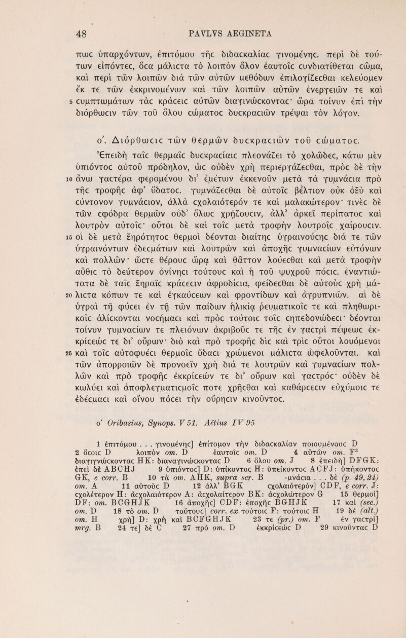 πωε ύπαρχόντων, επίτομου τήε διδαεκαλίαε γινομενηε. περί δε τού¬ των είπόντεε, δεα μάλιετα τό λοιπόν δλον εαυτοΐε ευνδιατίθεται εώμα, και περί των λοιπών διά των αυτών μεθόδων έπιλογίζεεθαι κελεύομεν εκ τε τών έκκρινομενων και τών λοιπών αυτών ενεργειών τε και 5 ευμπτωμάτων τάε κράεειε αυτών διαγινώεκονταε* ώρα τοίνυν επί την διόρθωειν τών τού όλου εώματοε δυεκραειών τρεψαι τον λόγον. ο'. Διόρθωειε τών θερμών δυεκραειών του εώματοε. Επειδή ταΐε θερμαΐε δυεκραείαιε πλεονάζει τό χολώδεε, κάτω μεν ύπιόντοε αυτού πρόδηλον, ώε ούδεν χρή περιεργάζεεθαι, πρόε δε την ίο άνω γαετερα φερομενου δι5 εμετών έκκενούν μετά τά γυμνάεια προ τήε τροφήε άφ5 ύδατοε. γυμνάζεεθαι δε αύτοΐε βελτιον ούκ όΗύ και εύντονον γυμνάειον, αλλά εχολαιότερόν τε και μαλακώτερον* τινέε δε τών εφόδρα θερμών ούδ5 δλωε χρήζουειν, άλλ5 αρκεί περίπατοε και λουτρόν αύτοΐε' ούτοι δε και τοΐε μετά τροφήν λουτροΐε χαίρουειν. ΐ5 οι δε μετά Ηηρότητοε θερμοί δέονται διαίτηε ύγραινούεηε διά τε τών ύγραινόντων έδεεμάτων και λουτρών και άποχήε γυμναείων εύτονων και πολλών' ώετε θερουε ώρα και θάττον λούεεθαι και μετά τροφήν αύθιε τό δεύτερον όνίνηει τούτουε και ή τού ψυχρού πόειε. έναντιώ- τατα δε ταΐε Ηηραΐε κράεεειν άφροδίεια, φείδεεθαι δε αύτούε χρή μά- 2ο λιετα κόπων τε και έγκαύεεων και φροντίδων και αγρυπνιών, αΐ δε ύγραι τή φύεει εν τή τών παίδων ηλικία ρευματικοΐε τε και πληθωρι- κοΐε άλίεκονται νοεήμαει και πρόε τούτοιε τοΐε εηπεδονώδεεΓ δέονται τοίνυν γυμναείων τε πλειόνων άκριβοΰε τε τήε εν γαετρί πεψεωε έκ- κρίεεώε τε δι5 ούρων διό και προ τροφήε διε και τριε ούτοι λουόμενοι 25 καί τοΐε αύτοφυεει θερμοΐε ύδαει χρώμενοι μάλιετα ωφελούνται, καί τών άπορροιών δε προνοεΐν χρή διά τε λουτρών καί γυμναείων πολ¬ λών καί προ τροφήε έκκρίεεών τε δι3 ούρων καί γαετρόε* ούδεν δε κωλύει καί άποφλεγματιεμοΐε ποτέ χρήεθαι καί καθάρεεειν εύχύμοιε τε έδεεμαει καί οίνου πόεει τήν ούρηειν κινοΰντοε. o' Oribasius, Synops. V 51. Aetius IV 95 1 επίτομου . . . γινόμενης] έπίτομον τήν διδαεκαλίαν ποιούμενους D 2 δςοις D λοιπόν om. D έαυτοΐς om. D 4 αυτών om. F3 διαγιγνώςκοντας ΗΚ: διαναγινώςκοντας D 6 όλου om. J 8 επειδή] DFGK: έπεί δέ ABCHJ 9 ύπιόντοε] D: ύπίκοντοε Η: ύπείκοντοε ACFJ: ύπήκοντοε GK, e corr. Β 10 τά om. ΑΗΚ, supra scr. Β -μνάεια . . . δέ (ρ. 49,24) om. Α 11 αύτούε D 12 άλλ’ BGK εχολαιότερόν] CDF, e corr. J: εχολέτερον Η: άεχολαιότερον Α: άεχολαίτερον ΒΚ: άεχολώτερον G 15 θερμοί] DF: om. BCGHJK 16 άποχήε] CDF: έποχήε BGHJK 17 καί (sec.) om. D 18 τό om. D τούτουε] corr. ex τούτοιε F: τούτοιε Π 19 δέ (ait.) om. Η χρή] D: χρή καί BCFGHJK 23 τε (pr.) om. F εν γαετρί] mrg. Β 24 τε] δέ C 27 προ om. D έκκρίεεώε D 29 κινοΰνταε D
