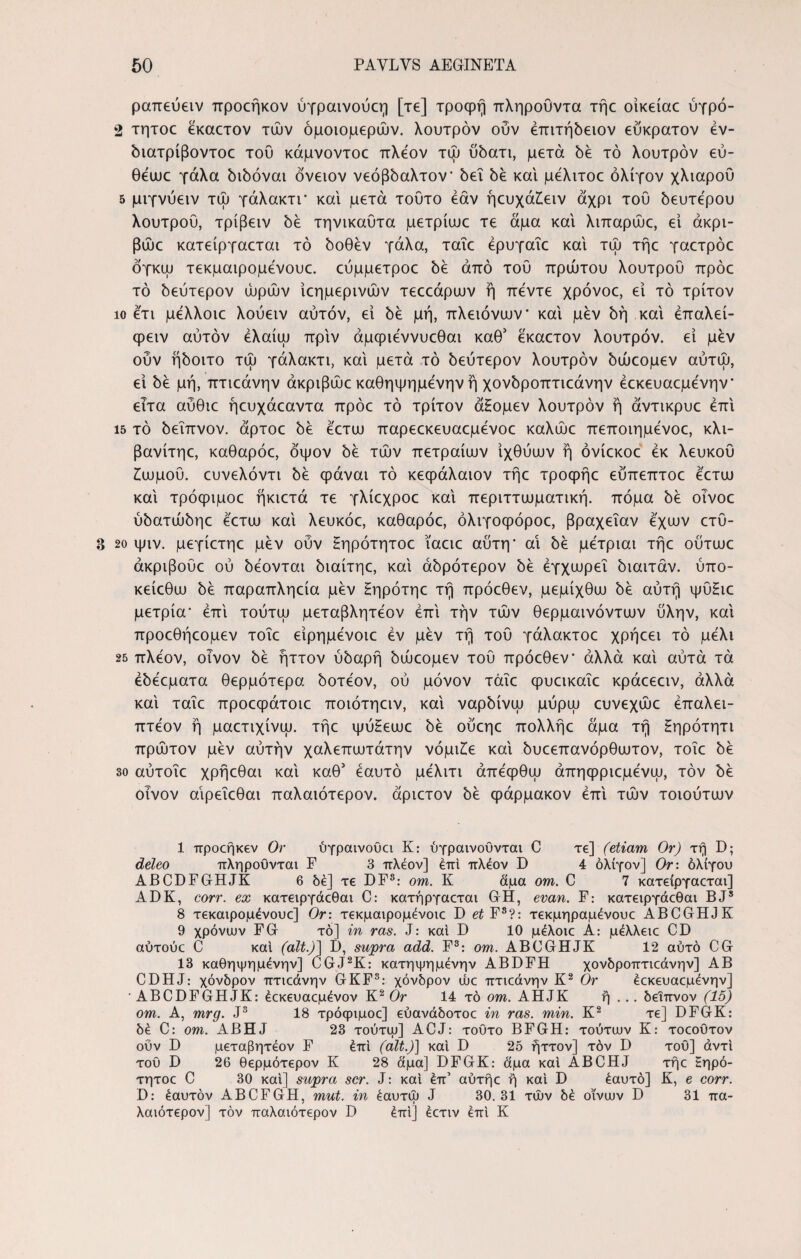 ραπεύειν προεήκον ύγραινούεη [τε] τροφη πληροΟντα τήε οίκείαε ύγρό- 2 τητοε εκαετον τών ομοιομερών, λουτρόν οϋν επιτήδειον εύκρατον έν- διατρίβοντοε του κάμνοντοε πλέον τώ ύδατι, μετά δε τό λουτρόν εύ- θεωε γάλα διδόναι όνειον νεόβδαλτον* δει δε και μελιτοε ολίγον χλιαρού 5 μιγνύειν τώ γάλακτι* και μετά τούτο εάν ήευχάζειν άχρι του δευτέρου λουτροΰ, τρίβειν δε τηνικαυτα μετρίαιε τε άμα και λιπαρώε, εί άκρι- βώε κατείργαεται τό δοθέν γάλα, ταΐε έρυγαΐε και τώ τήε γαετρόε όγκψ τεκμαιρομένουε. εύμμετροε δε άπό τοΰ πρώτου λουτρού πρόε τό δεύτερον ώρών ίεημερινών τεεεάρων ή πεντε χρόνοε, εί τό τρίτον ίο ετι μελλοιε λούειν αυτόν, εί δε μή, πλειόνυυν’ και μεν δή καί έπαλεί- φειν αυτόν έλαίψ πριν άμφιεννυεθαι καθ5 εκαετον λουτρόν. εί μδν ούν ήδοιτο τώ γάλακτι, καί μετά τό δεύτερον λουτρόν δώεομεν αύτώ, εί δε μή, πτιεάνην άκριβώε καθηψημενην ή χονδροπτιεάνην έεκευαεμενην* εΐτα αύθιε ήευχάεαντα πρόε τό τρίτον άΗομεν λουτρόν ή άντικρυε επί 15 τό δεΐπνον. άρτοε δε εετευ παρεεκευαεμενοε καλώε πεποιημενοε, κλι- βανίτηε, καθαρόε, όψον δε τών πετραίαιν ίχθύαιν ή όνίεκοε εκ λευκού ζωμού. ευνελόντι δε φάναι τό κεφάλαιον τήε τροφήε εύπεπτοε εετω καί τρόφιμοε ήκιετά τε γλίεχροε καί περιττωματική. πόμα δε οινοε ύδατώδηε εετω καί λευκόε, καθαρόε, όλιγοφόροε, βραχεΐαν εχων ετύ- 3 2ο ψιν. μεγίετηε μεν ούν Ηηρότητοε ϊαειε αύτη* αί δε μετριαι τήε ούτωε άκριβούε ού δέονται διαίτηε, καί άδρότερον δε έγχωρεΐ δίαιτάν, ύπο- κείεθω δε παραπληεία μεν ζηρότηε τή πρόεθεν, μεμίχθυυ δε αυτή ψύΗιε μετρία* επί τούτψ μεταβλητεον επί τήν τών θερμαινόντων ύλην, καί προεθήεομεν τοΐε είρημενοιε εν μεν τή τού γάλακτοε χρήεει τό μέλι 25 πλέον, οίνον δε ήττον ύδαρή δώεομεν τού πρόεθεν αλλά καί αύτά τά έδεεματα θερμότερα δοτεον, ού μόνον τάΐε φυεικαΐε κράεεειν, αλλά καί ταΐε προεφάτοιε ποιότηειν, καί ναρδίνψ μύρψ ευνεχώε έπαλει- πτεον ή μαετιχίνψ. τήε ψύΗεωε δε ούεηε πολλήε άμα τή Ηηρότητι πρώτον μεν αύτήν χαλεπιυτάτην νόμιζε καί δυεεπανόρθιυτον, τοΐε δε 3ο αύτοΐε χρήεθαι καί καθ' εαυτό μελιτι άπεφθψ άπηφριεμενψ, τον δε οίνον αίρεΐεθαι παλαιότερον. άριετον δε φάρμακον επί τών τοιούτυυν 1 προεήκεν Ον ύγραινοϋα Κ: ύγραινοΟνται C τε] (etiam Or) τή D; deleo πληρουνται F 3 πλέον] έπι πλέον D 4 ολίγον] Or: ολίγου ABCDFGHJK 6 δέ] τε DFS: om. Κ αμα om. C 7 κατείργαεται] ADK, corr. ex κατειργάεθαι C: κατήργαεται GH, evan. F: κατειργάεθαι BJ8 8 τεκαιρομένουε] Or: τεκμαιρομένοιε D et F3?: τεκμηραμένουε ABCGHJK 9 χρόνων FG τό] in ras. J: και D 10 μέλοιε Α: μέλλειε CD αύτούε C καί (ait.)] Β, supra add. F3: om. ABCGHJK 12 αυτό CG 13 καθηψημένην] CGJ2K: κατηψημένην ABBFH χονδροπτιεάνην] AB CDHJ: χόνδρον πτιεάνην GKF3: χόνδρον ώε πτιεάνην Κ2 Ον έεκευαεμένην] • ABCDFGHJK: έεκευαεμένον Κ2 Or 14 τό om. AHJK ή . .. δεΐπνον (15) om. A, mrg. J3 18 τρόφιμοε] εύανάδοτοε in ras. min. Κ2 τε] DFGK: δέ C: om. ABHJ 23 τούτψ] ACJ: τούτο BFGH: τούτων Κ: τοεούτον ουν D μεταβητέον F έπΙ (ait.)] και D 25 ήττον] τον D τού] άντι του D 26 θερμότερον Κ 28 άμα] DFGK: άμα καί ABCHJ τήε Ηηρό- τητοε C 30 και] supra scr. J: καί έπ’ αύτήε ή καί D έαυτό] Κ, e corr. D: έαυτόν ABCFGH, mut. in έαυτω J 30.31 τών δέ οίνων D 31 πα¬ λαιότερον] τον παλαιότερον D έπι] έετιν έπι Κ