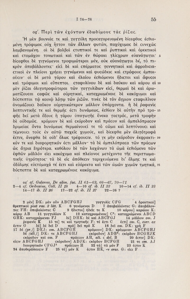 ος. ΓΤερι τών έχόντων έδωδίμουε τάε pi£ac. Ή μεν βουνιάε τε και γογγύλη προεαγορευομενη δίεεφθοε έεθιο- μένη τρόφιμοε. ούχ ήττον τών άλλων φυτών, παχύχυμοε δε ευνεχώε λαμβανομένη. οι δε βολβοί ετυπτικοί τε και ρυπτικοί και ορεκτικοί και ετομάχου τονωτικοί και τών εν θώρακι γλίεχρων εύανάγωγοι* 5 δίεεφθοι δε γιγνόμενοι τροφιμώτεροι μεν, ούκ εύανάγωγοι δε, τό πι¬ κρόν άποβάλλοντεε* ειει δε και επερματοε γεννητικοι και άφροδιεια- ετικοι εν πλείονι χρήεει γιγνόμενοι και φυεώδειε και ετρόφουε έμποι- ούειν* οι δε μετά γάρου και ελαίου έεθιόμενοι ήδιετοι και άφυεοι και τρόφιμοι και εύπεπτοι. εταφυλίνου δε και δαύκου και κάρου αι ίο μεν ρί£αι όλιγοτροφώτεραι τών γογγυλίδων ειεί, θερμαι δε καί άρω- ματίίουεαι εαφώε καί ούρητικαί, καταχρωμενοιε δε κακόχυμοι καί δύεπεπτοι τώ κοινώ λόγω τών ρι£ών. τινέε δε τον άγριον εταφυλΐνον όνομά£ουει δαύκον ούρητικώτερον μάλλον ύπάρχοντα. ή δε ραφανίε λεπτυντικήε τε καί θερμήε έετι δυνάμεωε, έεθίειν δε αυτήν προ τρο- 15 φήε δει μετά όΗουε ή γάρου ύπαγωγήε ένεκα γαετρόε, μετά τροφήν δε ούδαμώε. κρόμυον δε καί εκόροδον καί πράεον καί άμπελόπραεον δριμείαε όντα δυνάμεωε θερμαίνουεί τε το εώμα καί λεπτύνουει καί τεμνουει τούε εν αύτώ παχεΐε χυμούε, καί δίεεφθα μεν όλιγότροφά έετιν, άνεφθα δε ούδ5 όλωε τρεφουειν. τό γε μήν εκόροδον έκφρακτι- 2ο κόν τε καί διαφορητικόν έετι μάλλον τα δε άμπελόπραεα τών πράεων ώε άγρια Ηηρότερα. καθόλου δε τών λαχάνων τα ωμά έεθιόμενα τών έφθών μάλλον είει κακόχυμα καί πλείονοε μετέχοντα τήε περιττωμα- τικήε ύγρότητοε* τα δε είε άπόθεειν ταριχευόμενα δι3 άλμηε τε καί όΗάλμηε εύετόμαχά τέ έετι καί εύόρεκτα καί τών ωμών χυμών τμητικά, 25 δύεπεπτα δε καί καταχρωμενοιε κακόχυμα. o=r' cf. Galenus, De alim. fac. 11 61—62, 66—67, 70—71 2—4 cf. Oribasius, Coli. II 18 4—10 cf ib. II 22 10—14 cf. ib. II 23 14—17 ib. II 26 17—22 cf. ib. II 27 22—26 ? 2 μέν] DK: μέν οΰν ABCFGHJ γογγυλίε CFG 4 όρεκτικοΐ] θρεπτικοί post ras. 2 litt. K 6 γενόμενοι D 7 άποβαλλόντεε G: άποβάλον- τεε FH: άποβαλόντεε C 9 ήδιετοι] ήδεΐε τε K 10 κάρου] καρώου Κ: κάρψ ΑΒ 11 γογγυλίων Κ 12 καταχρωμένοιε] C2: καταχρώμενοι ABCD GHK: καταχρώμεναι FJ δε] DHK: δέ καί ABCFGJ 14 μάλλον om. J βεφανίε Κ 15 τε] τε καί τμητικήε F: τέ έετι C έετι] om. C, corr. ex έετιν G δέ] δέ δει D προ] δει πρό Κ 16 δει om. DK: χρή F 17 δέ (pr.J\ DKJ: om. ABCFGH κρόμυον] DK: κρόμμυον ABCFGHJ δέ (ait.)] DK: τε ABCFGHJ εκόροδον] ADB3: εκόρδον BCGHJK εκόροδον καί om. F πράεεον AH, ait. c dei. B 20 έετιν] DK: είειν ABCFGHJ εκόροδον] ADJK: εκόρδον BCFGH 21 τε om. AJ διουρητικόν CFGJ3 πράεειυν H 22 τά] τά μέν F 23 έετιν K 24 άποθεράπευειν F 25 τέ] μέν Κ έετιν ΗΚ, -ν eras. G: είει F