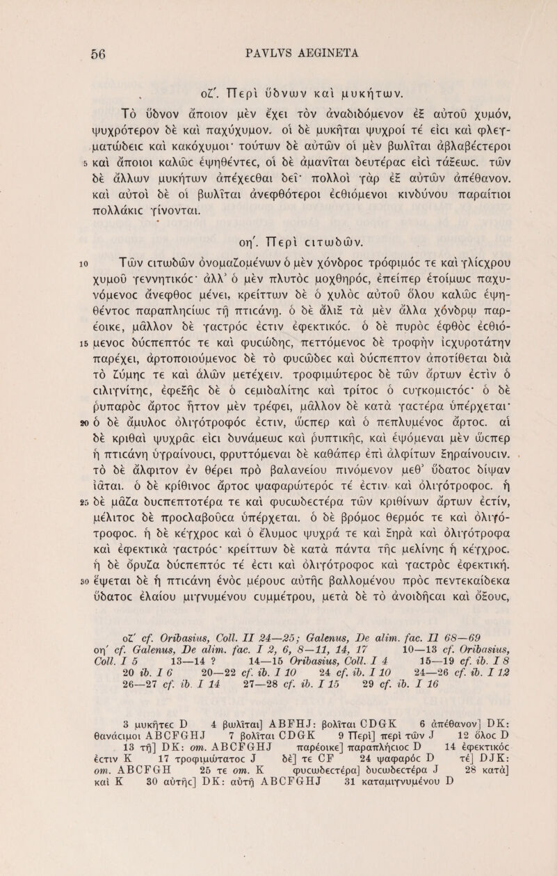 ot. Περί ubvuuv και μυκήτων. To ubvov άποιον μεν έχει τον άναόιδόμενον έΗ αύτοΰ χυμόν, ψυχρότερον be και παχύχυμον, οι be μυκήται ψυχροί τέ είει και φλεγ- ματώόειε και κακόχυμοΓ τούτων be αυτών οί μεν βωλΐται άβλαβέετεροι 5 και άποιοι καλώε έψηθέντεε, οι be άμανΐται όευτεραε είει τάΗεωε. των όέ άλλων μυκήτων άπέχεεθαι 5ει' πολλοί γάρ έζ αυτών άπέθανον. καί αύτοί 5έ οί βωλΐται άνεφθότεροι έεθιόμενοι κινδύνου παραίτιοι πολλάκιε γίνονται. οη'. ΤΤερί ειτωόών. ίο Τών ειτωόών όνομαίομενων ό μεν χόνόροε τρόφιμόε τε καί γλίεχρου χυμού γεννητικόε* άλλ' ό μεν πλυτόε μοχθηρόε, έπείπερ ετοίμωε παχυ- νόμενοε άνεφθοε μένει, κρείττων be ό χυλόε αυτού όλου καλώε έψη- θεντοε παραπληείωε τή πτιεάνη. ό be άλιζ τά μεν άλλα χόνόρψ παρ- έοικε, μάλλον be γαετρόε έετιν έφεκτικόε. ό be πυρόε έφθόε έεθιό- ΐ5 μενοε όυεπεπτόε τε καί φυεώόηε, πεττόμενοε όέ τροφήν ίεχυροτάτην παρέχει, άρτοποιουμενοε όέ τό φυεώόεε καί όύεπεπτον άποτίθεται όιά τό Ιύμηε τε καί αλών μετεχειν. τροφιμώτεροε 5έ τών άρτων έετιν ό ειλιγνίτηε, έφεΗήε όέ ό εεμιόαλίτηε καί τρίτοε ό ευγκομιετόε* ό be ρυπαρόε άρτοε ήττον μεν τρέφει, μάλλον be κατά γαετέρα ύπέρχεται* 2ο ό 5έ άμυλοε όλιγότροφόε έετιν, ώεπερ καί ό πεπλυμένοε άρτοε. αί όέ κριθαί ψυχράε είει όυνάμεωε καί ρυπτικήε, καί έψόμεναι μεν ώεπερ ή πτιεάνη ύγραίνουει, φρυττόμεναι be καθάπερ έπί αλφίτων Ηηραίνουειν. τό be άλφιτον έν θέρει προ βαλανείου πινόμενον μεθ5 υόατοε όίψαν ίάται. ό be κρίθινοε άρτοε ψαφαρώτερόε τέ έετιν καί όλιγότροφοε. ή 25 όέ μάία όυεπεπτοτέρα τε καί φυεωόεετέρα τών κρίθινων άρτων έετίν, μέλιτοε δε προελαβούεα ύπέρχεται. ό be βρόμοε θερμόε τε καί όλιγό- τροφοε. ή όέ κέγχροε καί ό έλυμοε ψυχρά τε καί Ηηρά καί όλιγότροφα καί έφεκτικά γαετρόε' κρείττων 5έ κατά πάντα τήε μελίνηε ή κέγχροε. ή 5έ όρυ£α όυεπεπτόε τέ έετι καί όλιγότροφοε καί γαετρόε έφεκτική. so έψεται be ή πτιεάνη ένόε μέρουε αύτήε βαλλομένου πρόε πεντεκαίόεκα ύόατοε έλαίου μιγνυμένου ευμμέτρου, μετά όέ τό άνοιόήεαι καί όΗουε, οΖ' cf. Oribasius, Coli. II 24—25; Galenus, De alim. fac. II 68—69 οη' cf. Galenus, De alim. fac. I 2, 6, 8—11, 14, 17 10—13 cf. Oribasius, Coli. I 5 13—14 ? 14—15 Oribasius, Coli. I 4 15—19 cf. ib. I 8 20 ib. I 6 20—22 cf. ib. 1 10 24 cf. ib. 1 10 24—26 cf. ib. 112 26—27 cf. ib. I 14 27—28 cf. ib. 115 29 cf. ib. I 16 3 μυκήτεε D 4 βωλΐται] ABFHJ: βολΐται CDGK 6 άπεθανον] DK: θανάαμοι ABCFGHJ 7 βολΐται CDGK 9 TTepi] περί τών J 12 δλοε D 13 τη] DK: om. ABCFGHJ παρέοικε] παραπλήειοε D 14 έφεκτικόε έετιν K 17 τροψιμώτατοε J δέ] τε CF 24 ψαφαρόε D τέ] DJK: om. ABCFGH 25 τε om. Κ φυεωδεετέρα] δυεωδεετέρα J 28 κατά] και Κ 30 αύτήε] DK: αυτή ABCFGHJ 31 καταμιγνυμένου D