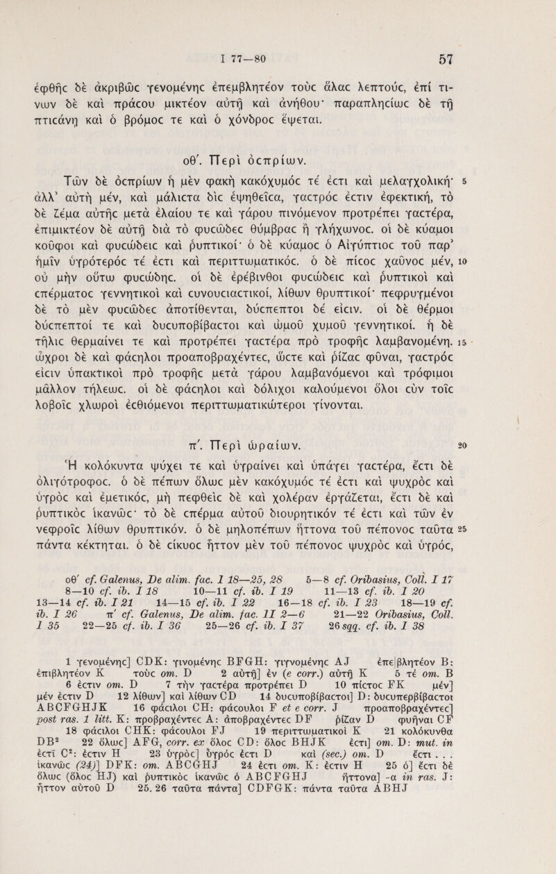 έφθήε δέ άκριβώο γενομένηο έπεμβλητεον τούε αλαε λεπτούε, επί τι- νων δέ και πράεου μικτεον αύτή καί ανήθου* παραπληείαιε δε τή πτιεάνμ καί ό βρόμοε τε καί ό χόνδροο εψεται. οθ'. ΤΤερί όεπρίυον. Τών δέ όεπρίυον ή μεν φακή κακόχυμόε τε έετι καί μελαγχολική· 5 άλλ’ αυτή μεν, καί μάλιετα 5ίε έψηθεΐεα, γαετρόε έετιν εφεκτική, τό be £έμα αύτήε μετά ελαίου τε καί γάρου πινόμενον προτρέπει γαετέρα, έπιμικτεον δέ αυτή διά τό φυεώόεε θύμβραε ή γλήχυονοε. οί 5έ κύαμοι κούφοι καί φυεώόειε καί ραπτικοί* ό δέ κύαμοε ό Αίγύπτιοε του παρ' ήμΐν ύγρότερόε τέ έετι καί περιττυυματικόε. ό be πίεοε χαυνοε μεν, ίο ου μην ούτυυ φυαύδηε. οί be ερέβινθοι φυεώδειε καί ραπτικοί καί επέρματοε γεννητικοί καί ευνουειαετικοί, λίθυον θρυπτικοί* πεφρυγμένοι be τό μεν φυεώόεε άποτίθενται, δύατεπτοι be είειν. οί δέ θερμοί όύεπεπτοί τε καί όυευποβίβαετοι καί ώμου χυμού γεννητικοί. ή 5έ τήλιε θερμαίνει τε καί προτρέπει γαετέρα προ τροφήε λαμβανομένη. ι& ώχροι be καί φάεηλοι προαποβραχέντεε, ώετε καί ρίίαε φυναι, γαετρόε είειν υπακτικοί προ τροφήε μετά γάρου λαμβανόμενοι καί τρόφιμοι μάλλον τήλευυε. οί 5έ φάεηλοι καί δόλιχοι καλούμενοι όλοι εύν τοΐε λοβοΐε χλωροί έεθιόμενοι περιττιυματικώτεροι γίνονται. π'. ΤΤερί ωραίων. 2ο Ή κολόκυντα ψύχει τε καί ύγραίνει καί ύπάγει γαετέρα, έετι δε όλιγότροφοε. ό δε πέπων όλωε μεν κακόχυμόε τέ έετι καί ψυχρόε καί ύγρόε καί έμετικόε, μη πεφθείε δέ καί χολέραν έργά£εται, έετι δε καί ρυπτικόε ίκανώε* τό δέ επέρμα αύτού διουρητικόν τέ έετι καί τών έν νεφροΐε λίθων θρυπτικόν, ό δέ μηλοπέπων ήττονα τού πέπονοε ταύτα 25* πάντα κέκτηται. ό δέ είκυοε ήττον μέν τού πέπονοε ψυχρόε καί ύγρόε, \ οθ' cf. Galenus, Oe alim. fac. 1 18—25, 28 5—8 cf. Oribasius, Coli. 117 8—10 cf. ib. 118 10—11 cf. ib. I 19 11—13 cf. ib. 1 20 13—14 cf. ib. 121 14—15 cf. ib. I 22 16—18 cf. ib. I 23 18—19 cf. ib. I 26 π' cf. Galenus, De alim. fac. II 2—6 21—22 Oribasius, Coli. 1 35 22—25 cf. ib. I 36 25—26 cf. ib. I 37 2Qsqq. cf. ib. 1 38 1 γενομένηο] CDK: γινομένηε BFGH: γιγνομένηε AJ έπε|βλητ€θν B: επιβλητεον K τούε om. D 2 αύτη] ev {e corr.) αύτη K 5 τέ om. B 6 έετιν om. D 7 την γαετέρα προτρέπει D 10 πίετοε FK μέν] μέν έετιν D 12 λίθυυν] και λίθιυν CD 14 δυευποβίβαετοι] I): δυευπερβίβαετοι ABCFGHJK 16 φάειλοι CH: φάεουλοι F et e corr. J προαποβραχέντεε] post ras. 1 litt. K: προβραχέντεε A: άποβραχέντεε DF ρί£αν I) φυήναι CF 18 φάειλοι CHK: φάεουλοι FJ 19 περιττιυματικοι K 21 κολόκυνθα DB2 22 δλιυε] AFG, corr. ex όλοε CD: όλοε BHJK έετι] om. D: mut. in έετι C2: έετιν H 23 ύγρόε] ύγρόε έετι D και (sec.) om. D έετι . . . ίκανώε (24)] DFK: om. ABCGHJ 24 έετι om. K: έετιν H 25 ό] έετι δέ δλυυε (δλοε HJ) και βυπτικόε ίκανώε ό ABCFGHJ ήττονα] -a in ras. J: ήττον αύτου D 25.26 ταύτα πάντα] CDFGK: πάντα ταύτα ABHJ