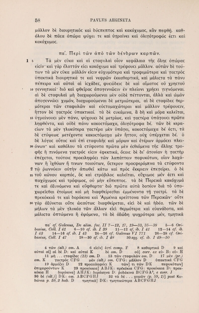 μάλλον be όιουρητικόε και όύεπεπτοε και κακόχυμοε, καν πεφθή. καθ¬ όλου όέ πάεα οπώρα ψύχει τε και ύγραίνει και όλιγότροφόε έετι και κακόχυμοε. πα'. ΤΤερι τών από τών όένόρων καρπών. 5 Τα μεν εύκα και αι εταφυλαι οιον κεφάλαια τήε όληε όπώραε είείν'και γάρ ελαττόν ειει κακόχυμα και τρεφουει μάλλον, αυτών bέ τού¬ των τα μεν εύκα μάλλον είειν εύχυμότερα και τροφιμώτερα και γαετρόε ύπακτικά όιουρητικά τε και νεφρών έκκαθαρτικά, και μάλιετα τα πάνυ πεπειρα και αύται αι ιεχάόεε, φυεώόειε be και αϊματοε ού χρηετου ίο γεννητικαί' bio και φθεΐραε άπογεννώειν εν πλείονι χρήεει γιγνόμεναι. αι bέ εταφυλαι μή ^αχωρούμεναι μεν oύbέ πέττονται, άλλα και ωμόν άπογεννώει χυμόν, όιαχωρούμεναι όέ μετριώτεραι. αι be εταφίόεε θερ- μότεραι τών εταφυλών και εύετομαχώτεραι και μάλλον τρεφουειν, ήττον όέ γαετρόε ύπακτικαί. τα όέ ευκάμινα, ά όή και μόρα καλείται, 15 ύγραίνουει μεν πάνυ, ψύχουει be μετρίωε, και γαετέρα ύπάγουει πρώτα ληφθεντα, και ούόέ πάνυ κακοετόμαχα, όλιγότροφα be. τών όέ κερα- είων τα μεν γλυκύτερα γαετερα μεν ύπάγει, κακοετόμαχα be έετι, τα be ετύψεωε μετέχοντα κακοετόμαχα μεν ήττον, ούχ ύπέρχεται be. ό όέ λόγοε ούτοε και έπι εταφυλήε και μόρων και ετέρων άρμόεει πλει- 2ο όνων* και καθόλου τα ετύφοντα πρώτα μεν έεθιόμενα τήε άλληε τρο- φήε ή πινόμενα γαετρόε ειειν έφεκτικά, δεοιε be bι άτονίαν ή γαετήρ έπέχεται, τούτοιε προειληφόει τών λαπάττειν πεφυκότων, οιον λαχά- νων ή ιχθύων ή τινων τοιούτων, ύετερον προεφερόμενα τά ετύφοντα 2 τώ ρωννύειν αυτήν άπωθεΐ κάτω και πρόε έ'κκριειν έπεγείρει. ό be 25 τού κώνου καρπόε, όε και ετρόβιλοε καλείται, εύχυμοε μεν έετι και παχύχυμοε και τρόφιμοε, ού μην εύπεπτοε. τά be ΤΤερεικά κακόχυμά τε και όΗυνόμενα και εύφθαρτα* bio πρώτα αύτά όοτέον bia τό ύπο- χωρεΐεθαι έτοίμωε και μή όιαφθείρεεθαι έμμένοντα τή γαετρί. τά be πρεκόκκιά τε και όοράκινα και Αρμενία κρείττονα τών ΤΤερεικών* ούτε so γάρ όΗύνεται ούτε ώεαύτωε όιαφθείρεται, ειει όέ και ήόέα. τών be μήλων τά μεν γλυκέα τών άλλων ειει θερμότερα και εύανάόοτα, και μάλιετα όπτώμενα ή έψόμενα, τά be όΗώόη ψυχρότερα μεν, τμητικά πα' cf. Galenus, De alim. fac. II 7—12, 17, 19—33, 35—38 5—6 Ori- basius, Coli. 141 6—10 cf. ib. I 39 11—12 cf. ib. I 41 12—14 cf. ib. I 42 14—16 cf. ib. I 43 24—26 cf. Galenus VI 771 26—28 cf. Ori- basius, Coli. I 47 28—30 cf. ib. I 48 30 sqq. cf. ib. 1 49—50 4 τών (ait.) om. A 6 elciv] έοτί comp. F 8 καθαρτικά D 9 και αύται αί] αί 6έ I): καί αύται Κ δέ om. D ού] corr. ex €ύ- Β: εύ- Η 11 μή . .. εταφίδεε (12) om. D 13 τών εταφυλών om. D 17 μέν (pr.) om. Κ γαετρόε CFG μέν (ait.) om. CFG: μάλλον D ύπακτικά CFG 19 άρμόεει D 22 προεειληφόει Κ τών] τι τών DK πεφυκότων] έπιχειρούντων Κ 29 πρεκόκκιά] ABJK: πρέκόκια CFG: προκόκκια D: πρεκ- κόκια Η δοράκινα] AHJK: δοράκηνα D: Ροδάκινα BCFGA3, e corr. J 30 δέ (ait.)] DK: om. ABCFGHJ 32 τά δέ . . . χυμών (p. 59, 1)] post Κυ¬ δώνια p. 59,2 hab. D τμητικά] DK: τμητικώτερα ABCFGHJ