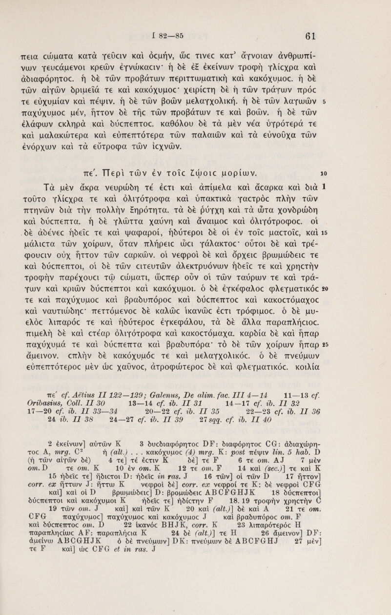 πεια αύματα κατά γεΰαν και όομήν, ujc Tivec κατ' άγνοιαν ανθρωπί¬ νων γευοάμενοι κρεών έγνώκαειν* ή δε έΗ εκείνων τροφή γλίεχρα και άδιαφόρητοε. ή δε των προβάτων περιττωματική και κακόχυμοε. ή δε των αιγών δριμεΐά τε και κακόχυμοε* χειρίετη δε ή των τράγων πρόε τε εύχυμίαν και πεψιν. ή δε των βοών μελαγχολική, ή δε τών λαγωών 5 παχύχυμοε μεν, ήττον 5ε τήε τών προβάτων τε και βοών, ή δε τών έλάφων εκληρά και δύεπεπτοε. καθόλου δε τά μεν νέα ύγρότερά τε και μαλακώτερα και εύπεπτότερα τών παλαιών και τά εύνουχα τών ενόρχων και τά ευτροφα τών ίεχνών. πε\ π ερι τών εν τοΐε £ώοιε μορίων. ίο Τά μεν άκρα νευρώδη τε έετι και άπίμελα και άεαρκα και διά 1 τούτο γλίεχρα τε και όλιγότροφα και υπακτικά γαετρόε πλήν τών πτηνών διά τήν πολλήν Ηηρότητα. τά δε ρύγχη και τά ώτα χονδρώδη και δύεπεπτα. ή δε γλώττα χαύνη και άναιμοε και όλιγότροφοε. οί δε άδενεε ήδεΐε τε και ψαφαροί, ήδύτεροι δε οι εν τοΐε μαετοΐε, και ΐ5 μάλιετα τών χοίρων, όταν πλήρειε ώει γάλακτοε* ούτοι δε και τρέ- φουειν ούχ ήττον τών εαρκών. οΐ νεφροι δε και όρχειε βρωμώδειε τε και δύεπεπτοι, οι δε τών ειτευτών άλεκτρυόνων ήδεΐε τε και χρηετήν τροφήν παρεχουει τώ εώματι, ώεπερ ούν οΐ τών ταύρων τε και τρά¬ γων και κριών δύεπεπτοι καί κακόχυμοι. ό δε έγκεφαλοε φλεγματικόε 2ο τε καί παχύχυμοε καί βραδυπόροε καί δύεπεπτοε καί κακοετόμαχοε καί ναυτιώδηε* πεττόμενοε δε καλώε ΐκανώε έετι τρόφιμοε. ό δε μυ- ελόε λιπαρόε τε καί ήδύτεροε εγκεφάλου, τά δε άλλα παραπλήειοε. πιμελή δε καί ετέαρ όλιγότροφα καί κακοετόμαχα. καρδία δε καί ήπαρ παχύχυμά τε καί δύεπεπτα καί βραδυπόρα* τό δε τών χοίρων ήπαρ 25 άμεινον. επλήν δε κακόχυμοε τε καί μελαγχολικόε. ό δε πνεύμων εύπεπτότεροε μεν ώε χαύνοε, άτροφώτεροε δε καί φλεγματικόε. κοιλία πε' cf. Aetius II122—129; Galenus, De alim. fac. III 4—14 11—13 cf. Oribasius, Coli. II 30 13—14 cf. ib. II 31 14—17 cf. ib. II 32 17—20 cf. ib. II 33—34 20—22 cf. ib. II 35 22—23 cf. ib. II 36 24 ib. II 38 24—27 cf. ib. II 39 27 sqq. cf. ib. II 40 2 εκείνων] αυτών K 3 δυεδιαφόρητοε DF: διαφόρητοε CG: άδιαχώρη- τοε A, mrg. C2 ή (ait.) . . . κακόχυμοε (4) mrg. K: post πεψιν lin. 5 hab. D (ή τών αιγών δε) 4 τε] τέ έετιν Κ δε] τε F 6 τε om. AJ 7 μεν οηι. D τε om. Κ 10 εν om. Κ 12 τε om. F 14 καί (sec.)~\ τε καί Κ 15 ήδεΐε τε] ηδιετοι D: ήδεΐε in ras. J 16 τών] οί τών D 17 ήττον] corr. ex ήττων J: ήττω Κ νεφροι δε] corr. ex νεφροί τε Κ: δε νεφροι CFG καί] καί οι D βρωμώδειε] D: βρομώδειε ABCFGHJK 18 δύεπεπτοι] δύεπεπτοι καί κακόχυμοι Κ ήδεΐε τε] ήδίετην F 18. 19 τροφήν χρηετήν C 19 τών om. J καί] καί τών Κ 20 καί (ait.)] δε καί Α 21 τε om. CFG παχύχυμοε] παχύχυμοε καί κακόχυμοε J καί βραδυπόροε om. F καί δύεπεπτοε om. Γ) 22 ίκανόε BHJK, corr. Κ 23 λιπαρότερόε Η παραπληείωε AF: παραπλήεια Κ 24 δε (ait.)] τε Η 26 άμεινον] DF: άμείνω ABCGHJK ό δε πνεύμων] DK: πνεύμων δε ABCFGHJ 27 μέν] τε F καί] ώε CFG et in ras. J
