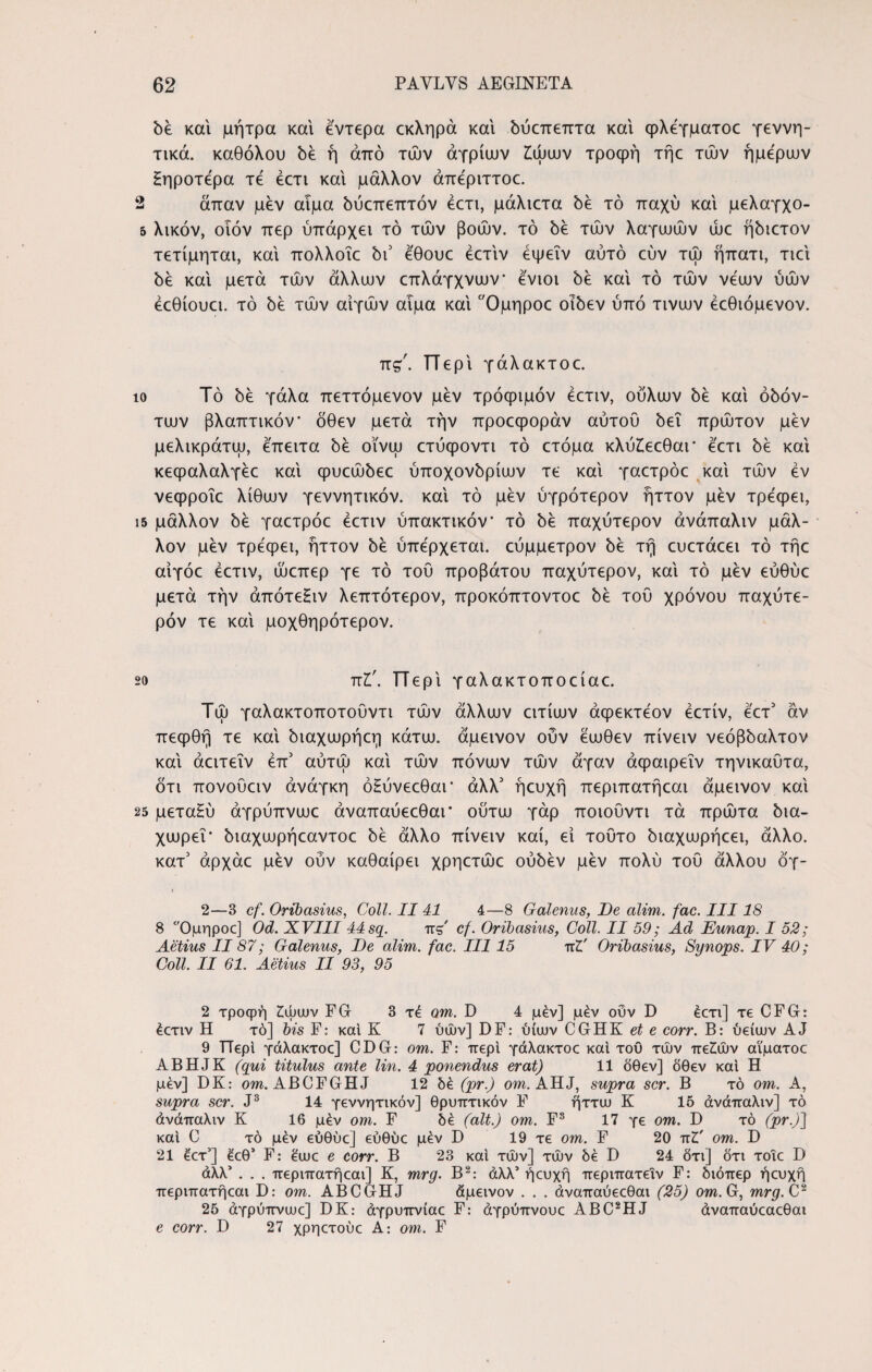 be και μήτρα και έντερα εκληρά και όύατεπτα και φλέγματοε γεννη- τικά. καθόλου be ή από των αγρίων £ωων τροφή τήε των ήμερων Ηηροτέρα τέ έετι και μάλλον άπέριττοε. 2 άπαν μεν αιμα όύεπεπτόν έετι, μάλιετα be τό παχύ και μελαγχο- 5 λικόν, οιόν περ ύπάρχει τό των βοών, τό be των λαγωών ώε ήόιετον τετίμηται, και πολλοΐε bi5 έθουε έετιν έψεΐν αυτό εύν τώ ήπατι, τιει be και μετά των άλλων επλάγχνων ένιοι be και τό των νέων ύών έεθίουει. τό be των αιγών αιμα και Ομηροε oibev ύπό τινων έεθιόμενον. πς'. ΓΤερι γάλακτοε. to Τό be γάλα πεττόμενον μεν τρόφιμόν έετιν, ούλων be και όόόν- των βλαπτικόν* όθεν μετά την προεφοράν αυτού bei πρώτον μεν μελικράτω, έπειτα be οϊνω ετύφοντι τό ετόμα κλύίεεθαι* έετι be καί κεφαλαλγέε καί φυεώόεε ύποχονόρίων τε καί γαετρόε καί τών έν νεφροΐε λίθων γεννητικόν. καί τό μεν ύγρότερον ήττον μεν τρέφει, ΐ5 μάλλον be γαετρόε έετιν ύπακτικόν* τό be παχύτερον άνάπαλιν μάλ¬ λον μεν τρέφει, ήττον be ύπέρχεται. εύμμετρον be τή ευετάεει τό τήε αίγόε έετιν, ώεπερ γε τό τού προβάτου παχύτερον, καί τό μεν εύθύε μετά την άπότεξιν λεπτότερον, προκόπτοντοε be τού χρόνου παχύτε- ρόν τε καί μοχθηρότερον. 20 πζ'. ΤΤερί γαλακτοποείαε. Τώ γαλακτοποτούντι τών άλλων ειτίων άφεκτέον έετίν, έετ3 άν πεφθή τε καί όιαχωρήεη κάτω, άμεινον ούν έωθεν πίνειν νεόβόαλτον καί άειτεΐν έπ5 αύτώ καί τών πόνων τών άγαν άφαιρεΐν τηνικαΰτα, δτι πονούειν ανάγκη όΗύνεεθαι* άλλ5 ήευχή περιπατήεαι άμεινον καί 25 μεταΗύ άγρύπνωε άναπαύεεθαι* ούτω γάρ ποιούντι τά πρώτα bia- χωρεΐ* όιαχωρήεαντοε όέ άλλο πίνειν καί, εί τούτο όιαχωρήεει, άλλο. κατ5 άρχάε μεν ούν καθαίρει χρηετώε ούόέν μεν πολύ τού άλλου όγ- 2—3 cf. Oribasius, Coli. II41 4—8 Galenus, De alim. fac. III18 8 Ομηρος) Od. XVIII 44sq. πς cf. Oribasius, Coli. II 59; Ad JEunap. I 52; Aetius II87; Galenus, De alim. fac. III15 tcZ' Oribasius, Synops. IV 40; Coli. II 61. Aetius II 93, 95 2 τροφή ζώων FG 3 τε om. D 4 μέν] μέν ούν D εετι] τε CFG: έετιν Η τό] bis F: και Κ 7 ύών] DF: ύίων CGHK et e corr. Β: ύείων AJ 9 Περί γάλακτοε] CDG: om. F: περί γάλακτοε καί τού τών πεζών αι'ματοε ABHJK (qui titulus ante lin. 4 ponendus erat) 11 δθεν] δθεν και Η μέν] DK: om. ABCFGHJ 12 δέ (pr.) om. AHJ, supra scr. Β τό om. A, supra scr. J3 14 γεννητικόν] θρυπτικόν F ήττω Κ 15 άνάπαλιν] τό άνάπαλιν Κ 16 μέν om. F δέ (ait.) om. F3 17 γε om. D τό (pr.)) και C τό μέν εύθύε] εύθύε μέν D 19 τε om. F 20 πζ' om. D 21 έετ’] έεθ* F: έωε e corr. Β 23 καί τών] τών δέ D 24 δτι] δτι τοιε D άλλ’ . . . περιπατήεαι] Κ, mrg. Β2: άλλ’ ήευχή περιπατειν F: διόπερ ήευχή περιπατήεαι D: om. ABCGHJ άμεινον . . . άναπαύεεθαι (25) om.G, mrg.C2 25 άγρύπνωε] DK: άγρυπνίαε F: άγρύπνουε ABC2HJ άναπαύεαεθαι e corr. D 27 χρηετούε A: om. F