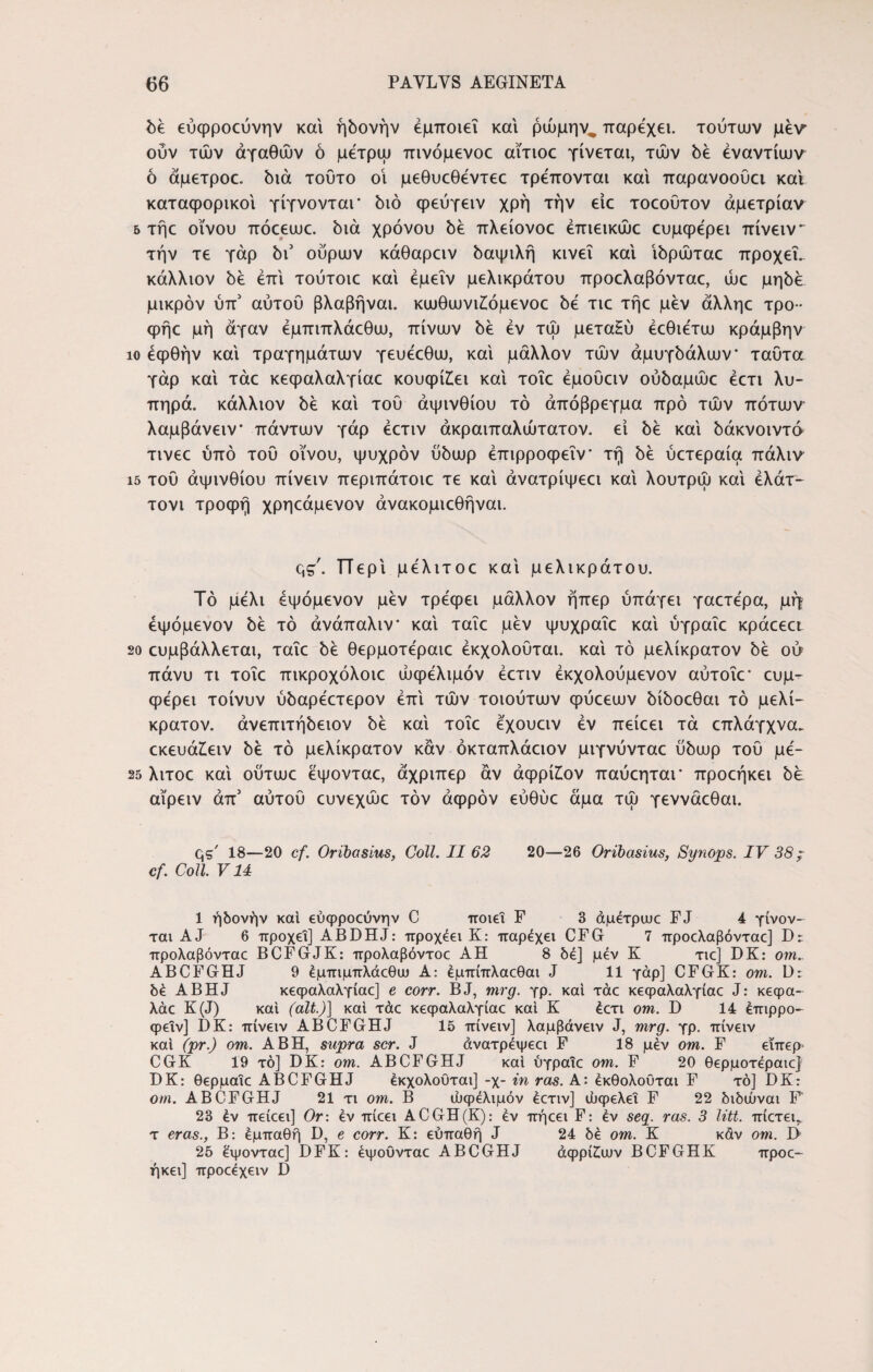 δε εύφροεύνην και ηδονήν εμποιεί και ρώμην,, παρέχει. τούτων μεν' ούν των αγαθών ό μετρώ πινόμενοε αϊτιοε γίνεται, των be εναντίων ό άμετροε. διά τούτο οί μεθυεθεντεε τρέπονται καί παρανοούει και καταφορικοί γίγνονταΓ διό φεύγειν χρή την είε τοεουτον άμετρίαν 5 τήε οίνου πόεεωε. διά χρόνου δε πλείονοε έπιεικώε ευμφερει πίνειν~ την τε γάρ δι3 ούρων κάθαρειν δαψιλή κινεί καί ίδρώταε προχεΤ. κάλλιον δε επί τούτοιε καί έμεΐν μελικράτου προελαβόνταε, ώε μηδέ μικρόν ύπ3 αυτού βλαβήναι. κωθωνιζόμενοε δε τιε τήε μεν άλληε τρο- φήε μη άγαν έμπιπλάεθω, πίνων δε εν τω μεταΗύ έεθιε'τω κράμβην ίο έφθήν καί τραγημάτων γευεεθω, καί μάλλον των αμυγδάλων* ταύτα γάρ καί τάε κεφαλαλγίαε κουφίζει καί τοΐε έμοΰειν ούδαμώε έετι λυ¬ πηρά. κάλλιον δε καί τού αψινθίου τό άπόβρεγμα προ των πότων λαμβάνειν* πάντων γάρ έετιν άκραιπαλώτατον. εί δε καί δάκνοιντό τινεε υπό τού οίνου, ψυχρόν ύδωρ έπιρροφεΐν* τή δε ύετεραία πάλιν ΐ5 τού άψινθίου πίνειν περιπάτοιε τε καί άνατρίψεει καί λουτρω καί ελάτ- τονι τροφή χρηεάμενον άνακομιεθήναι. qs'. Περί μελιτοε καί μελικράτου. Τό μέλι εψόμενον μεν τρέφει μάλλον ήπερ ύπάγει γαετερα, μή εψόμενον δε τό άνάπαλιν* καί ταΐε μεν ψυχραΐε καί ύγραΐε κράεεει 20 ευμβάλλεται, ταΐε δε θερμοτεραιε έκχολοΰται. καί τό μελίκρατον δε ou πάνυ τι τοΐε πικροχόλοιε ωφέλιμόν έετιν έκχολούμενον αύτοΐε* ευμ- φέρει τοίνυν ύδαρέετερον επί των τοιούτων φύεεων δίδοεθαι τό μελί¬ κρατον. άνεπιτήδειον δε καί τοΐε έχουειν εν πείεει τά επλάγχνα. εκευάζειν δε τό μελίκρατον καν όκταπλάειον μιγνύνταε ύδωρ τού μέ- 2δ λιτοε καί ούτωε έψονταε, άχριπερ άν άφρίζον παύεηται* προεήκει be αϊρειν άπ3 αυτού ευνεχώε τον άφρόν εύθύε άμα τω γεννάεθαι. qg' 18—20 cf. Oribasius, Coli. II 62 20—26 Oribasius, Synops. IV 38; cf. Coli V14 1 ήδονήν και εύφροεύνην C ποιεί F 3 άμέτρωε FJ 4 γίνον¬ ται AJ 6 προχεΐ] ABDHJ: προχέει K: παρέχει CFG 7 προελαβόνταε] Dx προλαβόνταε BCFGJK: προλαβόντοε ΑΗ 8 δε] μέν Κ τιε] DK: om^ ABCFGHJ 9 έμπιμπλάεθω Α: έμπίπλαεθαι J 11 γάρ] CFGK: om. δέ ABHJ κεφαλαλγίαε] e corr. BJ, mrg. γρ. και τάε κεφαλαλγίαε J: κεφα- λάε K(J) και (ait.)] και τάε κεφαλαλγίαε και Κ έετι om. D 14 έπιρρο¬ φεΐν] DK: πίνειν ABCFGHJ 15 πίνειν] λαμβάνειν J, mrg. γρ. πίνειν καί (pr.) om. AB Η, supra scr. J άνατρέψεει F 18 μέν om. F είπερ- CGK 19 τό] DK: om. ABCFGHJ καί ύγραΐε om. F 20 θερμοτεραιε] DK: θερμαΐε ABCFGHJ έκχολοΰται] -χ- in ras. A: έκθολούται F τό] DK: om. ABCFGHJ 21 τι om. B άκρέλιμόν έετιν] ωφελεί F 22 διδώναι F 23 έν πείεει] Or: έν πίεει ACGH(K): έν πήεει F: έν seq. ras. 3 litt. πίετεη τ eras., Β: έμπαθή D, e corr. Κ: ευπαθή J 24 δέ om. Κ κάν om. D 25 έψονταε] DFK: έψουνταε ABCGHJ άφρίζων BCFGHK προε- ήκει] προεέχειν D