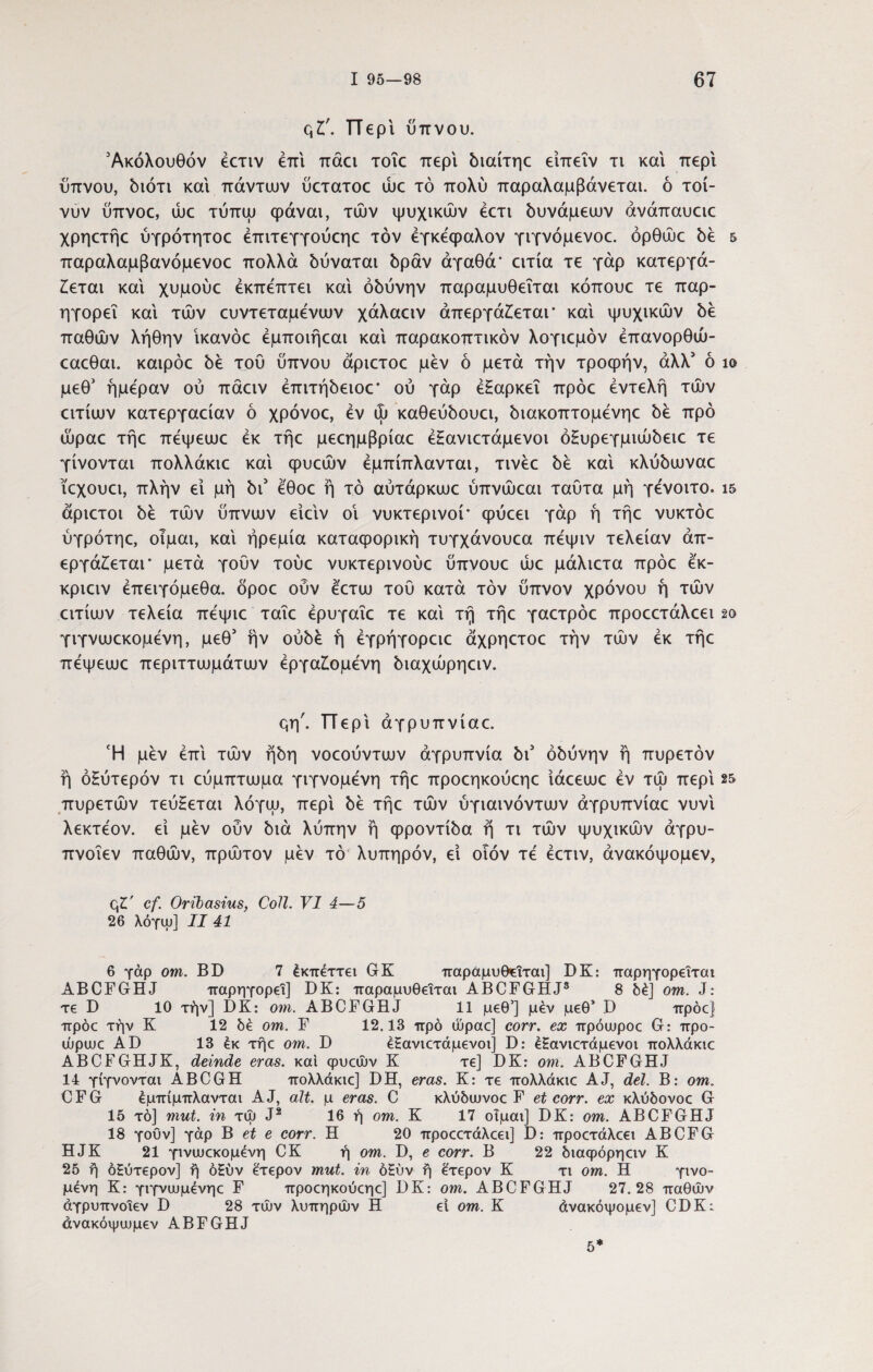qt. Περί ύπνου. 'Ακόλουθόν ecriv επί πάει τοΐε περί διαίτηε είπεΐν τι και περί ύπνου, διότι και πάντων ύετατοε ώε τό πολύ παραλαμβάνεται. ό τοί- νυν ύπνοε, ώε τύπψ φάναι, τών ψυχικών έετι δυνάμεων άνάπαυειε χρηετήε ύγρότητοε έπιτεγγούεηε τον εγκέφαλον γιγνόμενοε. όρθώε δε 5 παραλαμβανόμενοε πολλά δύναται δράν αγαθά' ειτία τε γάρ κατεργά¬ ζεται και χυμούε έκπεπτει και οδύνην παραμυθεΐται κόπουε τε παρ- ηγορεΐ και τών ευντεταμενων χάλαειν άπεργάζεται* και ψυχικών δε παθών λήθην ίκανόε έμποιήεαι κα'ι παρακοπτικόν λογιεμόν έπανορθώ- εαεθαι. καιρόε δέ τού ύπνου άριετοε μεν ό μετά την τροφήν, άλλ' ό ίο μεθ' ημέραν ού πάειν έπιτήδειοε’ ού γάρ έΗαρκεΐ πρόε εντελή τών ειτίων κατεργαείαν ό χρόνοε, εν ώ καθεύδουει, διακοπτομενηε δέ προ ώραε τήε πέψεωε εκ τήε μεεημβρίαε έΗανιετάμενοι όΗυρεγμιώδειε τε γίνονται πολλάκιε καί φυεών έμπίπλανται, τινέε δέ καί κλύδωναε ϊεχουει, πλήν εί μη δι5 έ'θοε ή τό αύτάρκωε ύπνώεαι ταύτα μη γένοιτο. ΐ5 άριετοι δέ τών ύπνων είείν οί νυκτερινοί* φύεει γάρ ή τήε νυκτόε ύγρότηε, οίμαι, καί ηρεμία καταφορική τυγχάνουεα πέψιν τελείαν άπ- εργάζεται* μετά γούν τούε νυκτερινούε ύπνουε ώε μάλιετα πρόε έ'κ- κριειν έπειγόμεθα. δροε ούν έετω τού κατά τον ύπνον χρόνου ή τών ειτίων τελεία πέψιε ταΐε έρυγαΐε τε καί τή τήε γαετρόε προεετάλεει 2ο γιγνωεκομένη, μεθ5 ήν ουδέ ή έγρήγορειε άχρηετοε τήν τών εκ τήε πέψεωε περιττωμάτων εργαζόμενη διαχώρηειν. μη'. ΤΤερί άγρυπνίαε. Ή μέν επί τών ήδη νοεούντων αγρυπνία δι5 οδύνην ή πυρετόν ή όζύτερόν τι εύμπτωμα γιγνομένη τήε προεηκούεηε ίάεεωε εν τώ περί 25 πυρετών τεύζεται λόγω, περί δέ τήε τών ύγιαινόντων άγρυπνίαε νυνί λεκτέον. εί μέν ούν διά λύπην ή φροντίδα ή τι τών ψυχικών άγρυ- πνοΐεν παθών, πρώτον μέν τό λυπηρόν, εί οιόν τέ έετιν, άνακόψομεν, q£' cf. Oribasius, Coli. VI 4—5 26 λόγψ] II 41 6 γάρ om. BD 7 έκπέττει GK παραμυθεΐται] DK: παρηγορεΐται ABCFGHJ παρηγορεΐ] DK: παραμυθεΐται ABCFGHJ3 8 δέ] om. J: τε D 10 τήν] DK: om. ABCFGHJ 11 μεθ’] μέν μεθ’ Ό πρόε] πρόε τήν Κ 12 δέ om. F 12.13 προ ώραε] corr. ex πρόωροε G: προ- ώριυε AD 13 έκ τήε om. D έΗανιετάμενοι] D: έ£ανιετάμενοι πολλάκιε ABCFGHJK, deinde eras, και φυεών Κ τε] DK: om. ABCFGHJ 14 γίγνονται ABCGH πολλάκιε] DH, eras. Κ: τε πολλάκιε AJ, dei. Β: om. CFG έμπίμπλανται AJ, ait. μ eras. C κλύδιυνοε F et corr. ex κλύδονοε G 15 τό] mut. in τώ J2 16 ή om. K 17 οίμαι] DK: om. ABCFGHJ 18 γοϋν] γάρ B et e corr. H 20 προεετάλεει] D: προετάλεει AB CFG HJK 21 γινιυεκομένη CK ή om. D, e corr. B 22 διάφορηειν Κ 25 ή όξύτερον] ή ό£ύν έτερον mut. in όΗύν ή έτερον Κ τι om. Η γινό¬ μενη Κ: γιγνυυμένηε F προεηκούεηε] DK: om. ABCFGHJ 27.28 παθών άγρυπνοΐεν D 28 τών λυπηρών Η εί om. Κ άνακόψομεν] CDK: άνακόψωμεν ABFGHJ 5*