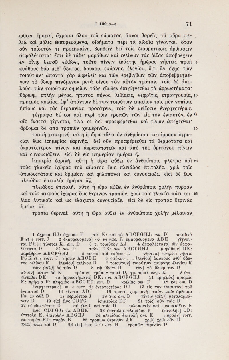 <ρΰεαι, έρυγαί, άχροιαι δλου του εώματοε, ύπνοι βαρεΐε, τά ούρα πε- λιά και μόλιε έκπορευόμενα, οιδήματα περί τά αιδοία γίνονται, δταν ούν τοιούτόν τι προεημαίνη, βοηθεΐν δει τοΐε διουρητικοΐε άρώμαειν άεφαλεετατα* έ'ετι δε τάδε* μαράθιυν και εελίνων τάε pilae άποβρέχειν iv οϊνω λευκώ εύώδει, τούτο πίνειν έκάετηε ήμέραε νήετειε πρωί 5 κυάθουε δύο μεθ’ ύδατοε, δαύκου, εμύρνηε, έλενίου, δ,τι άν έ'χηε των τοιούτων* άπαντα γάρ ωφελεί* και των ερεβίνθων των άποβεβρεγμέ- νων τό ύδωρ πινόμενον μετά οίνου τον αυτόν τρόπον, τοΐε δε άμε- λούει των τοιούτων εημείων τάδε είωθεν έπιγίγνεεθαι τά άρρωετήματα* ύδρωψ, επλήν μεγαε, ήπατοε πόνοε, λιθίαειε, νεφρΐτιε, ετραγγουρία, ιο πρηεμόε κοιλίαε. έφ* απάντων δε των τοιούτων εημείων τοΐε μεν νηπίοιε ήπίουε και τάε θεραπείαε προεάγειν, τοΐε δε μείζοειν ένεργεετερωε. γέγραφα δε εοι καί περί των τροπών των είε τον ενιαυτόν, εν 6 αιε εκαετα γίγνεται, τίνα εε δει προεφερεεθαι καί τίνων άπέχεεθαι* άρΗομαι δε από τροπών χειμερινών. ΐ5 τροπή χειμερινή, αύτη ή ώρα αύΗει εν άνθρώποιε κατάρρουν ύγρα- είαν εωε ίεημερίαε έαρινήε. δει ούν προεφερεεθαι τά θερμότατα καί άκρατεετερον πίνειν καί άκρατοποτεΐν καί από τήε ορίγανου πίνειν καί ευνουειά£ειν. είεί δε είε ίεημερίαν ήμεραι q. ίεημερία εαρινή, αύτη ή ώρα αύ£ει εν άνθρώποιε φλέγμα καί 2α τούε γλυκεΐε ίχώραε τού αϊματοε εωε, πλειάδοε έπιτολήε. χρώ τοΐε όπωδεετάτοιε καί δριμεειν καί φιλοπόνει καί ευνουεία£ε. είεί δε εωε πλειάδοε έπιτολήε ήμεραι μς. πλειάδοε επιτολή, αύτη ή ώρα αύΗει εν άνθρώποιε χολήν πυρράν καί τούε πικρούε ίχώραε εωε θερινών τροπών, χρώ τοΐε γλυκέει πάει κοι- 25 λίαε λυτικοΐε καί ώε έλάχιετα ευνουείαζε. είεί δε είε τροπάε θερινάε ήμεραι με. τροπαί θεριναί. αύτη ή ώρα αύΗει εν άνθρώποιε χολήν μέλαιναν 1 άχροια HJ: αχροιοι F τά] Κ: καί τά ABCFGrHJ: om. D πελιδνά F et e corr. J 2 έκπορευόμενα] -κ- in ras. J: εμπορευόμενα ABH γίγνον- ται FHJ: γίνεται K: om. D 3 τι τοιουτον AJ 4 άεφαλεετατα] ών άεφα- λέετατα D δε om. D τάδε] DK: om. ABCFGHJ μαράθιυν] DK: μαράθριυν ABCFGHJ 5 τούτο] και τούτου D νήετειε] scripsi: νήετιε FGK et e corr. J: νήετιν ABCDH 6 δαύκου . . . έλενίου] δαύκουε μεθ’ ύδα- τοε εελίνου Κ έλενίου] εελίνου D 7 τοιούτων] τοιούτων εμύρνηε έλενίου Κ των (ait.)] δέ των D 8 τω ύδατι D τον] τό ύδωρ τον D αύτόν] αύτόν δή Κ τρόπον] τρόπον ποιεί D, γρ. ποιεί mrg. Κ 9 έπι- γίνεεθαι DK τά άρρωετήματα] DK: om. ABCFGHJ 11 πρηεμόε] πριεμόε Κ: πρήεμα F: πληεμόε ABCGHJ: om. D κοιλίαε om. D 12 και om. D ένεργεετερωε] -ω- e corr. Β: ένεργεετέραε DJ 13 είε τον ενιαυτόν] τού ενιαυτού D 14 γίνεται ADJ 16 τροπή χειμερινή] rubr. ante άρΗομαι lin. 15 coli. D 17 θερμότερα J 18 άπό om. D πίνειν (ait.)] μεταλαμβά- νειν D 19 είε] έωε CDFG ίεημερίαε DF 21 τοιε] ούν τοίε D 22 εύωδεετάτοιε D καί (pr.)] καί τοΐε D φιλοπονεΐν και ευνουειά£ειν Κ εωε] CDFGJ: είε ΑΒΗΚ 23 έπιτολήε πληιάδοε F έπιτολήε] CD: επιτολή Κ: έπιτολήν ABGHJ 24 πλειάδοε έπιτολή om. Κ πυρράν] corr. πυράν ΗJ: πυράν Β 25 τροπών θερινών AF χρώ] χρώ ούν D πάει] πάει καί D 26 είε] έωε DF: om. Η τροπών θερινών D