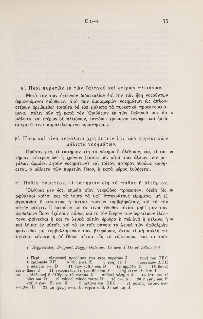 af. Περί πυρετών εκ των Γαληνού και ετέρων πλειόνων. Μετά την των ύγιεινών διδαεκαλίαν επί την των ήδη νοεούντων «αφικνούμενοι διόρθωειν από των ομοιομερών νοεημάτων ώε άπλου- ίτέρων άρΗώμεθα* τοιαυτα δε είει μάλιετα τα πυρεκτικά προεαγορευό- μενα. πάλιν ούν τή κατά τον Όριβάειον εκ τών Γαληνού μεν ώε 5 μάλιετα, και ετέρων δε πλειόνων, έπιτόμω χρώμενοι ευνόψει και ήμεΐε 4λάχιετά τινα παραλελειμμένα προεθήεομεν. β'. ΤΤόεα και τίνα κεφάλαια χρή Ζητεΐν έπι τών πυρεκτικών μάλιετα νοεημάτων. ΤΤρώτον μέν, εί εωτήριον εϊη τό νόεημα ή όλέθριον, καί, εί εω- ίο τήριον, πότερον όΗύ ή χρόνιον (ταυτα μέν κάπι τών άλλων τών με¬ γάλων άρμόεει Ζητεΐν νοεημάτων)' και τρίτον, πότερον άθρόωε κριθή- €εται, ό μάλιετα τών πυρετών ίδιον, ή κατά μέροε λυθήεεται. Τ'. ΤΤόθ εν γνωετέον, ει εωτήριον εϊη τό πάθοε ή όλέθριον. Όλέθρια μέν έετι εημεΐα οιον νεκρώδεε πρόεωπον, όΗεΐα ρίε, ΐ5 οφθαλμοί κοίλοι καί τά λοιπά τά ύφ1 Ίπποκράτουε είρημένα, μη έΗ αγρυπνίαε ή κενώεεωε ή άειτίαε τούτων ευμβεβηκότων, καί τό την αύγήν φεύγειν ή δακρύειν μη έκ τινοε έ'Ηωθεν αίτίαε μηδέ μην τών οφθαλμών ίδιον έχόντων πάθοε, καί τό τον έτερον τών οφθαλμών έλάτ- τονα φαίνεεθαι ή καί τά λευκά αυτών ερυθρά ή πελιδνά ή μέλανα ή 2ο καί λήμαε εν αύτοΐε, καί τό εν τοΐε ύπνοιε τά λευκά τών οφθαλμών φαίνεεθαι μη ευμβαλλομένων τών βλεφάρων, έκτόε εί μη πολλή τιε έγένετο κένωειε ή δΓ έθουε αύτοΐε εϊη τό εύμπτωμα- καί τό τούε γ' Hippocrates, Prognosi. 2sqq.; Galenus, De eris. 114; cf. Aetius V 4 1 TTepl . . . πλειόνων] προοίμιον του περί πυρετών J τών] τοΟ CFG 4 άρ^όμεθα DH 5 τη] eras. Κ 8 χρή] δει J πυρετικών ACH 9 μάλιετα ο?η. D 11 τών (ait.) om. D 12 άρμόΖει D 13 ίδιον] έετιν ίδιον D 14 γνιυριετεον J: γνωεθήεεται F εϊη] έετιν D: έετι F τό . . . όλέθριον] ή όλέθριον τό νόεημα D πάθοε] νόεημα J 15 εετι om. C οιον om. D 19 πάθοε] πάθοε τούτο D τό om. Α 20 ή (pr.) om. F καί] e corr. H: om. Κ ή μέλανα om. CFG 21 αύτοΐε] αύτοΐε δεί- κνυεθαι D 22 μή (pr.)] eras. A: supra add. J: καί μή Η