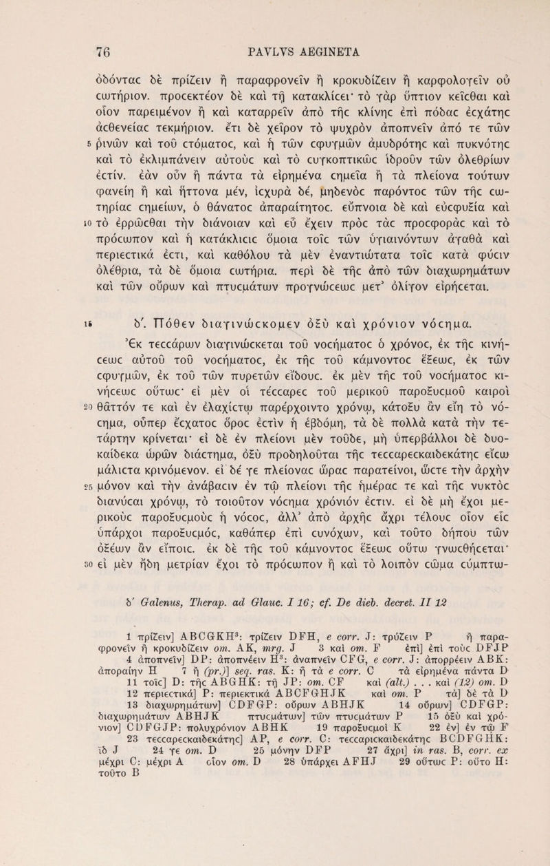 όόόνταε be πρίΕειν ή παραφρονεΐν ή κροκυδίΕειν ή καρψολογεΐν ού εωτήριον. προεεκτέον bέ και τη κατακλίεει' τό γάρ ύπτιον κεΐεθαι και οιον παρειμένον ή και καταρρεΐν από τήε κλίνηε επί πόbac έεχάτηε άεθενείαε τεκμήριον. ετι bέ χείρον τό ψυχρόν άποπνεΐν από τε τών 5 ρινών και του ετόματοε, και ή τών εφυγμών άμυδρότηε και πυκνότηε και τό έκλιμπάνειν αύτούε και τό ευγκοπτικώε ibpoOv τών ολέθριων έετίν. εάν ούν ή πάντα τα είρημενα εημεΐα ή τα πλείονα τούτων φανείη ή και ήττονα μεν, ίεχυρά be, μηδενόε παρόντοε τών τήε εω- τηρίαε εημείων, ό θάνατοε άπαραίτητοε. εύπνοια be και εύεφυΕία και ίο τό έρρώεθαι την διάνοιαν και εύ έχειν πρόε τάε προεφοράε και τό πρόεωπον και ή κατάκλιειε όμοια τοΐε τών ύγιαινόντων αγαθά και περιεετικά έετι, και καθόλου τά μεν έναντιώτατα τοΐε κατά ψύειν ολέθρια, τά be όμοια εωτήρια. περί όε τήε από τών όιαχωρημάτων και τών ούρων και πτυεμάτων προγνώεεωε μετ’ ολίγον είρήεεται. u b'. ΤΤόθεν bιaγιvώεκoμεv όΕύ και χρόνιον νόεημα. jEk τεεεάρων διαγινώεκεται τού νοεήματοε ό χρόνοε, εκ τήε κινή- εεωε αύτου τού νοεήματοε, εκ τήε τού κάμνοντοε έΕεωε, εκ τών εφυγμών, εκ τού τών πυρετών εϊδουε. εκ μεν τήε τού νοεήματοε κι- νήεεωε ούτωε’ εί μεν οΐ τεεεαρεε τού μερικού παροΕυεμοΰ καιροί 20 θάττόν τε και εν έλαχίετω παρερχοιντο χρόνω, κάτοΕυ αν εϊη τό νό¬ εημα, ούπερ εεχατοε όροε έετιν ή έβδομη, τά δε πολλά κατά τήν Τε¬ τάρτην κρίνεται* εί be εν πλείονι μεν τοΰδε, μή ύπερβάλλοι be bvo- καίόεκα ώρών όιάετημα, όΗύ προόηλούται τήε τεεεαρεεκαιόεκάτηε εΐεω μάλιετα κρινόμενον. εί be γε πλείοναε ώραε παρατείνοι, ώετε τήν αρχήν 25 μόνον και τήν άνάβαειν εν τώ πλείονι τήε ήμεραε τε καί τήε νυκτόε όιανύεαι χρόνω, τό τοιοΰτον νόεημα χρόνιόν έετιν. εί be μή έχοι με- ρικούε παροΕυεμούε ή νόεοε, άλλ5 από άρχήε άχρι τέλουε οιον ειε ύπαρχοι παροΕυεμόε, καθάπερ επί ευνόχων, καί τούτο όήπου τών όΕέων αν εϊποιε. εκ be τήε τού κάμνοντοε έΕεωε ούτω γνωεθήεεται* eo εί μεν ήόη μετρίαν έχοι τό πρόεωπον ή καί τό λοιπόν εώμα εύμπτω- b' Galenus, Therap. ad Glauc. 116; cf. De dieb. decret. II12 I πρίΖειν] ABCGKH3: xpfcetv DFH, e corr. J: τρύ£ειν P ή παρα- φρονειν ή κροκυΜΕειν om. ΑΚ, mrg. J 3 και om. F έπί] έπι touc DFJP 4 άποπνείν] DP: άποπνέειν Η3: άναπνεΐν CFG, e corr. J: άπορρέειν ABK: άποραίην Η 7 ή (pr.)] seq. ras. K: ή τά e corr. C τά είρημενα πάντα D II τοιε] D: τήε ABGHK: τη JP: om. CF καί (ait.) . . . καί (12) om. D 12 περιεετικά] P: περιεκτικά ABCFGHJK καί om. P τά] be τά D 13 διαχωρημάτων] CDFGP: ουρών ABHJK 14 ουρών] CDFGP: διαχωρημάτων ABHJK πτυεμάτων] τών πτυεμάτων P 15 όΗύ καί χρό¬ νιον] CDFGJP: πολυχρόνιον ΑΒΗΚ 19 παροΕυεμοί Κ 22 εν] έν τω F 23 τεεεαρεεκαιδεκάτηε] ΑΡ, e corr. C: τεεεαριεκαιδεκάτηε BCDFGHK: Ιδ J 24 γε om. D 25 μόνην DFP 27 άχρι] in ras. B, corr. ex μέχρι C: μέχρι A ciov om. D 28 υπάρχει AFHJ 29 ού'τωε P: οϋτο Hi τούτο B
