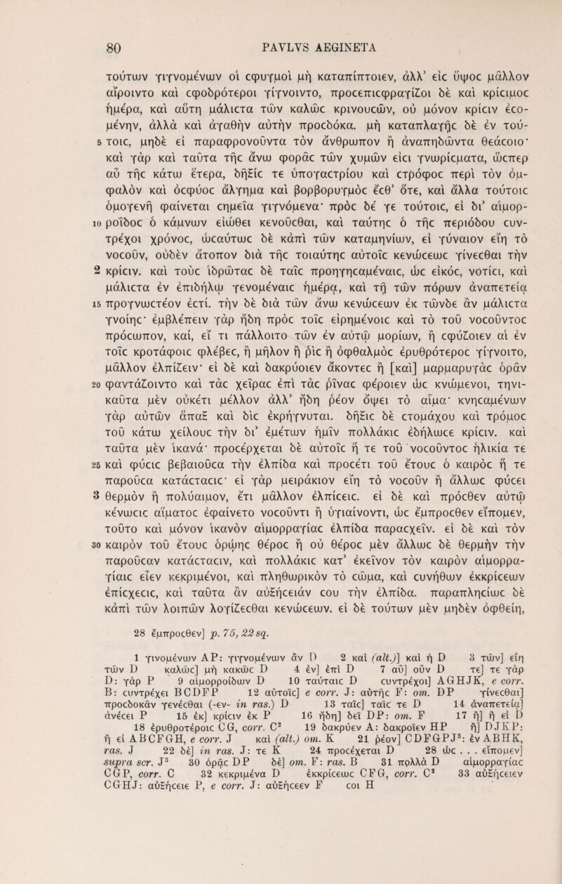τούτων γιγνομενων οι εφυγμοι μή καταπίπτοιεν, άλλ3 είε ύψοε μάλλον αϊροιντο και εφοδρότεροι γίγνοιντο, προεεπιεφραγί£οι δέ και κρίαμοε ήμερα, και αύτη μάλιετα τών καλώε κρινουεών, ού μόνον κρίειν έεο- μένην, άλλα και αγαθήν αυτήν προεδόκα. μή καταπλαγήε δέ εν τού- 5 τοιε, μηδέ εί παραφρονούντα τον άνθρωπον ή άναπηδώντα θεάεοιο* και γάρ και ταύτα τήε άνω φοράε τών χυμών ειει γνωρίεματα, ώεπερ αύ τήε κάτω έτερα, δήΗίε τε ύπογαετρίου και ετρόφοε περί τον όμ- φαλόν και όεφύοε άλγημα και βορβορυγμόε έ'εθ3 ότε, και άλλα τούτοιε ομογενή φαίνεται εημεΐα γιγνόμενα* πρόε 5ε γε τούτοιε, εί δι3 αιμορ- ιο ροΐδοε ό κάμνων είώθει κενούεθαι, και ταύτηε ό τήε περιόδου ευν- τρεχοι χρόνοε, ώεαύτωε 5ε κάπι τών καταμηνίων, εί γύναιον εϊη τό νοεουν, ούδέν άτοπον 5ιά τήε τοιαύτηε αύτοΐε κενώεεωε γίνεεθαι την 2 κρίειν. και τούε ίδρώταε δε ταΐε προηγηεαμεναιε, ώε εϊκόε, νοτίει, καί μάλιετα εν έπιδήλω γενομεναιε ήμερα, καί τή τών πόρων άναπετεία ΐ5 προγνωετεον έετί. την δε διά τών άνω κενώεεων εκ τώνδε αν μάλιετα γνοίηε* έμβλεπειν γάρ ήδη πρόε τοΐε είρημενοιε καί τό του νοεοϋντοε πρόεωπον, καί, εϊ τι πάλλοιτο τών εν αύτώ μορίων, ή εφύ£οιεν αι εν τοΐε κροτάφοιε φλεβεε, ή μήλον ή ρίε ή όφθαλμόε έρυθρότεροε γίγνοιτο, μάλλον έλπίϊειν* εί δε καί δακρύοιεν άκοντεε ή [καί] μαρμαρυγάε όράν 2ο ψαντάζοιντο καί τάε χεΐραε επί τάε ρΐναε φέροιεν ώε κνώμενοι, τηνι- καύτα μεν ούκετι μέλλον άλλ3 ήδη ρεον όψει τό αίμα* κνηεαμενων γάρ αύτών άπα£ καί δίε έκρήγνυται. δήΗιε δε ετομάχου καί τρόμοε τού κάτω χείλουε την δι3 εμετών ήμΐν πολλάκιε έδήλωεε κρίειν. καί ταύτα μεν ικανά* προεερχεται δε αύτοΐε ή τε του νοεοϋντοε ήλικία τε 25 καί φύειε βεβαιούεα την ελπίδα καί προεετι τού ετουε ό καιρόε ή τε παρούεα κατάεταειε* εί γάρ μειράκιον εϊη τό νοεουν ή άλλωε ψύεει 3 θερμόν ή πολύαιμον, ετι μάλλον έλπίεειε. εί δε καί πρόεθεν αύτώ κενωειε αΐματοε έψαίνετο νοεούντι ή ύγιαίνοντι, ώε εμπροεθεν εΐπομεν, τούτο καί μόνον ικανόν αΐμορραγίαε ελπίδα παραεχεΐν. εί δε καί τον 30 καιρόν τού ετουε όρωηε θεροε ή ού θεροε μεν άλλωε δε θερμήν τήν παρούεαν κατάεταειν, καί πολλάκιε κατ3 εκείνον τον καιρόν αΐμορρα- γίαιε ειεν κεκριμενοι, καί πληθωρικόν τό εώμα, καί ευνήθων έκκρίεεων έπίεχεειε, καί ταύτα αν αύΗήεειάν εου τήν ελπίδα, παραπληείωε δε κάπί τών λοιπών λογί£εεθαι κενώεεων. εί δε τούτων μεν μηδέν όφθείη, 28 εμπροςθεν] ρ. 75, 22 sq. 1 γινομένων ΑΡ: γιγνομενων άν Ο 2 και (ait.)] και ή D 3 τών] εϊη τών D καλώε] μή κακώε D 4 εν] επί D 7 αΰ] οΰν D τε] τε γάρ D: γάρ Ρ 9 αιμορροΐδων D 10 ταύταιε D ευντρέχοι] AGHJK, e corr. Β: ευντρέχει BCDFP 12 αύτοΐε] e corr. J: αύτήε F: om. DP γίνεεθαι] προεδοκάν γενέεθαι (-εν- in ras.) D 13 ταΐε] ταΐε τε D 14 άναπετεία] άνέεει Ρ 15 εκ] κρίειν εκ Ρ 16 ήδη] δει DP: om. F 17 ή] ή εί D 18 έρυθροτέροιε CG, corr. C2 19 δακρύεν Α: δακροΐεν ΗΡ ή] DJKP: ή εί ABCFGH, e corr. J καί (ait.) om. K 21 ήέον] CDFGPJ8: έν ΑΒΗΚ, ras. J 22 δέ] in ras. J: τε K 24 προεέχεται D 28 ώε . . . εΐπομεν] supra scr. J3 30 όραε DP δέ] om. F: ras. B 31 πρλλά D αΐμορραγίαε CGP, corr. C 32 κεκριμένα D έκκρίεεωε CFG, corr. C2 33 αύΗήεειεν CGHJ: αύζήεειε P, e corr. J: αύΗήεεεν F εοι H