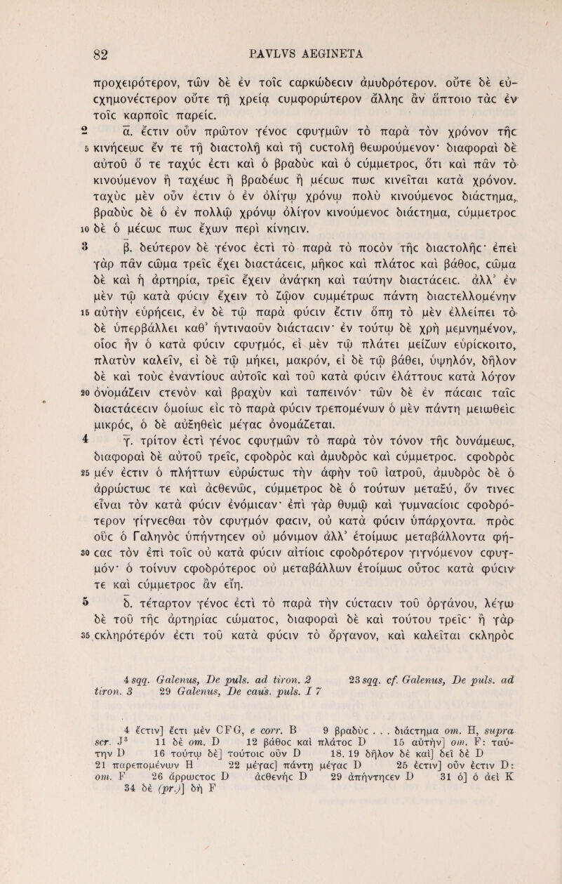 προχειρότερον, τών δε εν τοΐε εαρκώδεειν άμυδρότερον. ούτε δε εύ~ εχημονέετερον ούτε τη χρεία ευμφορώτερον άλληε άν άτττοιο τάε εν τοΐε καρποΐε παρείε. 2 ά. έετιν ούν πρώτον γένοε εφυγμών τό παρά τον χρόνον τήε 5 κινήεεωε εν τε τη διαετολή και τη ευετολή θεωρούμενον* διαφοραί δέ αυτού ό τε ταχυε έετι και ό βραδύε και ό εύμμετροε, ότι και παν τό κινούμενον ή ταχέωε ή βραδέωε ή μεευυε πωε κινείται κατά χρόνον, ταχυε μεν ούν εετιν ό εν όλίγω χρόνψ πολύ κινούμενοε διάετημα,. βραδύε δέ ό εν πολλώ χρόνψ ολίγον κινούμενοε διάετημα, εύμμετροε ίο δέ ό μέειυε πωε έχων περί κίνηειν. 3 β. δεύτερον δέ γενοε έετι τό παρά τό ποεόν τήε διαετολήε' έπει γάρ παν εώμα τρεΐε έχει διαετάεειε, μήκοε και πλάτοε και βάθοε, εώμα δέ και ή αρτηρία, τρεΐε έχειν ανάγκη καί ταύτην διαετάεειε. άλλ5 εν μέν τώ κατά φύειν έχειν τό ζώον ευμμέτρωε πάντη διαετελλομένην ΐ5 αύτήν εύρήεειε, εν δέ τώ παρά φύειν έετιν όπη τό μέν ελλείπει τό δέ ύπερβάλλει καθ’ ήντιναουν διάεταειν εν τούτψ δέ χρή μεμνημένον,. οιοε ήν ό κατά φύειν εφυγμόε, εί μέν τώ πλάτει μείζων εύριεκοιτο, πλατύν καλεΐν, εί δέ τώ μήκει, μακρόν, εί δέ τώ βάθει, υψηλόν, δήλον δέ καί τούε έναντίουε αύτοΐε καί τού κατά φύειν έλάττουε κατά λόγον 20 όνομάζειν ετενόν καί βραχύν καί ταπεινόν τών δέ εν πάεαιε ταΐε διαετάεεειν όμοίιυε είε τό παρά φύειν τρεπόμενων ό μέν πάντη μειωθείε μικρόε, ό δέ αύ£ηθείε μέγαε ονομάζεται. 4 γ. τρίτον έετι γένοε εφυγμών τό παρά τον τόνον τήε δυνάμεωε, διαφοραί δέ αύτου τρεΐε, εφοδρόε καί άμυδρόε καί εύμμετροε. εφοδρόε 25 μέν έετιν ό πλήττιυν εύρώετωε την άφήν τού ιατρού, άμυδρόε δέ ό άρρώετωε τε καί άεθενώε, εύμμετροε δέ ό τούτων μετα£ύ, όν τινεε είναι τον κατά φύειν ένόμιεαν έπί γάρ θυμώ καί γυμναείοιε εφοδρό- τερον γίγνεεθαι τον εφυγμόν φαειν, ού κατά φύειν ύπάρχοντα. πρόε ούε ό Γαληνόε ύπήντηεεν ού μόνιμον άλλ5 έτοίμωε μεταβάλλοντα φή- 30 cac τον έπί τοΐε ού κατά φύειν αίτίοιε εφοδρότερον γιγνόμενον εφυγ¬ μόν · ό τοίνυν εφοδρότεροε ού μεταβάλλων έτοίμωε ούτοε κατά φύειν τε καί εύμμετροε άν εϊη. 5 δ. τέταρτον γένοε έετι τό παρά την εύεταειν τού οργάνου, λέγω δέ τού τήε άρτηρίαε εώματοε, διαφοραί δέ καί τούτου τρεΐε' ή γάρ 35 εκληρότερόν έετι τού κατά φύειν τό όργανον, καί καλείται εκληρόε 4 sqq. Galenus, De puls, ad tiron. 2 23 sqq. cf. Galenus, De puls, ad tiron. 3 29 Galenus, De caus. puls. I 7 4 ecTiv] έ<:τι μεν CFG, e corr. B 9 βραδύε . . . διάετημα om. H, supra scr. J3 11 δέ om. D 12 βάθοε και πλάτοε D Ιό αύτήν] om. F: ταύ¬ την D 16 τούτψ δέ] τούτοιε ούν D 18. 19 δήλον δέ και] δει δέ D 21 παρεπομένων Η 22 μέγαε] πάντη μέγαε D 25 έετιν] ούν έετιν D: om. F 26 άρρωετοε I) άεθενήε D 29 άπήντηεεν D 31 ό] ό αεί Κ 34 δέ (pr.)] δη F