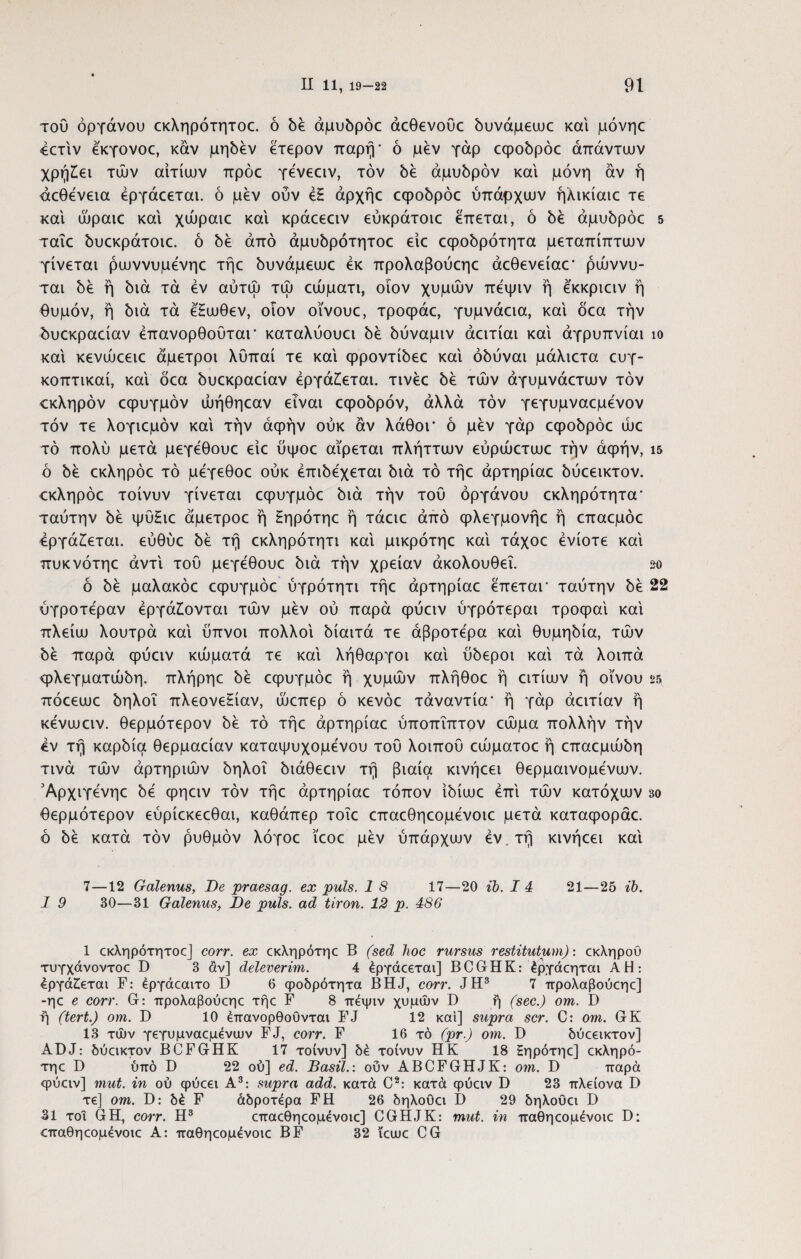 του οργάνου εκληρότητοε. ό όέ άμυόρόε άεθενούε όυνάμεωε και μόνηε 4ετίν εκγονοε, καν μηόέν ετερον παρή- ό μεν γάρ εφοόρόε απάντων χρήζει των αιτίων πρόε γενεειν, τον δε άμυόρόν και μόνη άν ή άεθενεια έργάεεται. ό μεν ούν εξ άρχήε εφοόρόε ύπάρχων ήλικίαιε τε και ωραίε και χώραιε και κράεεειν εύκράτοιε επεται, ό 5έ άμυόρόε 5 ταΐε όυεκράτοιε. ό 5έ από άμυόρότητοε είε εφοόρότητα μεταπίπτων γίνεται ρωννυμενηε τήε όυνάμεωε εκ προλαβούεηε άεθενείαε- ρώννυ- ται όέ ή bia τα εν αύτω τώ εώματι, οίον χυμών πεψιν ή εκκριειν ή θυμόν, ή bia τα έ'ξωθεν, οίον οϊνουε, τροφάε, γυμνάεια, και όεα την όυεκραείαν έπανορθουται* καταλύουει όέ όύναμιν άειτίαι καί άγρυπνίαι ίο καί κενώεειε άμετροι λϋπαί τε καί φροντίόεε καί όόύναι μάλιετα ευγ- κοπτικαί, καί όεα όυεκραείαν εργάζεται, τινέε όέ των άγυμνάετων τον ίκληρόν εφυγμόν ώήθηεαν είναι εφοόρόν, άλλα τον γεγυμναεμενον τόν τε λογιεμόν καί την άφήν ούκ άν λάθοΓ ό μεν γάρ εφοόρόε ώε τό πολύ μετά μεγεθουε είε ύψοε αίρεται πλήττων εύρώετωε την άφήν, ΐ5 ό όέ εκληρόε τό μεγεθοε ούκ έπιόεχεται bia τό τήε άρτηρίαε όύεεικτον. <:κληρόε τοίνυν γίνεται εφυγμόε bia την τού οργάνου εκληρότητα- ταύτην bέ ψύξιε άμετροε ή ξηρότηε ή τάειε άπό φλεγμονήε ή επαεμόε Εργάζεται, εύθύε bέ τή εκληρότητι καί μικρότηε καί τάχοε ενίοτε καί πυκνότηε αντί τού μεγεθουε bia την χρείαν άκολουθεΐ. so ό bέ μαλακόε εφυγμόε ύγρότητι τήε άρτηρίαε επεται- ταύτην όέ 22 ύγροτεραν εργάζονται των μεν ού παρά φύειν ύγρότεραι τροφαί καί πλείω λουτρά καί ύπνοι πολλοί όίαιτά τε άβροτερα καί θυμηόία, των όέ παρά φύειν κώματά τε καί λήθαργοι καί ύόεροι καί τα λοιπά φλεγματώόη. πλήρηε όέ εφυγμόε ή χυμών πλήθοε ή ειτίων ή οίνου 25 πόεεωε όηλοΐ πλεονεξίαν, ώεπερ ό κενόε τάναντία* ή γάρ άειτίαν ή κενωειν. θερμότερον όέ τό τήε άρτηρίαε ύποπΐπτον εώμα πολλήν την εν τή καρόία θερμαείαν καταψυχομενου τού λοιπού εώματοε ή επαεμώόη τινά τών αρτηριών όηλοΐ όιάθεειν τή βιαία κινήεει θερμαινόμενων. Άρχιγενηε όε φηειν τόν τήε άρτηρίαε τόπον ίόίωε επί τών κατόχων βο θερμότερον εύρίεκεεθαι, καθάπερ τοΐε επαεθηεομενοιε μετά καταφοράε. ό όέ κατά τόν ρυθμόν λόγοε ίεοε μεν ύπάρχων εν, τή κινήεει καί 7—12 Galenus, Oe praesag. ex puls. 1 8 17—20 ib. I 4 1 9 30—31 Galenus, De puls, ad tiron. 12 p. 486 21—25 ib. 1 εκληρότητοε] corr. ex εκληρότηε B (sed hoc rursus restitutum): εκληρού τυγχάνοντοε D 3 άν] deleverim. 4 έργάεεται] BCGHK: έργάεηται AH: Εργάζεται F: έργάεαιτο D 6 φοδρότητα BHJ, corr. JH3 7 προλαβούεηε] -ηε e corr. G: προλαβούεηε τήε F 8 πεψιν χυμών D ή (sec.) om. D ή (tert.) om. D 10 έπανορθοΰνται FJ 12 καί] supra scr. C: om. GK 13 τών γεγυμναεμένιυν FJ, corr. F 16 τό (pr.) om. D δύεεικτον] ADJ: δύεικτον BCFGHK 17 τοίνυν] δέ τοίνυν HK 18 Εηρότηε] εκληρό- τηε D ύπό D 22 ού] ed. Basii.: ούν ABCFGHJK: om. D παρά φύειν] mut. in ού φύεει A3: supra add. κατά C2: κατά φύειν D 23 πλείονα D τε] om. D: δέ F άδροτέρα FH 26 δηλοΟει I) 29 δηλοΰει D 31 τοι GH, corr. Η3 επαεθηεομενοιε] CGHJK: mut. in παθηεομένοιε D: αταθηεομένοιε Α: παθηεομένοιε BF 32 ΐεωε CG